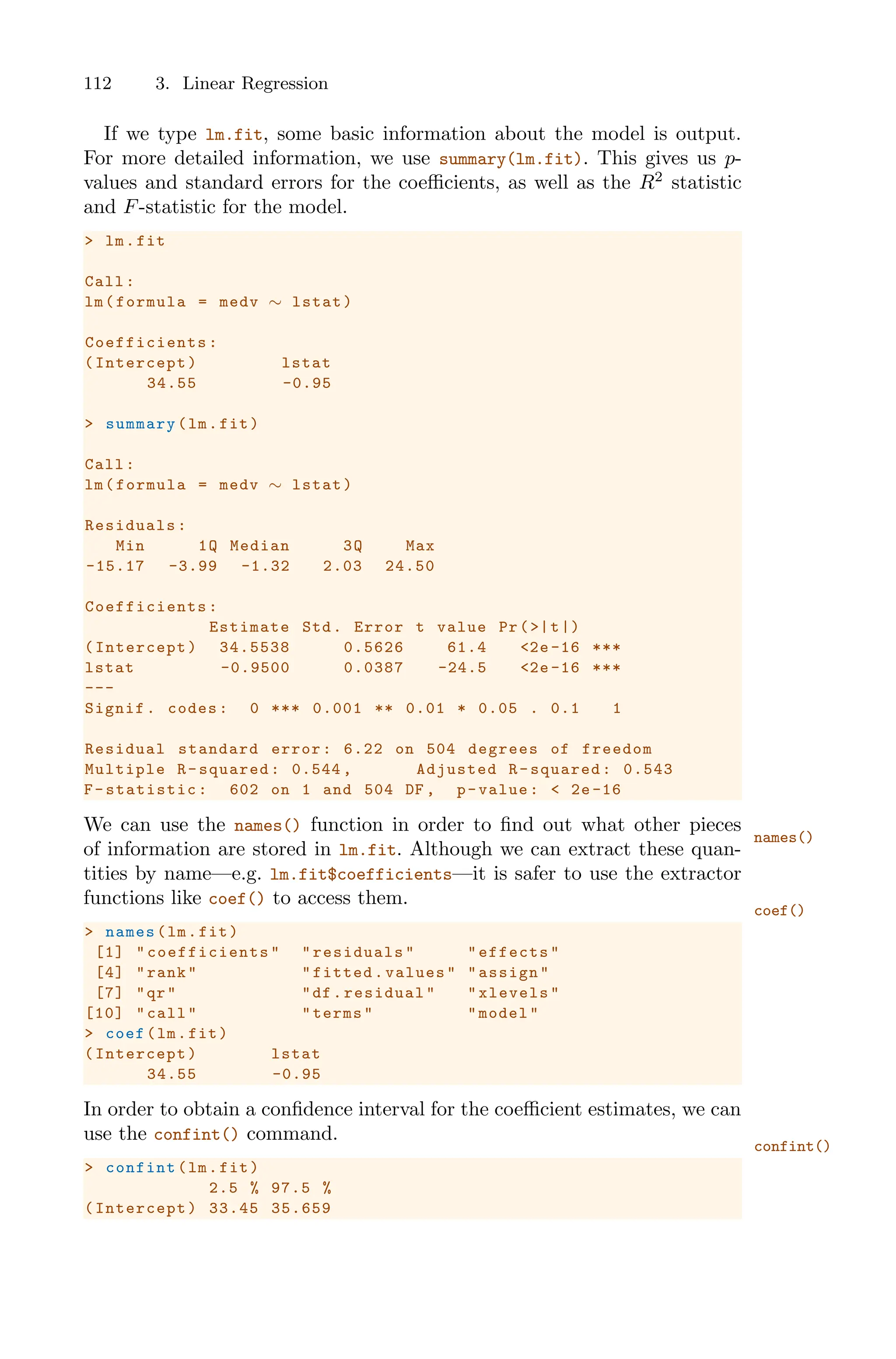 112 3. Linear Regression
If we type lm.fit, some basic information about the model is output.
For more detailed information, we use summary(lm.fit). This gives us p-
values and standard errors for the coeﬃcients, as well as the R2
statistic
and F-statistic for the model.
> lm.fit
Call:
lm(formula = medv ∼ lstat)
Coefficients :
(Intercept) lstat
34.55 -0.95
> summary(lm.fit)
Call:
lm(formula = medv ∼ lstat)
Residuals:
Min 1Q Median 3Q Max
-15.17 -3.99 -1.32 2.03 24.50
Coefficients :
Estimate Std. Error t value Pr(>|t|)
(Intercept) 34.5538 0.5626 61.4 <2e -16 ***
lstat -0.9500 0.0387 -24.5 <2e -16 ***
---
Signif. codes: 0 *** 0.001 ** 0.01 * 0.05 . 0.1 1
Residual standard error: 6.22 on 504 degrees of freedom
Multiple R-squared: 0.544 , Adjusted R-squared: 0.543
F-statistic: 602 on 1 and 504 DF , p-value: < 2e-16
We can use the names() function in order to find out what other pieces
names()
of information are stored in lm.fit. Although we can extract these quan-
tities by name—e.g. lm.fit$coefficients—it is safer to use the extractor
functions like coef() to access them.
coef()
> names(lm.fit)
[1] " coefficients " "residuals" "effects"
[4] "rank" "fitted.values" "assign"
[7] "qr" "df.residual" "xlevels"
[10] "call" "terms" "model"
> coef(lm.fit)
(Intercept) lstat
34.55 -0.95
In order to obtain a confidence interval for the coeﬃcient estimates, we can
use the confint() command.
confint()
> confint(lm.fit)
2.5 % 97.5 %
(Intercept) 33.45 35.659
 
