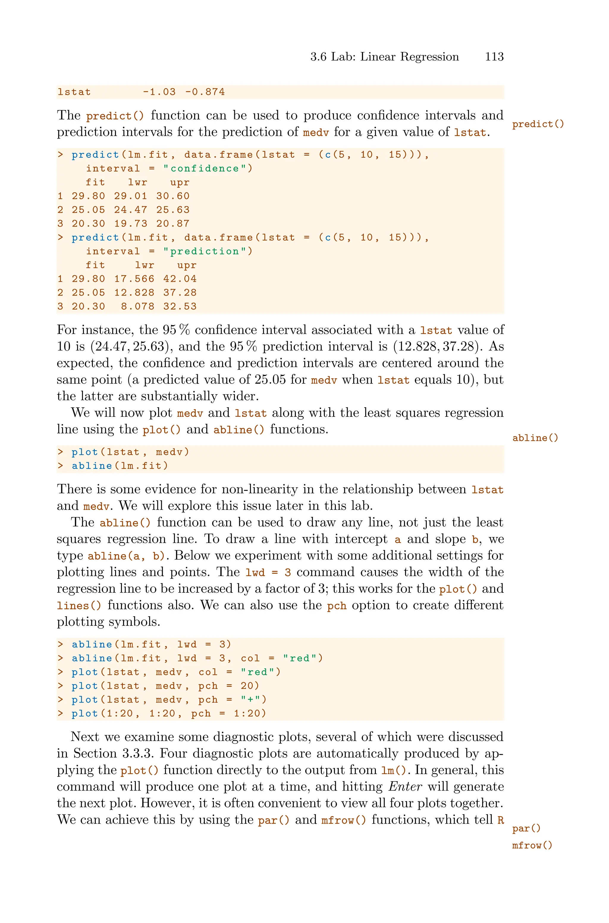 3.6 Lab: Linear Regression 113
lstat -1.03 -0.874
The predict() function can be used to produce confidence intervals and
predict()
prediction intervals for the prediction of medv for a given value of lstat.
> predict(lm.fit , data.frame(lstat = (c(5, 10, 15))),
interval = "confidence ")
fit lwr upr
1 29.80 29.01 30.60
2 25.05 24.47 25.63
3 20.30 19.73 20.87
> predict(lm.fit , data.frame(lstat = (c(5, 10, 15))),
interval = "prediction ")
fit lwr upr
1 29.80 17.566 42.04
2 25.05 12.828 37.28
3 20.30 8.078 32.53
For instance, the 95 % confidence interval associated with a lstat value of
10 is (24.47, 25.63), and the 95 % prediction interval is (12.828, 37.28). As
expected, the confidence and prediction intervals are centered around the
same point (a predicted value of 25.05 for medv when lstat equals 10), but
the latter are substantially wider.
We will now plot medv and lstat along with the least squares regression
line using the plot() and abline() functions.
abline()
> plot(lstat , medv)
> abline(lm.fit)
There is some evidence for non-linearity in the relationship between lstat
and medv. We will explore this issue later in this lab.
The abline() function can be used to draw any line, not just the least
squares regression line. To draw a line with intercept a and slope b, we
type abline(a, b). Below we experiment with some additional settings for
plotting lines and points. The lwd = 3 command causes the width of the
regression line to be increased by a factor of 3; this works for the plot() and
lines() functions also. We can also use the pch option to create diﬀerent
plotting symbols.
> abline(lm.fit , lwd = 3)
> abline(lm.fit , lwd = 3, col = "red")
> plot(lstat , medv , col = "red")
> plot(lstat , medv , pch = 20)
> plot(lstat , medv , pch = "+")
> plot (1:20 , 1:20 , pch = 1:20)
Next we examine some diagnostic plots, several of which were discussed
in Section 3.3.3. Four diagnostic plots are automatically produced by ap-
plying the plot() function directly to the output from lm(). In general, this
command will produce one plot at a time, and hitting Enter will generate
the next plot. However, it is often convenient to view all four plots together.
We can achieve this by using the par() and mfrow() functions, which tell R
par()
mfrow()
 