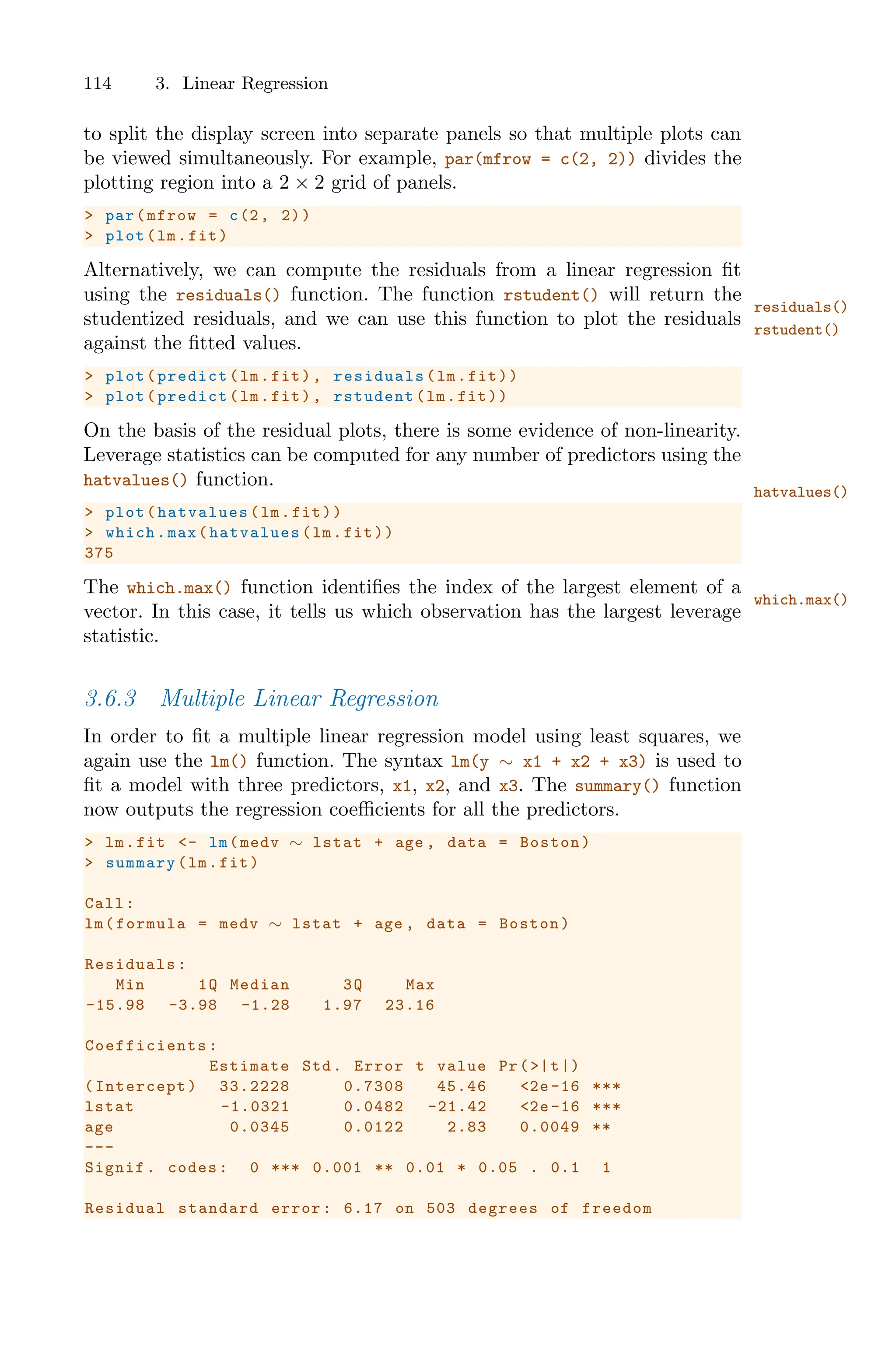 114 3. Linear Regression
to split the display screen into separate panels so that multiple plots can
be viewed simultaneously. For example, par(mfrow = c(2, 2)) divides the
plotting region into a 2 × 2 grid of panels.
> par(mfrow = c(2, 2))
> plot(lm.fit)
Alternatively, we can compute the residuals from a linear regression fit
using the residuals() function. The function rstudent() will return the
residuals()
rstudent()
studentized residuals, and we can use this function to plot the residuals
against the fitted values.
> plot(predict(lm.fit), residuals (lm.fit))
> plot(predict(lm.fit), rstudent (lm.fit))
On the basis of the residual plots, there is some evidence of non-linearity.
Leverage statistics can be computed for any number of predictors using the
hatvalues() function.
hatvalues()
> plot(hatvalues (lm.fit))
> which.max(hatvalues (lm.fit))
375
The which.max() function identifies the index of the largest element of a
which.max()
vector. In this case, it tells us which observation has the largest leverage
statistic.
3.6.3 Multiple Linear Regression
In order to fit a multiple linear regression model using least squares, we
again use the lm() function. The syntax lm(y ∼ x1 + x2 + x3) is used to
fit a model with three predictors, x1, x2, and x3. The summary() function
now outputs the regression coeﬃcients for all the predictors.
> lm.fit <- lm(medv ∼ lstat + age , data = Boston)
> summary(lm.fit)
Call:
lm(formula = medv ∼ lstat + age , data = Boston)
Residuals:
Min 1Q Median 3Q Max
-15.98 -3.98 -1.28 1.97 23.16
Coefficients :
Estimate Std. Error t value Pr(>|t|)
(Intercept) 33.2228 0.7308 45.46 <2e-16 ***
lstat -1.0321 0.0482 -21.42 <2e-16 ***
age 0.0345 0.0122 2.83 0.0049 **
---
Signif. codes: 0 *** 0.001 ** 0.01 * 0.05 . 0.1 1
Residual standard error: 6.17 on 503 degrees of freedom
 