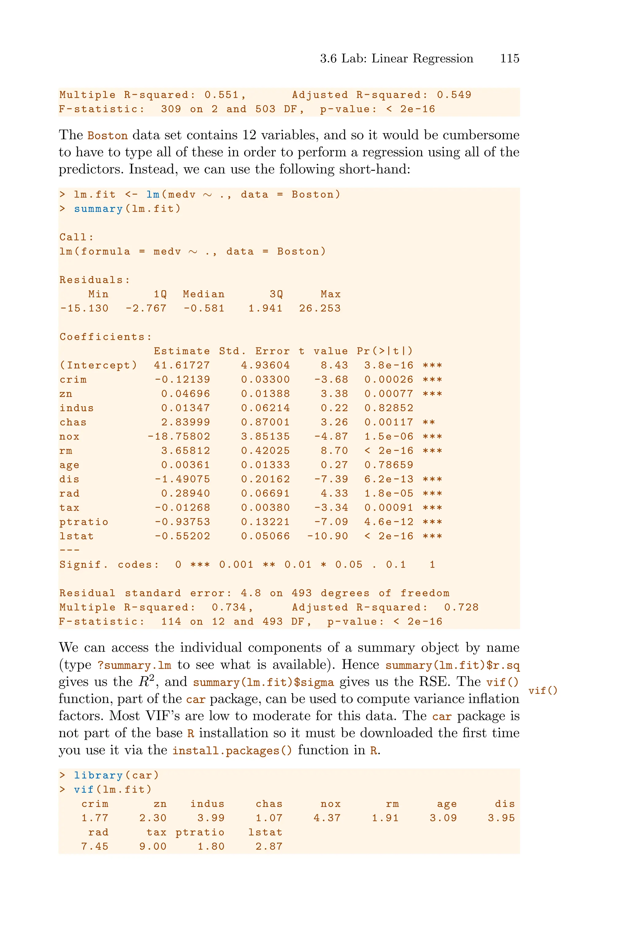 3.6 Lab: Linear Regression 115
Multiple R-squared: 0.551 , Adjusted R-squared: 0.549
F-statistic: 309 on 2 and 503 DF , p-value: < 2e-16
The Boston data set contains 12 variables, and so it would be cumbersome
to have to type all of these in order to perform a regression using all of the
predictors. Instead, we can use the following short-hand:
> lm.fit <- lm(medv ∼ ., data = Boston)
> summary(lm.fit)
Call:
lm(formula = medv ∼ ., data = Boston)
Residuals:
Min 1Q Median 3Q Max
-15.130 -2.767 -0.581 1.941 26.253
Coefficients :
Estimate Std. Error t value Pr(>|t|)
(Intercept) 41.61727 4.93604 8.43 3.8e-16 ***
crim -0.12139 0.03300 -3.68 0.00026 ***
zn 0.04696 0.01388 3.38 0.00077 ***
indus 0.01347 0.06214 0.22 0.82852
chas 2.83999 0.87001 3.26 0.00117 **
nox -18.75802 3.85135 -4.87 1.5e -06 ***
rm 3.65812 0.42025 8.70 < 2e -16 ***
age 0.00361 0.01333 0.27 0.78659
dis -1.49075 0.20162 -7.39 6.2e -13 ***
rad 0.28940 0.06691 4.33 1.8e -05 ***
tax -0.01268 0.00380 -3.34 0.00091 ***
ptratio -0.93753 0.13221 -7.09 4.6e-12 ***
lstat -0.55202 0.05066 -10.90 < 2e-16 ***
---
Signif. codes: 0 *** 0.001 ** 0.01 * 0.05 . 0.1 1
Residual standard error: 4.8 on 493 degrees of freedom
Multiple R-squared: 0.734 , Adjusted R-squared: 0.728
F-statistic: 114 on 12 and 493 DF , p-value: < 2e -16
We can access the individual components of a summary object by name
(type ?summary.lm to see what is available). Hence summary(lm.fit)$r.sq
gives us the R2
, and summary(lm.fit)$sigma gives us the RSE. The vif()
vif()
function, part of the car package, can be used to compute variance inflation
factors. Most VIF’s are low to moderate for this data. The car package is
not part of the base R installation so it must be downloaded the first time
you use it via the install.packages() function in R.
> library(car)
> vif(lm.fit)
crim zn indus chas nox rm age dis
1.77 2.30 3.99 1.07 4.37 1.91 3.09 3.95
rad tax ptratio lstat
7.45 9.00 1.80 2.87
 