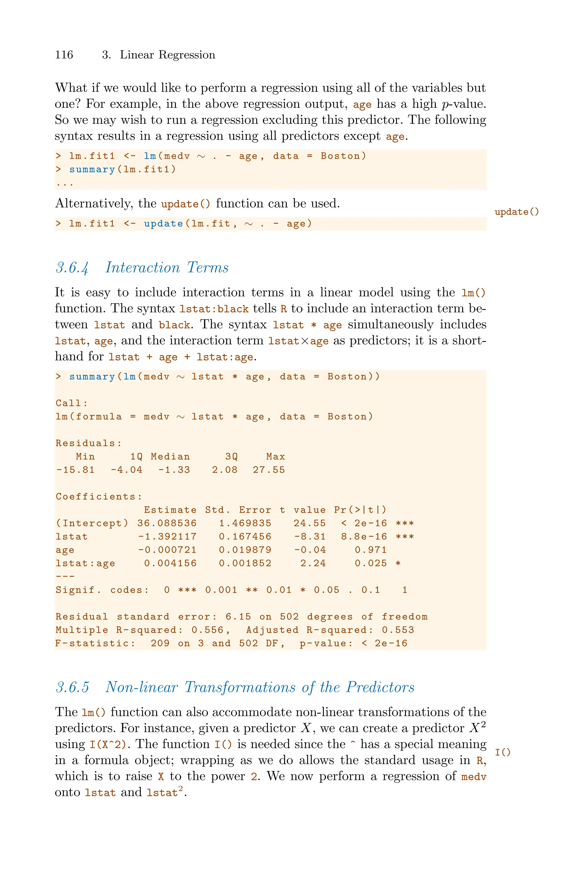 116 3. Linear Regression
What if we would like to perform a regression using all of the variables but
one? For example, in the above regression output, age has a high p-value.
So we may wish to run a regression excluding this predictor. The following
syntax results in a regression using all predictors except age.
> lm.fit1 <- lm(medv ∼ . - age , data = Boston)
> summary(lm.fit1)
...
Alternatively, the update() function can be used.
update()
> lm.fit1 <- update(lm.fit , ∼ . - age)
3.6.4 Interaction Terms
It is easy to include interaction terms in a linear model using the lm()
function. The syntax lstat:black tells R to include an interaction term be-
tween lstat and black. The syntax lstat * age simultaneously includes
lstat, age, and the interaction term lstat×age as predictors; it is a short-
hand for lstat + age + lstat:age.
> summary(lm(medv ∼ lstat * age , data = Boston))
Call:
lm(formula = medv ∼ lstat * age , data = Boston)
Residuals:
Min 1Q Median 3Q Max
-15.81 -4.04 -1.33 2.08 27.55
Coefficients :
Estimate Std. Error t value Pr(>|t|)
(Intercept) 36.088536 1.469835 24.55 < 2e -16 ***
lstat -1.392117 0.167456 -8.31 8.8e -16 ***
age -0.000721 0.019879 -0.04 0.971
lstat:age 0.004156 0.001852 2.24 0.025 *
---
Signif. codes: 0 *** 0.001 ** 0.01 * 0.05 . 0.1 1
Residual standard error: 6.15 on 502 degrees of freedom
Multiple R-squared: 0.556 , Adjusted R-squared: 0.553
F-statistic: 209 on 3 and 502 DF , p-value: < 2e-16
3.6.5 Non-linear Transformations of the Predictors
The lm() function can also accommodate non-linear transformations of the
predictors. For instance, given a predictor X, we can create a predictor X2
using I(X^2). The function I() is needed since the ^ has a special meaning
I()
in a formula object; wrapping as we do allows the standard usage in R,
which is to raise X to the power 2. We now perform a regression of medv
onto lstat and lstat2
.
 