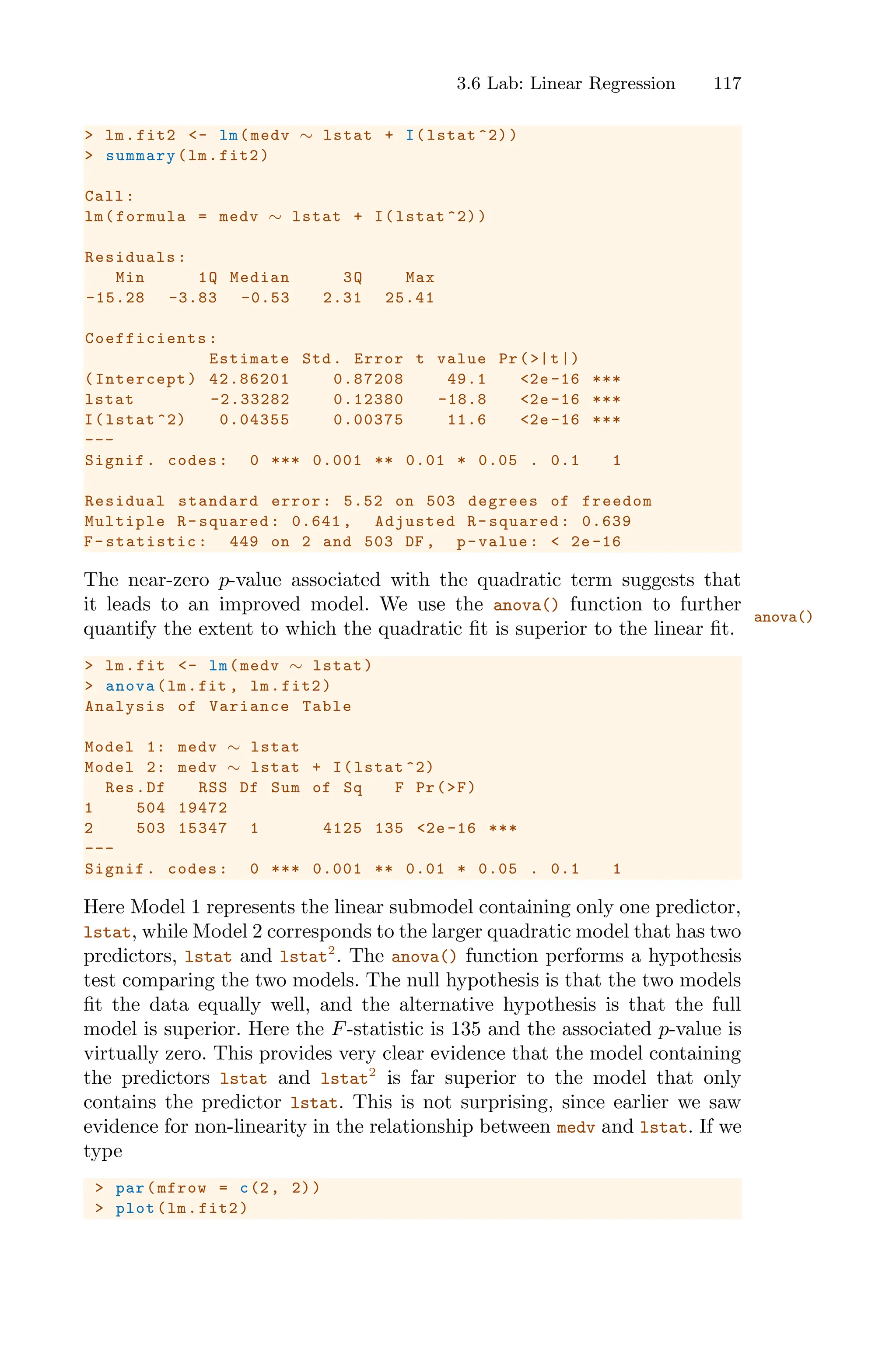 3.6 Lab: Linear Regression 117
> lm.fit2 <- lm(medv ∼ lstat + I(lstat ^2))
> summary(lm.fit2)
Call:
lm(formula = medv ∼ lstat + I(lstat ^2))
Residuals:
Min 1Q Median 3Q Max
-15.28 -3.83 -0.53 2.31 25.41
Coefficients :
Estimate Std. Error t value Pr(>|t|)
(Intercept) 42.86201 0.87208 49.1 <2e -16 ***
lstat -2.33282 0.12380 -18.8 <2e -16 ***
I(lstat ^2) 0.04355 0.00375 11.6 <2e-16 ***
---
Signif. codes: 0 *** 0.001 ** 0.01 * 0.05 . 0.1 1
Residual standard error: 5.52 on 503 degrees of freedom
Multiple R-squared: 0.641 , Adjusted R-squared: 0.639
F-statistic: 449 on 2 and 503 DF , p-value: < 2e-16
The near-zero p-value associated with the quadratic term suggests that
it leads to an improved model. We use the anova() function to further
anova()
quantify the extent to which the quadratic fit is superior to the linear fit.
> lm.fit <- lm(medv ∼ lstat)
> anova(lm.fit , lm.fit2)
Analysis of Variance Table
Model 1: medv ∼ lstat
Model 2: medv ∼ lstat + I(lstat ^2)
Res.Df RSS Df Sum of Sq F Pr(>F)
1 504 19472
2 503 15347 1 4125 135 <2e -16 ***
---
Signif. codes: 0 *** 0.001 ** 0.01 * 0.05 . 0.1 1
Here Model 1 represents the linear submodel containing only one predictor,
lstat, while Model 2 corresponds to the larger quadratic model that has two
predictors, lstat and lstat2
. The anova() function performs a hypothesis
test comparing the two models. The null hypothesis is that the two models
fit the data equally well, and the alternative hypothesis is that the full
model is superior. Here the F-statistic is 135 and the associated p-value is
virtually zero. This provides very clear evidence that the model containing
the predictors lstat and lstat2
is far superior to the model that only
contains the predictor lstat. This is not surprising, since earlier we saw
evidence for non-linearity in the relationship between medv and lstat. If we
type
> par(mfrow = c(2, 2))
> plot(lm.fit2)
 