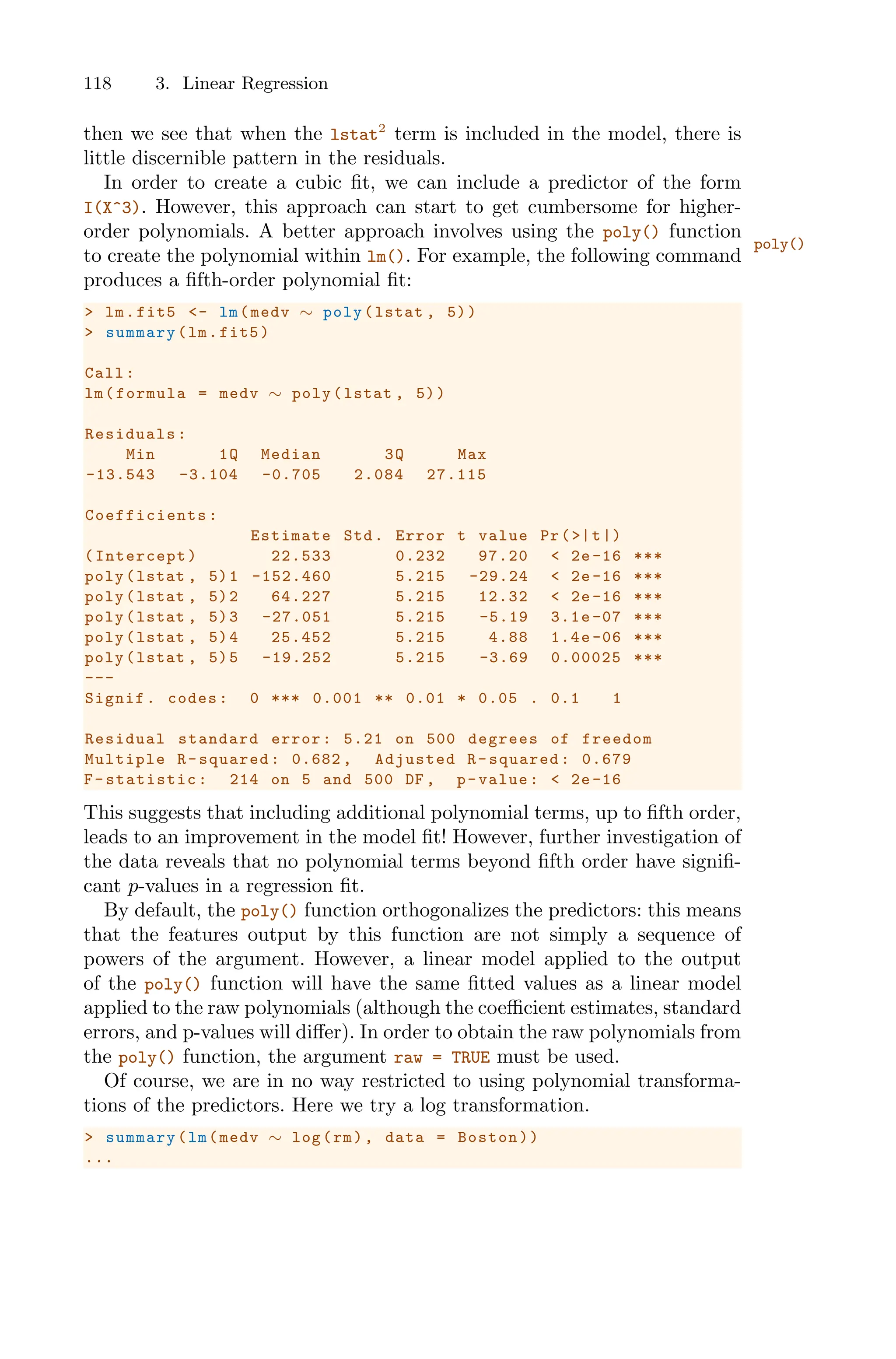 118 3. Linear Regression
then we see that when the lstat2
term is included in the model, there is
little discernible pattern in the residuals.
In order to create a cubic fit, we can include a predictor of the form
I(X^3). However, this approach can start to get cumbersome for higher-
order polynomials. A better approach involves using the poly() function
poly()
to create the polynomial within lm(). For example, the following command
produces a fifth-order polynomial fit:
> lm.fit5 <- lm(medv ∼ poly(lstat , 5))
> summary(lm.fit5)
Call:
lm(formula = medv ∼ poly(lstat , 5))
Residuals:
Min 1Q Median 3Q Max
-13.543 -3.104 -0.705 2.084 27.115
Coefficients :
Estimate Std. Error t value Pr(>|t|)
(Intercept) 22.533 0.232 97.20 < 2e -16 ***
poly(lstat , 5)1 -152.460 5.215 -29.24 < 2e-16 ***
poly(lstat , 5)2 64.227 5.215 12.32 < 2e -16 ***
poly(lstat , 5)3 -27.051 5.215 -5.19 3.1e-07 ***
poly(lstat , 5)4 25.452 5.215 4.88 1.4e -06 ***
poly(lstat , 5)5 -19.252 5.215 -3.69 0.00025 ***
---
Signif. codes: 0 *** 0.001 ** 0.01 * 0.05 . 0.1 1
Residual standard error: 5.21 on 500 degrees of freedom
Multiple R-squared: 0.682 , Adjusted R-squared: 0.679
F-statistic: 214 on 5 and 500 DF , p-value: < 2e-16
This suggests that including additional polynomial terms, up to fifth order,
leads to an improvement in the model fit! However, further investigation of
the data reveals that no polynomial terms beyond fifth order have signifi-
cant p-values in a regression fit.
By default, the poly() function orthogonalizes the predictors: this means
that the features output by this function are not simply a sequence of
powers of the argument. However, a linear model applied to the output
of the poly() function will have the same fitted values as a linear model
applied to the raw polynomials (although the coeﬃcient estimates, standard
errors, and p-values will diﬀer). In order to obtain the raw polynomials from
the poly() function, the argument raw = TRUE must be used.
Of course, we are in no way restricted to using polynomial transforma-
tions of the predictors. Here we try a log transformation.
> summary(lm(medv ∼ log(rm), data = Boston))
...
 