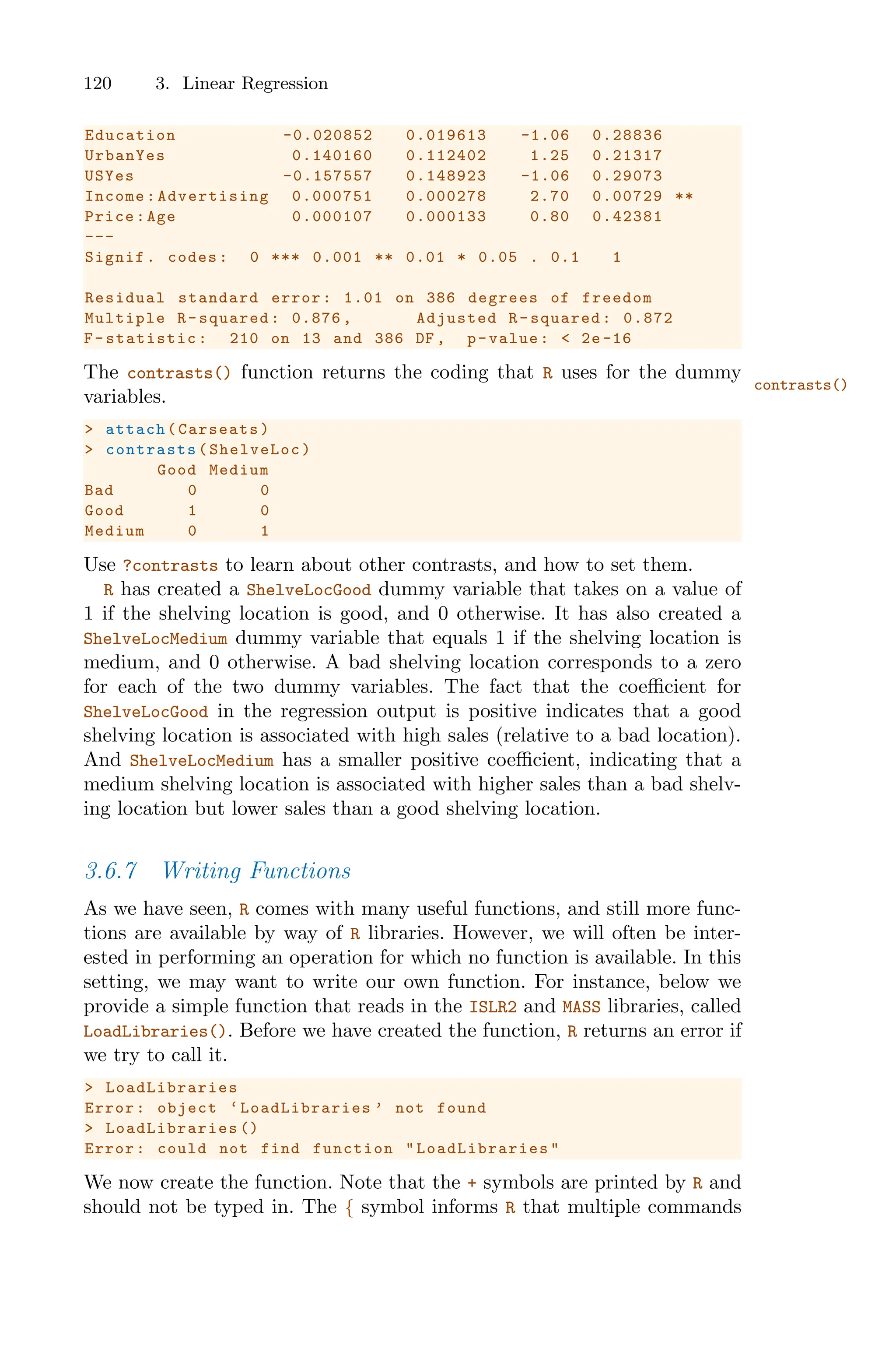 120 3. Linear Regression
Education -0.020852 0.019613 -1.06 0.28836
UrbanYes 0.140160 0.112402 1.25 0.21317
USYes -0.157557 0.148923 -1.06 0.29073
Income: Advertising 0.000751 0.000278 2.70 0.00729 **
Price:Age 0.000107 0.000133 0.80 0.42381
---
Signif. codes: 0 *** 0.001 ** 0.01 * 0.05 . 0.1 1
Residual standard error: 1.01 on 386 degrees of freedom
Multiple R-squared: 0.876 , Adjusted R-squared: 0.872
F-statistic: 210 on 13 and 386 DF , p-value: < 2e -16
The contrasts() function returns the coding that R uses for the dummy
contrasts()
variables.
> attach(Carseats)
> contrasts (ShelveLoc)
Good Medium
Bad 0 0
Good 1 0
Medium 0 1
Use ?contrasts to learn about other contrasts, and how to set them.
R has created a ShelveLocGood dummy variable that takes on a value of
1 if the shelving location is good, and 0 otherwise. It has also created a
ShelveLocMedium dummy variable that equals 1 if the shelving location is
medium, and 0 otherwise. A bad shelving location corresponds to a zero
for each of the two dummy variables. The fact that the coeﬃcient for
ShelveLocGood in the regression output is positive indicates that a good
shelving location is associated with high sales (relative to a bad location).
And ShelveLocMedium has a smaller positive coeﬃcient, indicating that a
medium shelving location is associated with higher sales than a bad shelv-
ing location but lower sales than a good shelving location.
3.6.7 Writing Functions
As we have seen, R comes with many useful functions, and still more func-
tions are available by way of R libraries. However, we will often be inter-
ested in performing an operation for which no function is available. In this
setting, we may want to write our own function. For instance, below we
provide a simple function that reads in the ISLR2 and MASS libraries, called
LoadLibraries(). Before we have created the function, R returns an error if
we try to call it.
> LoadLibraries
Error: object ‘LoadLibraries ’ not found
> LoadLibraries ()
Error: could not find function " LoadLibraries "
We now create the function. Note that the + symbols are printed by R and
should not be typed in. The { symbol informs R that multiple commands
 