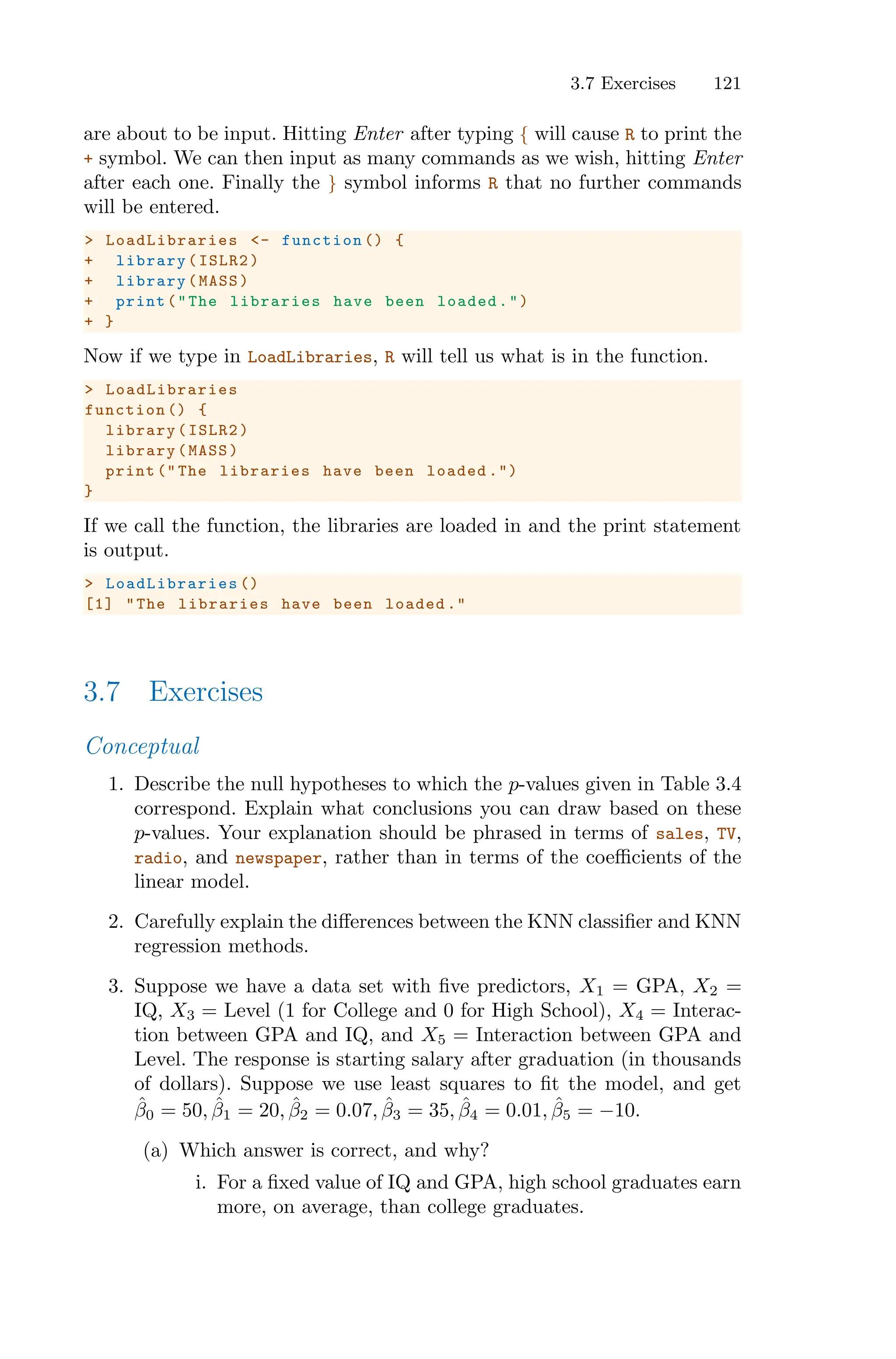 3.7 Exercises 121
are about to be input. Hitting Enter after typing { will cause R to print the
+ symbol. We can then input as many commands as we wish, hitting Enter
after each one. Finally the } symbol informs R that no further commands
will be entered.
> LoadLibraries <- function () {
+ library(ISLR2)
+ library(MASS)
+ print("The libraries have been loaded.")
+ }
Now if we type in LoadLibraries, R will tell us what is in the function.
> LoadLibraries
function () {
library(ISLR2)
library(MASS)
print (" The libraries have been loaded .")
}
If we call the function, the libraries are loaded in and the print statement
is output.
> LoadLibraries ()
[1] "The libraries have been loaded ."
3.7 Exercises
Conceptual
1. Describe the null hypotheses to which the p-values given in Table 3.4
correspond. Explain what conclusions you can draw based on these
p-values. Your explanation should be phrased in terms of sales, TV,
radio, and newspaper, rather than in terms of the coeﬃcients of the
linear model.
2. Carefully explain the diﬀerences between the KNN classifier and KNN
regression methods.
3. Suppose we have a data set with five predictors, X1 = GPA, X2 =
IQ, X3 = Level (1 for College and 0 for High School), X4 = Interac-
tion between GPA and IQ, and X5 = Interaction between GPA and
Level. The response is starting salary after graduation (in thousands
of dollars). Suppose we use least squares to fit the model, and get
β̂0 = 50, β̂1 = 20, β̂2 = 0.07, β̂3 = 35, β̂4 = 0.01, β̂5 = −10.
(a) Which answer is correct, and why?
i. For a fixed value of IQ and GPA, high school graduates earn
more, on average, than college graduates.
 