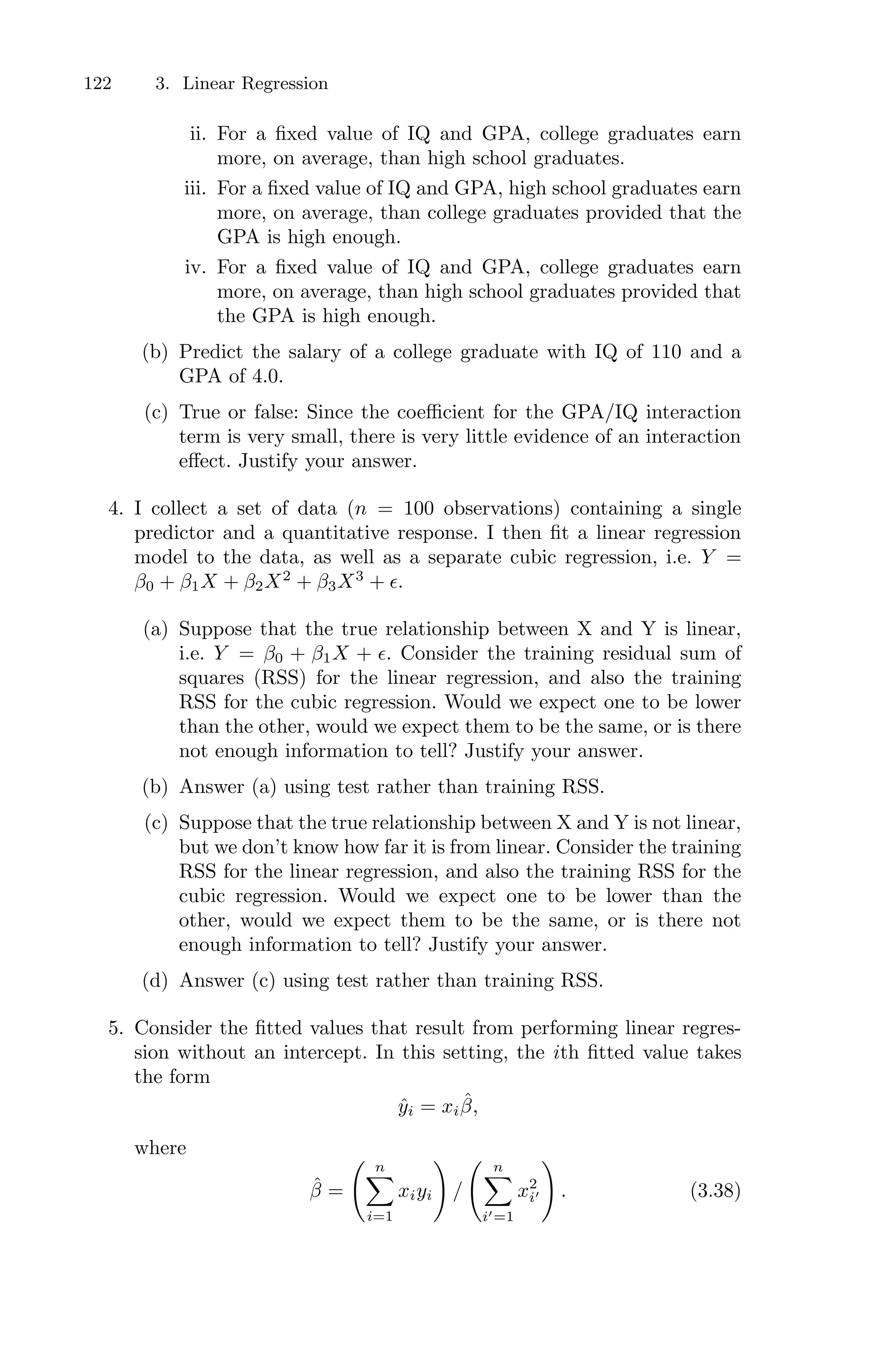 122 3. Linear Regression
ii. For a fixed value of IQ and GPA, college graduates earn
more, on average, than high school graduates.
iii. For a fixed value of IQ and GPA, high school graduates earn
more, on average, than college graduates provided that the
GPA is high enough.
iv. For a fixed value of IQ and GPA, college graduates earn
more, on average, than high school graduates provided that
the GPA is high enough.
(b) Predict the salary of a college graduate with IQ of 110 and a
GPA of 4.0.
(c) True or false: Since the coeﬃcient for the GPA/IQ interaction
term is very small, there is very little evidence of an interaction
eﬀect. Justify your answer.
4. I collect a set of data (n = 100 observations) containing a single
predictor and a quantitative response. I then fit a linear regression
model to the data, as well as a separate cubic regression, i.e. Y =
β0 + β1X + β2X2
+ β3X3
+ ϵ.
(a) Suppose that the true relationship between X and Y is linear,
i.e. Y = β0 + β1X + ϵ. Consider the training residual sum of
squares (RSS) for the linear regression, and also the training
RSS for the cubic regression. Would we expect one to be lower
than the other, would we expect them to be the same, or is there
not enough information to tell? Justify your answer.
(b) Answer (a) using test rather than training RSS.
(c) Suppose that the true relationship between X and Y is not linear,
but we don’t know how far it is from linear. Consider the training
RSS for the linear regression, and also the training RSS for the
cubic regression. Would we expect one to be lower than the
other, would we expect them to be the same, or is there not
enough information to tell? Justify your answer.
(d) Answer (c) using test rather than training RSS.
5. Consider the fitted values that result from performing linear regres-
sion without an intercept. In this setting, the ith fitted value takes
the form
ŷi = xiβ̂,
where
β̂ =
> n
0
i=1
xiyi
?
/
> n
0
i′=1
x2
i′
?
. (3.38)
 