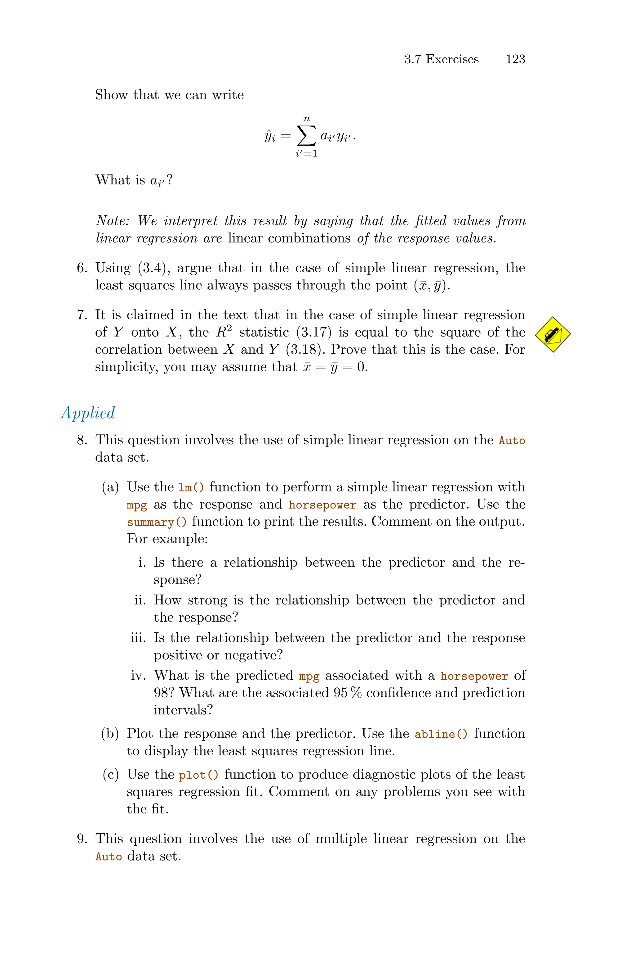 3.7 Exercises 123
Show that we can write
ŷi =
n
0
i′=1
ai′ yi′ .
What is ai′ ?
Note: We interpret this result by saying that the fitted values from
linear regression are linear combinations of the response values.
6. Using (3.4), argue that in the case of simple linear regression, the
least squares line always passes through the point (x̄, ȳ).
7. It is claimed in the text that in the case of simple linear regression
of Y onto X, the R2
statistic (3.17) is equal to the square of the
correlation between X and Y (3.18). Prove that this is the case. For
simplicity, you may assume that x̄ = ȳ = 0.
Applied
8. This question involves the use of simple linear regression on the Auto
data set.
(a) Use the lm() function to perform a simple linear regression with
mpg as the response and horsepower as the predictor. Use the
summary() function to print the results. Comment on the output.
For example:
i. Is there a relationship between the predictor and the re-
sponse?
ii. How strong is the relationship between the predictor and
the response?
iii. Is the relationship between the predictor and the response
positive or negative?
iv. What is the predicted mpg associated with a horsepower of
98? What are the associated 95 % confidence and prediction
intervals?
(b) Plot the response and the predictor. Use the abline() function
to display the least squares regression line.
(c) Use the plot() function to produce diagnostic plots of the least
squares regression fit. Comment on any problems you see with
the fit.
9. This question involves the use of multiple linear regression on the
Auto data set.
 