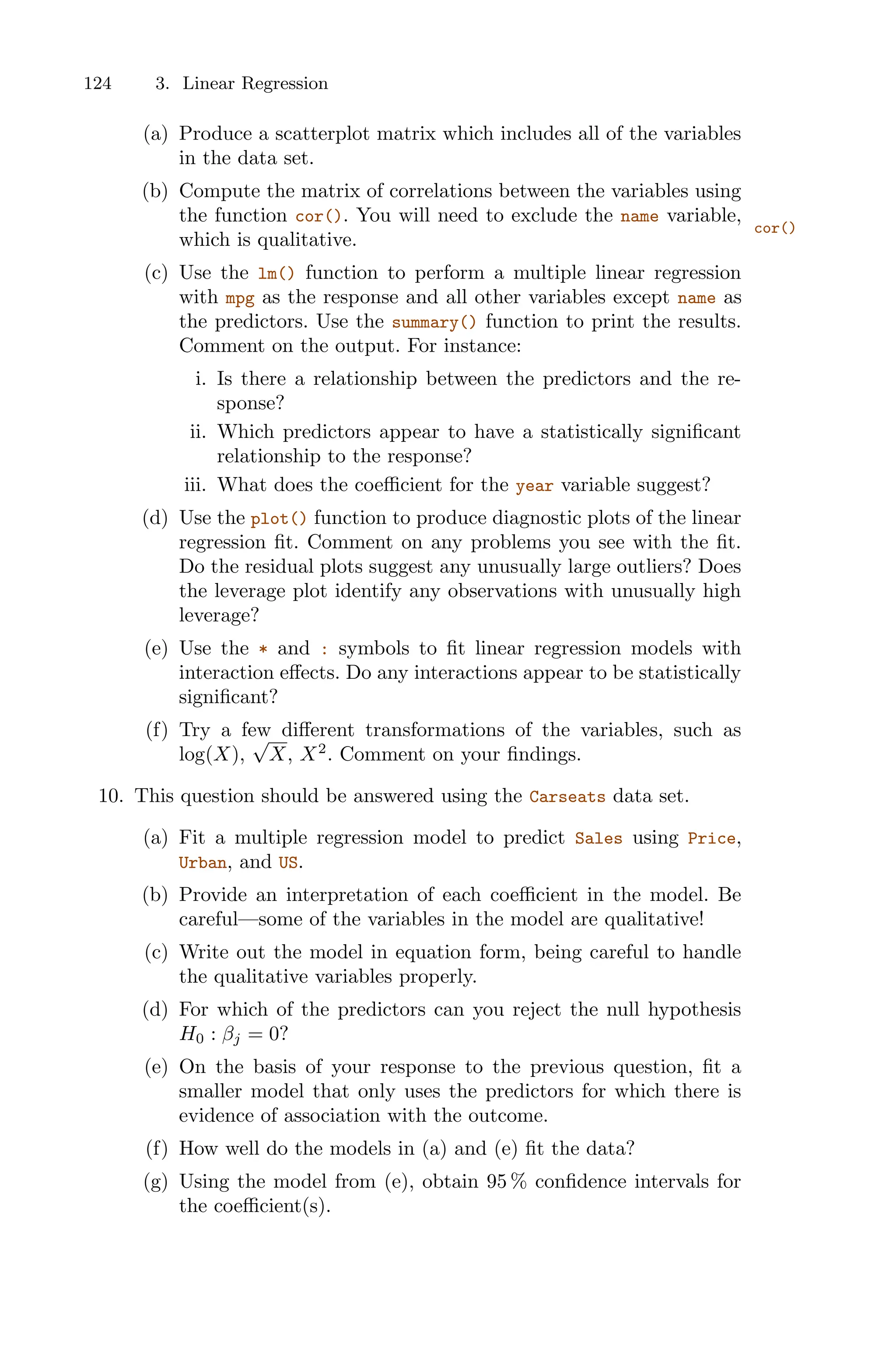 124 3. Linear Regression
(a) Produce a scatterplot matrix which includes all of the variables
in the data set.
(b) Compute the matrix of correlations between the variables using
the function cor(). You will need to exclude the name variable,
cor()
which is qualitative.
(c) Use the lm() function to perform a multiple linear regression
with mpg as the response and all other variables except name as
the predictors. Use the summary() function to print the results.
Comment on the output. For instance:
i. Is there a relationship between the predictors and the re-
sponse?
ii. Which predictors appear to have a statistically significant
relationship to the response?
iii. What does the coeﬃcient for the year variable suggest?
(d) Use the plot() function to produce diagnostic plots of the linear
regression fit. Comment on any problems you see with the fit.
Do the residual plots suggest any unusually large outliers? Does
the leverage plot identify any observations with unusually high
leverage?
(e) Use the * and : symbols to fit linear regression models with
interaction eﬀects. Do any interactions appear to be statistically
significant?
(f) Try a few diﬀerent transformations of the variables, such as
log(X),
√
X, X2
. Comment on your findings.
10. This question should be answered using the Carseats data set.
(a) Fit a multiple regression model to predict Sales using Price,
Urban, and US.
(b) Provide an interpretation of each coeﬃcient in the model. Be
careful—some of the variables in the model are qualitative!
(c) Write out the model in equation form, being careful to handle
the qualitative variables properly.
(d) For which of the predictors can you reject the null hypothesis
H0 : βj = 0?
(e) On the basis of your response to the previous question, fit a
smaller model that only uses the predictors for which there is
evidence of association with the outcome.
(f) How well do the models in (a) and (e) fit the data?
(g) Using the model from (e), obtain 95 % confidence intervals for
the coeﬃcient(s).
 
