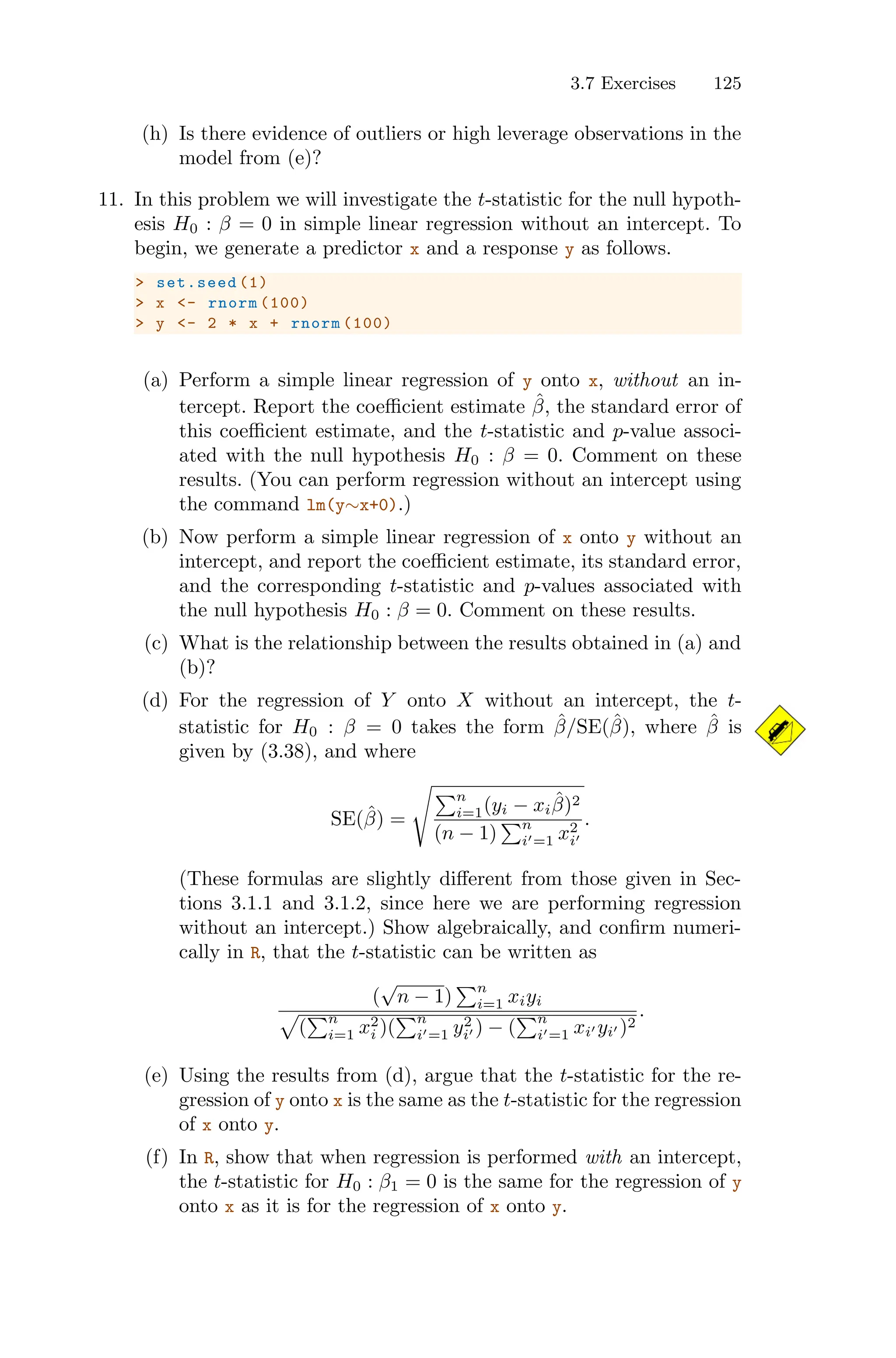 3.7 Exercises 125
(h) Is there evidence of outliers or high leverage observations in the
model from (e)?
11. In this problem we will investigate the t-statistic for the null hypoth-
esis H0 : β = 0 in simple linear regression without an intercept. To
begin, we generate a predictor x and a response y as follows.
> set.seed (1)
> x <- rnorm (100)
> y <- 2 * x + rnorm (100)
(a) Perform a simple linear regression of y onto x, without an in-
tercept. Report the coeﬃcient estimate β̂, the standard error of
this coeﬃcient estimate, and the t-statistic and p-value associ-
ated with the null hypothesis H0 : β = 0. Comment on these
results. (You can perform regression without an intercept using
the command lm(y∼x+0).)
(b) Now perform a simple linear regression of x onto y without an
intercept, and report the coeﬃcient estimate, its standard error,
and the corresponding t-statistic and p-values associated with
the null hypothesis H0 : β = 0. Comment on these results.
(c) What is the relationship between the results obtained in (a) and
(b)?
(d) For the regression of Y onto X without an intercept, the t-
statistic for H0 : β = 0 takes the form β̂/SE(β̂), where β̂ is
given by (3.38), and where
SE(β̂) =
@ )n
i=1(yi − xiβ̂)2
(n − 1)
)n
i′=1 x2
i′
.
(These formulas are slightly diﬀerent from those given in Sec-
tions 3.1.1 and 3.1.2, since here we are performing regression
without an intercept.) Show algebraically, and confirm numeri-
cally in R, that the t-statistic can be written as
(
√
n − 1)
)n
i=1 xiyi
5
(
)n
i=1 x2
i )(
)n
i′=1 y2
i′ ) − (
)n
i′=1 xi′ yi′ )2
.
(e) Using the results from (d), argue that the t-statistic for the re-
gression of y onto x is the same as the t-statistic for the regression
of x onto y.
(f) In R, show that when regression is performed with an intercept,
the t-statistic for H0 : β1 = 0 is the same for the regression of y
onto x as it is for the regression of x onto y.
 