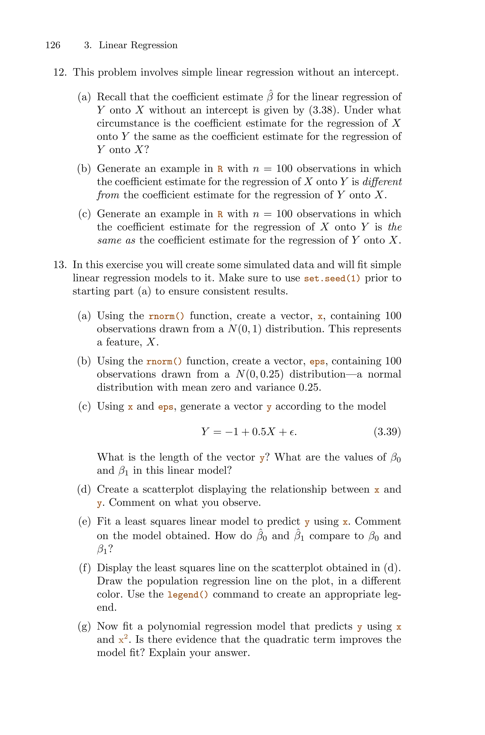 126 3. Linear Regression
12. This problem involves simple linear regression without an intercept.
(a) Recall that the coeﬃcient estimate β̂ for the linear regression of
Y onto X without an intercept is given by (3.38). Under what
circumstance is the coeﬃcient estimate for the regression of X
onto Y the same as the coeﬃcient estimate for the regression of
Y onto X?
(b) Generate an example in R with n = 100 observations in which
the coeﬃcient estimate for the regression of X onto Y is diﬀerent
from the coeﬃcient estimate for the regression of Y onto X.
(c) Generate an example in R with n = 100 observations in which
the coeﬃcient estimate for the regression of X onto Y is the
same as the coeﬃcient estimate for the regression of Y onto X.
13. In this exercise you will create some simulated data and will fit simple
linear regression models to it. Make sure to use set.seed(1) prior to
starting part (a) to ensure consistent results.
(a) Using the rnorm() function, create a vector, x, containing 100
observations drawn from a N(0, 1) distribution. This represents
a feature, X.
(b) Using the rnorm() function, create a vector, eps, containing 100
observations drawn from a N(0, 0.25) distribution—a normal
distribution with mean zero and variance 0.25.
(c) Using x and eps, generate a vector y according to the model
Y = −1 + 0.5X + ϵ. (3.39)
What is the length of the vector y? What are the values of β0
and β1 in this linear model?
(d) Create a scatterplot displaying the relationship between x and
y. Comment on what you observe.
(e) Fit a least squares linear model to predict y using x. Comment
on the model obtained. How do β̂0 and β̂1 compare to β0 and
β1?
(f) Display the least squares line on the scatterplot obtained in (d).
Draw the population regression line on the plot, in a diﬀerent
color. Use the legend() command to create an appropriate leg-
end.
(g) Now fit a polynomial regression model that predicts y using x
and x2
. Is there evidence that the quadratic term improves the
model fit? Explain your answer.
 