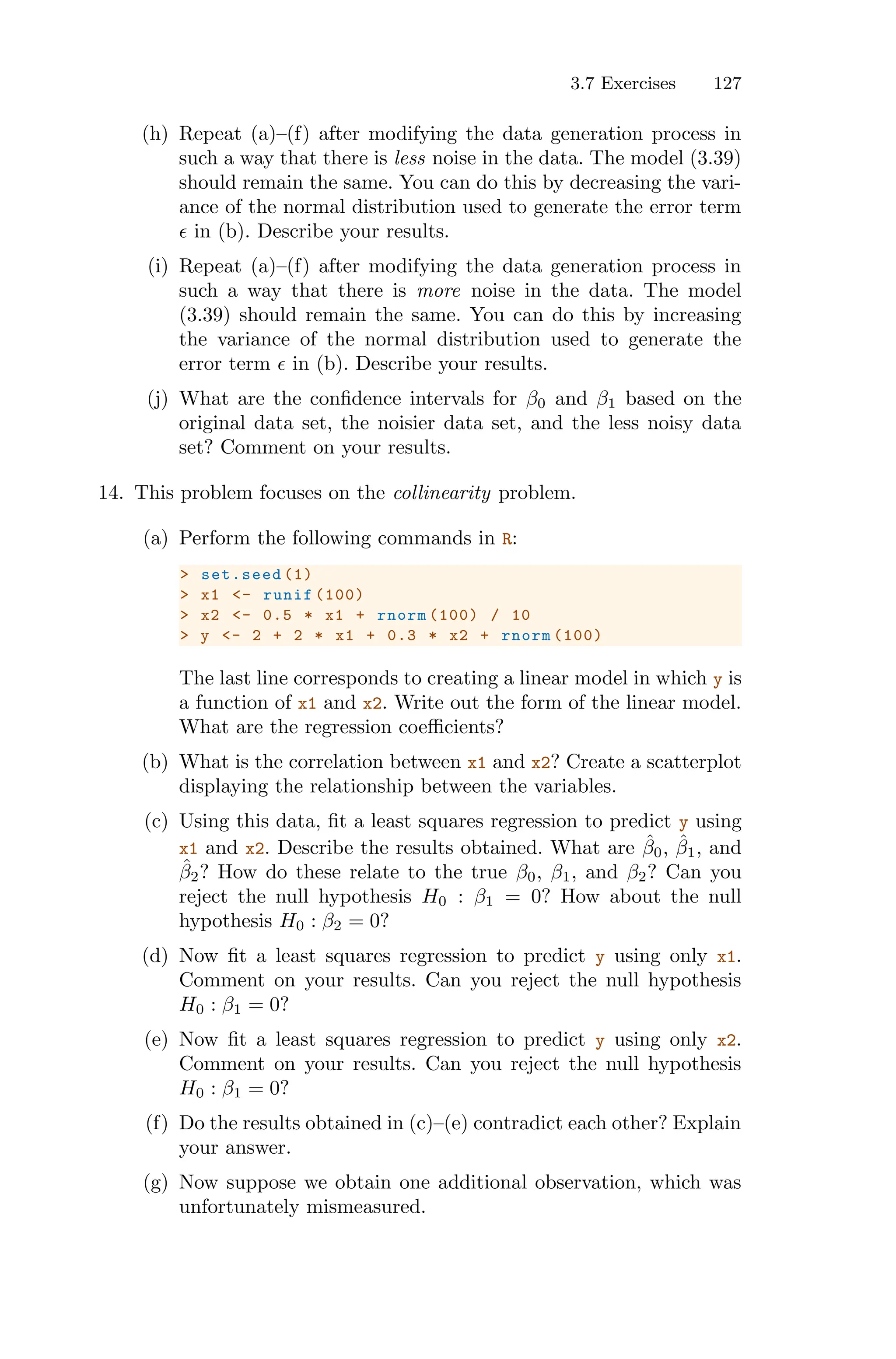 3.7 Exercises 127
(h) Repeat (a)–(f) after modifying the data generation process in
such a way that there is less noise in the data. The model (3.39)
should remain the same. You can do this by decreasing the vari-
ance of the normal distribution used to generate the error term
ϵ in (b). Describe your results.
(i) Repeat (a)–(f) after modifying the data generation process in
such a way that there is more noise in the data. The model
(3.39) should remain the same. You can do this by increasing
the variance of the normal distribution used to generate the
error term ϵ in (b). Describe your results.
(j) What are the confidence intervals for β0 and β1 based on the
original data set, the noisier data set, and the less noisy data
set? Comment on your results.
14. This problem focuses on the collinearity problem.
(a) Perform the following commands in R:
> set.seed (1)
> x1 <- runif (100)
> x2 <- 0.5 * x1 + rnorm (100) / 10
> y <- 2 + 2 * x1 + 0.3 * x2 + rnorm (100)
The last line corresponds to creating a linear model in which y is
a function of x1 and x2. Write out the form of the linear model.
What are the regression coeﬃcients?
(b) What is the correlation between x1 and x2? Create a scatterplot
displaying the relationship between the variables.
(c) Using this data, fit a least squares regression to predict y using
x1 and x2. Describe the results obtained. What are β̂0, β̂1, and
β̂2? How do these relate to the true β0, β1, and β2? Can you
reject the null hypothesis H0 : β1 = 0? How about the null
hypothesis H0 : β2 = 0?
(d) Now fit a least squares regression to predict y using only x1.
Comment on your results. Can you reject the null hypothesis
H0 : β1 = 0?
(e) Now fit a least squares regression to predict y using only x2.
Comment on your results. Can you reject the null hypothesis
H0 : β1 = 0?
(f) Do the results obtained in (c)–(e) contradict each other? Explain
your answer.
(g) Now suppose we obtain one additional observation, which was
unfortunately mismeasured.
 