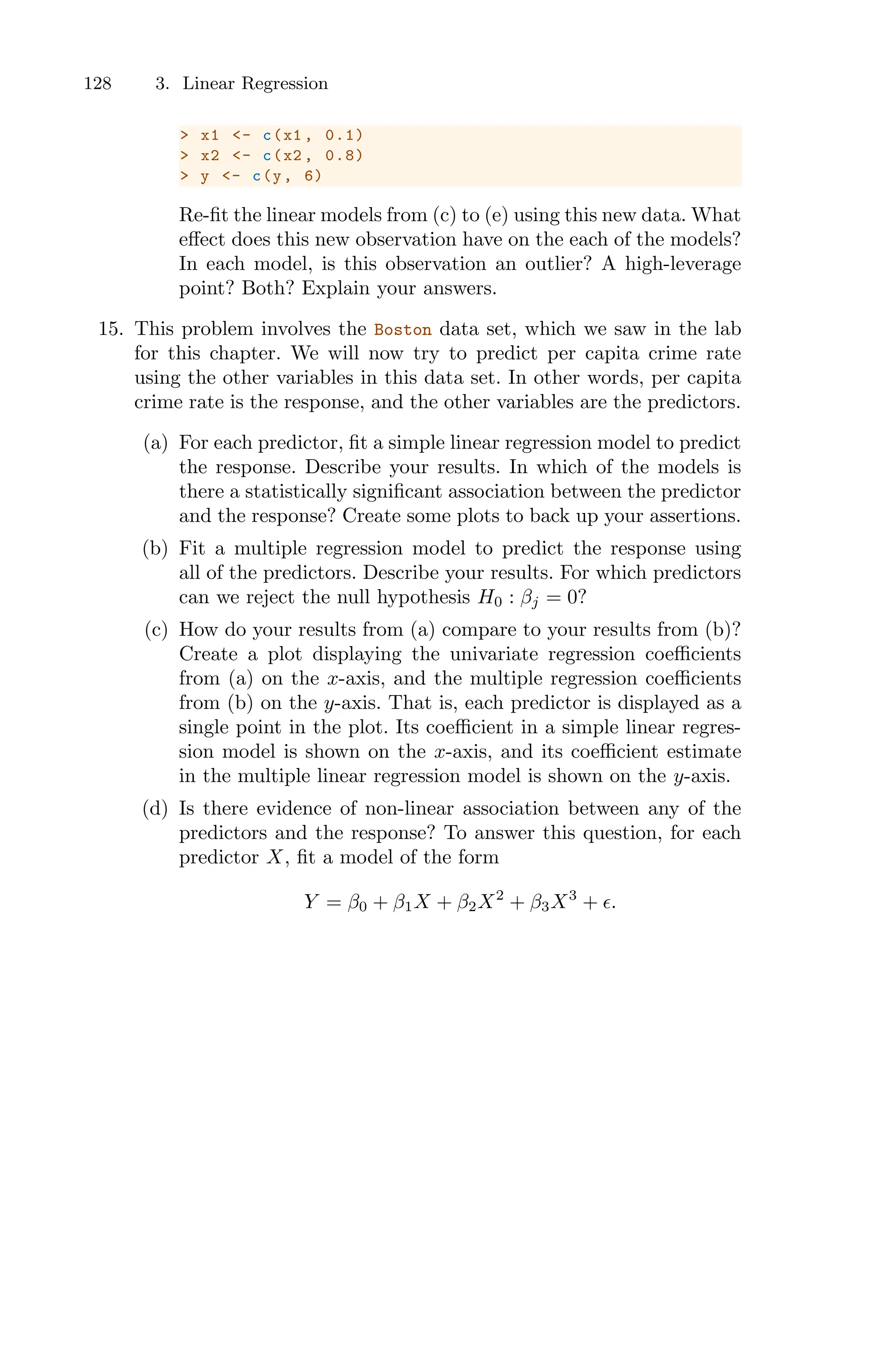 128 3. Linear Regression
> x1 <- c(x1 , 0.1)
> x2 <- c(x2 , 0.8)
> y <- c(y, 6)
Re-fit the linear models from (c) to (e) using this new data. What
eﬀect does this new observation have on the each of the models?
In each model, is this observation an outlier? A high-leverage
point? Both? Explain your answers.
15. This problem involves the Boston data set, which we saw in the lab
for this chapter. We will now try to predict per capita crime rate
using the other variables in this data set. In other words, per capita
crime rate is the response, and the other variables are the predictors.
(a) For each predictor, fit a simple linear regression model to predict
the response. Describe your results. In which of the models is
there a statistically significant association between the predictor
and the response? Create some plots to back up your assertions.
(b) Fit a multiple regression model to predict the response using
all of the predictors. Describe your results. For which predictors
can we reject the null hypothesis H0 : βj = 0?
(c) How do your results from (a) compare to your results from (b)?
Create a plot displaying the univariate regression coeﬃcients
from (a) on the x-axis, and the multiple regression coeﬃcients
from (b) on the y-axis. That is, each predictor is displayed as a
single point in the plot. Its coeﬃcient in a simple linear regres-
sion model is shown on the x-axis, and its coeﬃcient estimate
in the multiple linear regression model is shown on the y-axis.
(d) Is there evidence of non-linear association between any of the
predictors and the response? To answer this question, for each
predictor X, fit a model of the form
Y = β0 + β1X + β2X2
+ β3X3
+ ϵ.
 