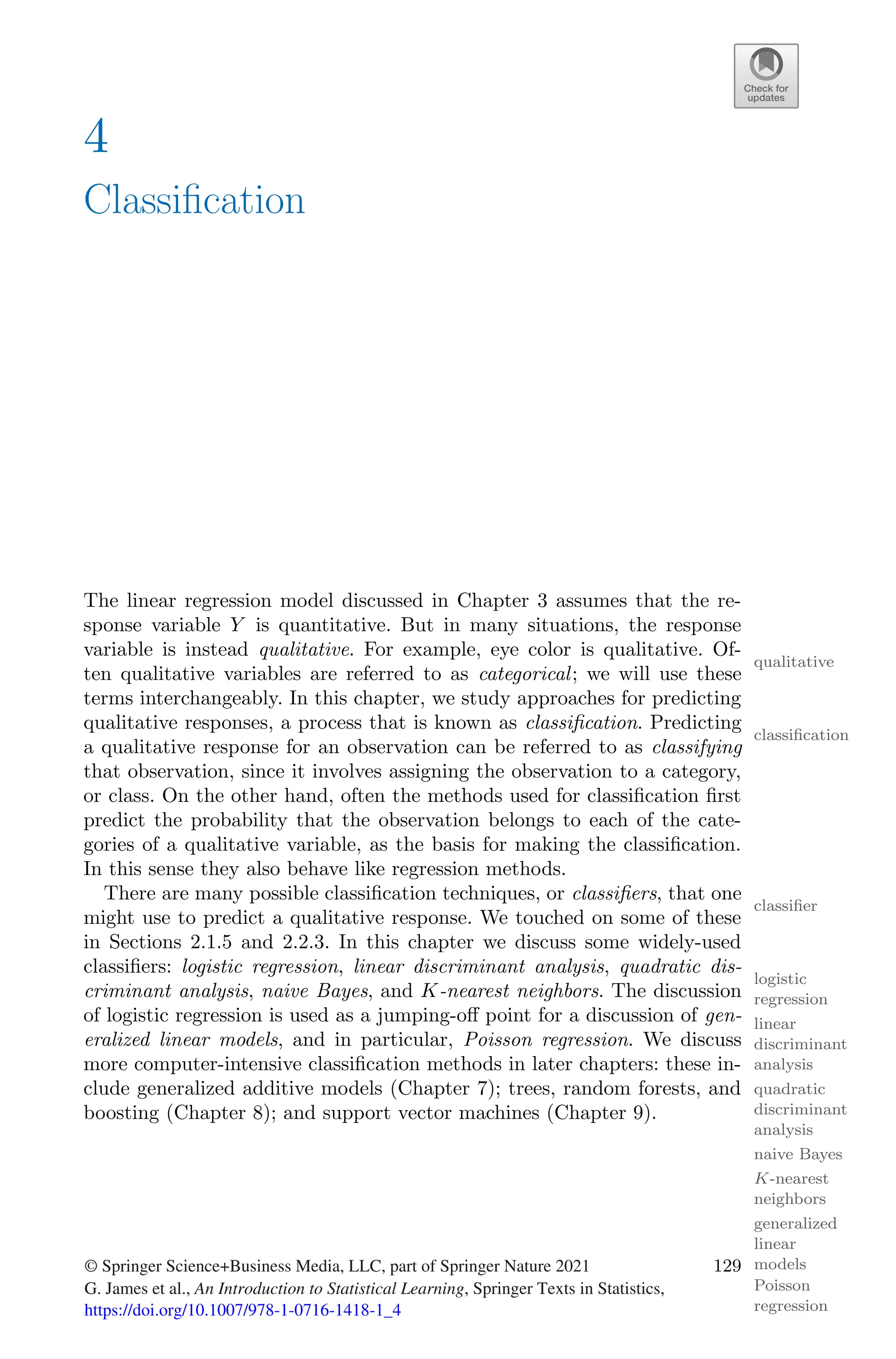 4
Classification
The linear regression model discussed in Chapter 3 assumes that the re-
sponse variable Y is quantitative. But in many situations, the response
variable is instead qualitative. For example, eye color is qualitative. Of-
qualitative
ten qualitative variables are referred to as categorical; we will use these
terms interchangeably. In this chapter, we study approaches for predicting
qualitative responses, a process that is known as classification. Predicting
classification
a qualitative response for an observation can be referred to as classifying
that observation, since it involves assigning the observation to a category,
or class. On the other hand, often the methods used for classification first
predict the probability that the observation belongs to each of the cate-
gories of a qualitative variable, as the basis for making the classification.
In this sense they also behave like regression methods.
There are many possible classification techniques, or classifiers, that one
classifier
might use to predict a qualitative response. We touched on some of these
in Sections 2.1.5 and 2.2.3. In this chapter we discuss some widely-used
classifiers: logistic regression, linear discriminant analysis, quadratic dis-
logistic
regression
linear
discriminant
analysis
criminant analysis, naive Bayes, and K-nearest neighbors. The discussion
quadratic
discriminant
analysis
naive Bayes
K-nearest
neighbors
of logistic regression is used as a jumping-oﬀ point for a discussion of gen-
eralized linear models, and in particular, Poisson regression. We discuss
generalized
linear
models
Poisson
regression
more computer-intensive classification methods in later chapters: these in-
clude generalized additive models (Chapter 7); trees, random forests, and
boosting (Chapter 8); and support vector machines (Chapter 9).
© Springer Science+Business Media, LLC, part of Springer Nature 2021
G. James et al., An Introduction to Statistical Learning, Springer Texts in Statistics,
https://doi.org/10.1007/978-1-0716-1418-1_4
129
 