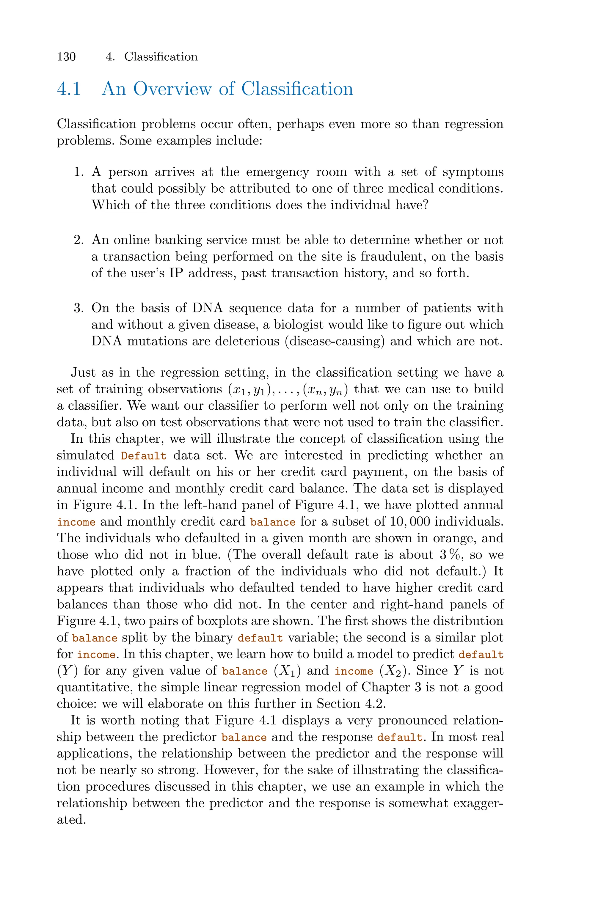 130 4. Classification
4.1 An Overview of Classification
Classification problems occur often, perhaps even more so than regression
problems. Some examples include:
1. A person arrives at the emergency room with a set of symptoms
that could possibly be attributed to one of three medical conditions.
Which of the three conditions does the individual have?
2. An online banking service must be able to determine whether or not
a transaction being performed on the site is fraudulent, on the basis
of the user’s IP address, past transaction history, and so forth.
3. On the basis of DNA sequence data for a number of patients with
and without a given disease, a biologist would like to figure out which
DNA mutations are deleterious (disease-causing) and which are not.
Just as in the regression setting, in the classification setting we have a
set of training observations (x1, y1), . . . , (xn, yn) that we can use to build
a classifier. We want our classifier to perform well not only on the training
data, but also on test observations that were not used to train the classifier.
In this chapter, we will illustrate the concept of classification using the
simulated Default data set. We are interested in predicting whether an
individual will default on his or her credit card payment, on the basis of
annual income and monthly credit card balance. The data set is displayed
in Figure 4.1. In the left-hand panel of Figure 4.1, we have plotted annual
income and monthly credit card balance for a subset of 10, 000 individuals.
The individuals who defaulted in a given month are shown in orange, and
those who did not in blue. (The overall default rate is about 3 %, so we
have plotted only a fraction of the individuals who did not default.) It
appears that individuals who defaulted tended to have higher credit card
balances than those who did not. In the center and right-hand panels of
Figure 4.1, two pairs of boxplots are shown. The first shows the distribution
of balance split by the binary default variable; the second is a similar plot
for income. In this chapter, we learn how to build a model to predict default
(Y ) for any given value of balance (X1) and income (X2). Since Y is not
quantitative, the simple linear regression model of Chapter 3 is not a good
choice: we will elaborate on this further in Section 4.2.
It is worth noting that Figure 4.1 displays a very pronounced relation-
ship between the predictor balance and the response default. In most real
applications, the relationship between the predictor and the response will
not be nearly so strong. However, for the sake of illustrating the classifica-
tion procedures discussed in this chapter, we use an example in which the
relationship between the predictor and the response is somewhat exagger-
ated.
 