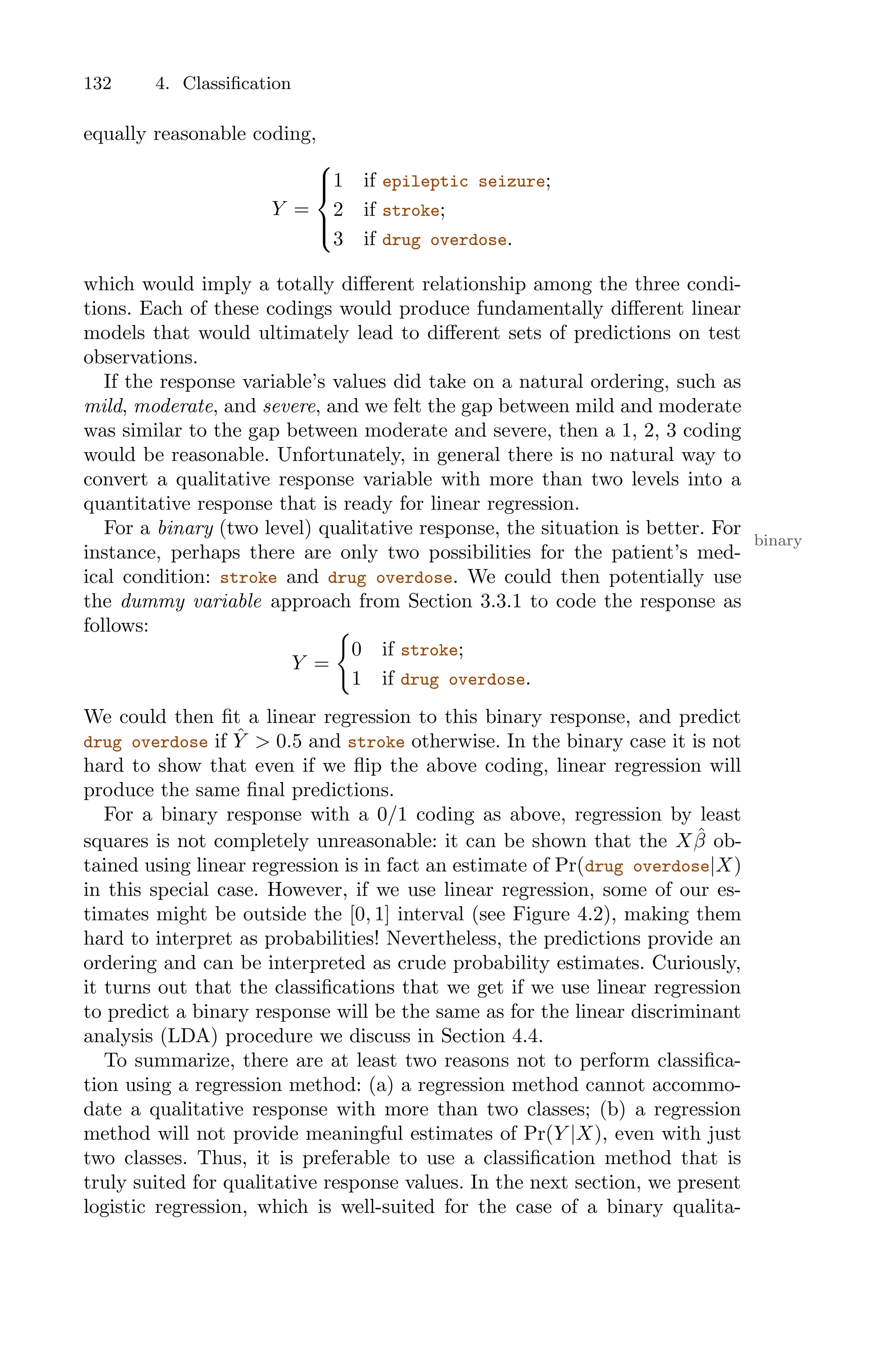 132 4. Classification
equally reasonable coding,
Y =
⎧
⎪
⎨
⎪
⎩
1 if epileptic seizure;
2 if stroke;
3 if drug overdose.
which would imply a totally diﬀerent relationship among the three condi-
tions. Each of these codings would produce fundamentally diﬀerent linear
models that would ultimately lead to diﬀerent sets of predictions on test
observations.
If the response variable’s values did take on a natural ordering, such as
mild, moderate, and severe, and we felt the gap between mild and moderate
was similar to the gap between moderate and severe, then a 1, 2, 3 coding
would be reasonable. Unfortunately, in general there is no natural way to
convert a qualitative response variable with more than two levels into a
quantitative response that is ready for linear regression.
For a binary (two level) qualitative response, the situation is better. For
binary
instance, perhaps there are only two possibilities for the patient’s med-
ical condition: stroke and drug overdose. We could then potentially use
the dummy variable approach from Section 3.3.1 to code the response as
follows:
Y =
=
0 if stroke;
1 if drug overdose.
We could then fit a linear regression to this binary response, and predict
drug overdose if Ŷ > 0.5 and stroke otherwise. In the binary case it is not
hard to show that even if we flip the above coding, linear regression will
produce the same final predictions.
For a binary response with a 0/1 coding as above, regression by least
squares is not completely unreasonable: it can be shown that the Xβ̂ ob-
tained using linear regression is in fact an estimate of Pr(drug overdose|X)
in this special case. However, if we use linear regression, some of our es-
timates might be outside the [0, 1] interval (see Figure 4.2), making them
hard to interpret as probabilities! Nevertheless, the predictions provide an
ordering and can be interpreted as crude probability estimates. Curiously,
it turns out that the classifications that we get if we use linear regression
to predict a binary response will be the same as for the linear discriminant
analysis (LDA) procedure we discuss in Section 4.4.
To summarize, there are at least two reasons not to perform classifica-
tion using a regression method: (a) a regression method cannot accommo-
date a qualitative response with more than two classes; (b) a regression
method will not provide meaningful estimates of Pr(Y |X), even with just
two classes. Thus, it is preferable to use a classification method that is
truly suited for qualitative response values. In the next section, we present
logistic regression, which is well-suited for the case of a binary qualita-
 