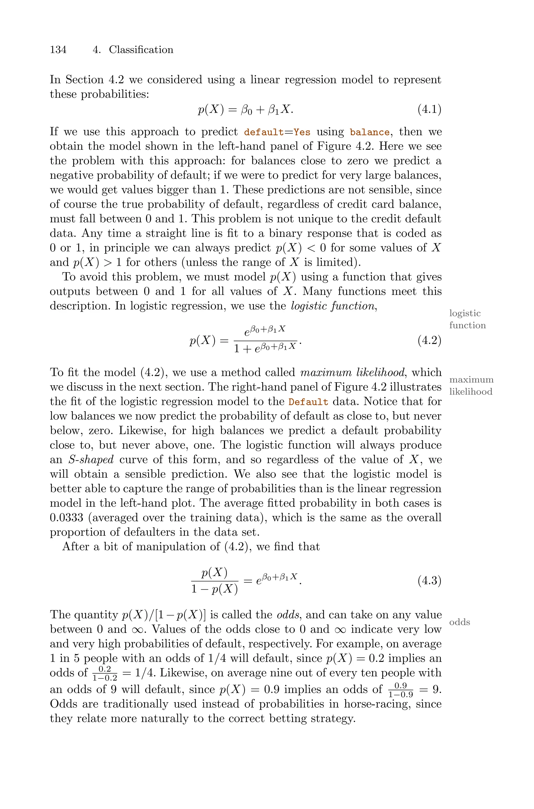 134 4. Classification
In Section 4.2 we considered using a linear regression model to represent
these probabilities:
p(X) = β0 + β1X. (4.1)
If we use this approach to predict default=Yes using balance, then we
obtain the model shown in the left-hand panel of Figure 4.2. Here we see
the problem with this approach: for balances close to zero we predict a
negative probability of default; if we were to predict for very large balances,
we would get values bigger than 1. These predictions are not sensible, since
of course the true probability of default, regardless of credit card balance,
must fall between 0 and 1. This problem is not unique to the credit default
data. Any time a straight line is fit to a binary response that is coded as
0 or 1, in principle we can always predict p(X) < 0 for some values of X
and p(X) > 1 for others (unless the range of X is limited).
To avoid this problem, we must model p(X) using a function that gives
outputs between 0 and 1 for all values of X. Many functions meet this
description. In logistic regression, we use the logistic function,
logistic
function
p(X) =
eβ0+β1X
1 + eβ0+β1X
. (4.2)
To fit the model (4.2), we use a method called maximum likelihood, which
maximum
likelihood
we discuss in the next section. The right-hand panel of Figure 4.2 illustrates
the fit of the logistic regression model to the Default data. Notice that for
low balances we now predict the probability of default as close to, but never
below, zero. Likewise, for high balances we predict a default probability
close to, but never above, one. The logistic function will always produce
an S-shaped curve of this form, and so regardless of the value of X, we
will obtain a sensible prediction. We also see that the logistic model is
better able to capture the range of probabilities than is the linear regression
model in the left-hand plot. The average fitted probability in both cases is
0.0333 (averaged over the training data), which is the same as the overall
proportion of defaulters in the data set.
After a bit of manipulation of (4.2), we find that
p(X)
1 − p(X)
= eβ0+β1X
. (4.3)
The quantity p(X)/[1−p(X)] is called the odds, and can take on any value
odds
between 0 and ∞. Values of the odds close to 0 and ∞ indicate very low
and very high probabilities of default, respectively. For example, on average
1 in 5 people with an odds of 1/4 will default, since p(X) = 0.2 implies an
odds of 0.2
1−0.2 = 1/4. Likewise, on average nine out of every ten people with
an odds of 9 will default, since p(X) = 0.9 implies an odds of 0.9
1−0.9 = 9.
Odds are traditionally used instead of probabilities in horse-racing, since
they relate more naturally to the correct betting strategy.
 