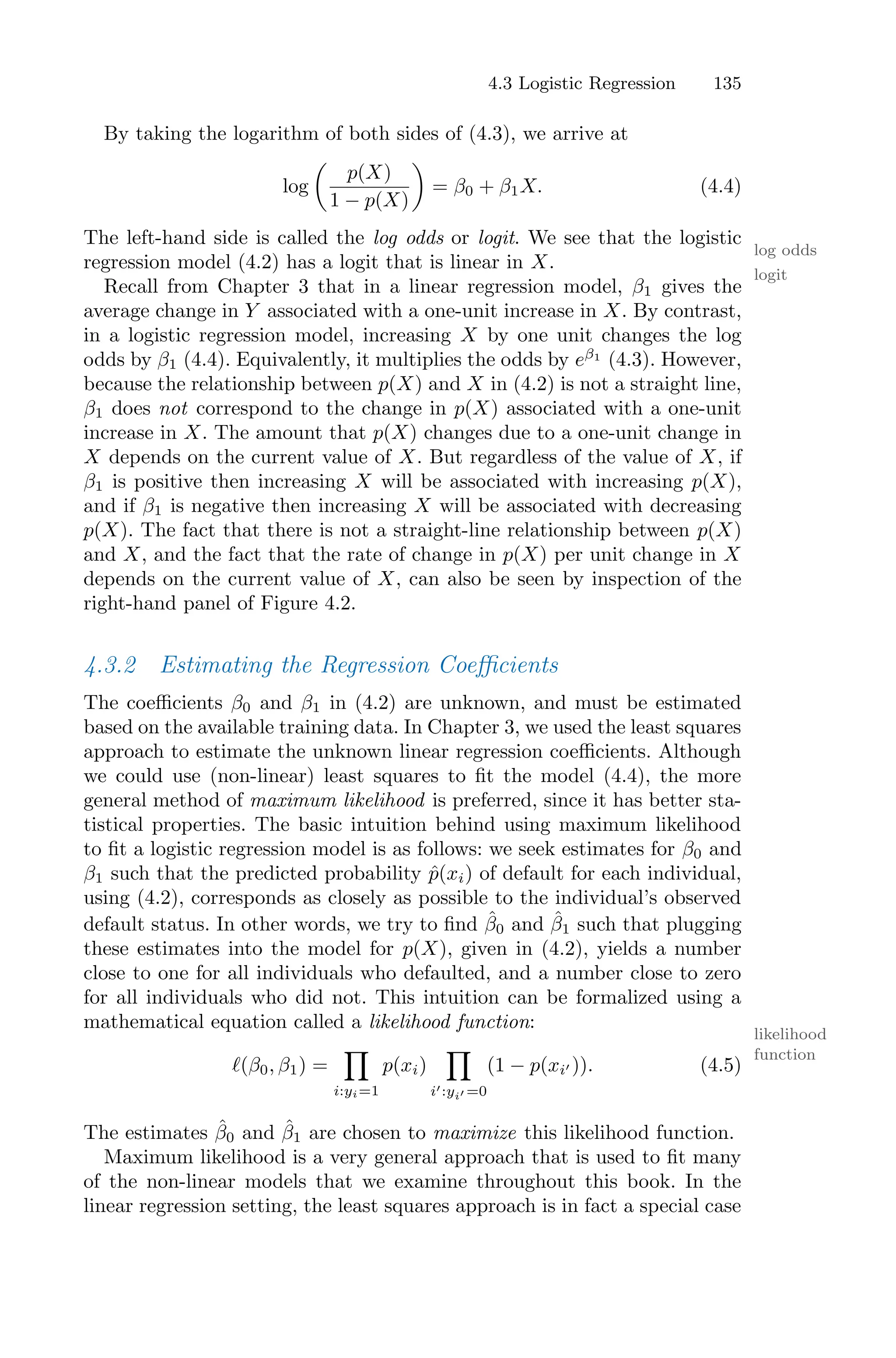 4.3 Logistic Regression 135
By taking the logarithm of both sides of (4.3), we arrive at
log
*
p(X)
1 − p(X)
+
= β0 + β1X. (4.4)
The left-hand side is called the log odds or logit. We see that the logistic
log odds
logit
regression model (4.2) has a logit that is linear in X.
Recall from Chapter 3 that in a linear regression model, β1 gives the
average change in Y associated with a one-unit increase in X. By contrast,
in a logistic regression model, increasing X by one unit changes the log
odds by β1 (4.4). Equivalently, it multiplies the odds by eβ1
(4.3). However,
because the relationship between p(X) and X in (4.2) is not a straight line,
β1 does not correspond to the change in p(X) associated with a one-unit
increase in X. The amount that p(X) changes due to a one-unit change in
X depends on the current value of X. But regardless of the value of X, if
β1 is positive then increasing X will be associated with increasing p(X),
and if β1 is negative then increasing X will be associated with decreasing
p(X). The fact that there is not a straight-line relationship between p(X)
and X, and the fact that the rate of change in p(X) per unit change in X
depends on the current value of X, can also be seen by inspection of the
right-hand panel of Figure 4.2.
4.3.2 Estimating the Regression Coeﬃcients
The coeﬃcients β0 and β1 in (4.2) are unknown, and must be estimated
based on the available training data. In Chapter 3, we used the least squares
approach to estimate the unknown linear regression coeﬃcients. Although
we could use (non-linear) least squares to fit the model (4.4), the more
general method of maximum likelihood is preferred, since it has better sta-
tistical properties. The basic intuition behind using maximum likelihood
to fit a logistic regression model is as follows: we seek estimates for β0 and
β1 such that the predicted probability p̂(xi) of default for each individual,
using (4.2), corresponds as closely as possible to the individual’s observed
default status. In other words, we try to find β̂0 and β̂1 such that plugging
these estimates into the model for p(X), given in (4.2), yields a number
close to one for all individuals who defaulted, and a number close to zero
for all individuals who did not. This intuition can be formalized using a
mathematical equation called a likelihood function:
likelihood
function
ℓ(β0, β1) =
E
i:yi=1
p(xi)
E
i′:yi′ =0
(1 − p(xi′ )). (4.5)
The estimates β̂0 and β̂1 are chosen to maximize this likelihood function.
Maximum likelihood is a very general approach that is used to fit many
of the non-linear models that we examine throughout this book. In the
linear regression setting, the least squares approach is in fact a special case
 