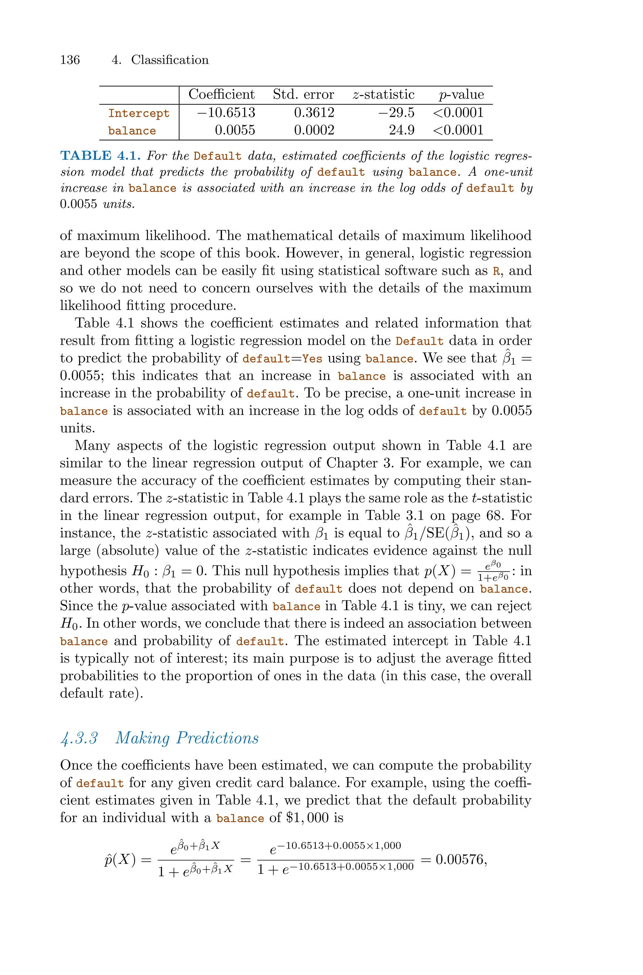 136 4. Classification
Coeﬃcient Std. error z-statistic p-value
Intercept −10.6513 0.3612 −29.5 <0.0001
balance 0.0055 0.0002 24.9 <0.0001
TABLE 4.1. For the Default data, estimated coeﬃcients of the logistic regres-
sion model that predicts the probability of default using balance. A one-unit
increase in balance is associated with an increase in the log odds of default by
0.0055 units.
of maximum likelihood. The mathematical details of maximum likelihood
are beyond the scope of this book. However, in general, logistic regression
and other models can be easily fit using statistical software such as R, and
so we do not need to concern ourselves with the details of the maximum
likelihood fitting procedure.
Table 4.1 shows the coeﬃcient estimates and related information that
result from fitting a logistic regression model on the Default data in order
to predict the probability of default=Yes using balance. We see that β̂1 =
0.0055; this indicates that an increase in balance is associated with an
increase in the probability of default. To be precise, a one-unit increase in
balance is associated with an increase in the log odds of default by 0.0055
units.
Many aspects of the logistic regression output shown in Table 4.1 are
similar to the linear regression output of Chapter 3. For example, we can
measure the accuracy of the coeﬃcient estimates by computing their stan-
dard errors. The z-statistic in Table 4.1 plays the same role as the t-statistic
in the linear regression output, for example in Table 3.1 on page 68. For
instance, the z-statistic associated with β1 is equal to β̂1/SE(β̂1), and so a
large (absolute) value of the z-statistic indicates evidence against the null
hypothesis H0 : β1 = 0. This null hypothesis implies that p(X) = eβ0
1+eβ0
: in
other words, that the probability of default does not depend on balance.
Since the p-value associated with balance in Table 4.1 is tiny, we can reject
H0. In other words, we conclude that there is indeed an association between
balance and probability of default. The estimated intercept in Table 4.1
is typically not of interest; its main purpose is to adjust the average fitted
probabilities to the proportion of ones in the data (in this case, the overall
default rate).
4.3.3 Making Predictions
Once the coeﬃcients have been estimated, we can compute the probability
of default for any given credit card balance. For example, using the coeﬃ-
cient estimates given in Table 4.1, we predict that the default probability
for an individual with a balance of $1, 000 is
p̂(X) =
eβ̂0+β̂1X
1 + eβ̂0+β̂1X
=
e−10.6513+0.0055×1,000
1 + e−10.6513+0.0055×1,000
= 0.00576,
 
