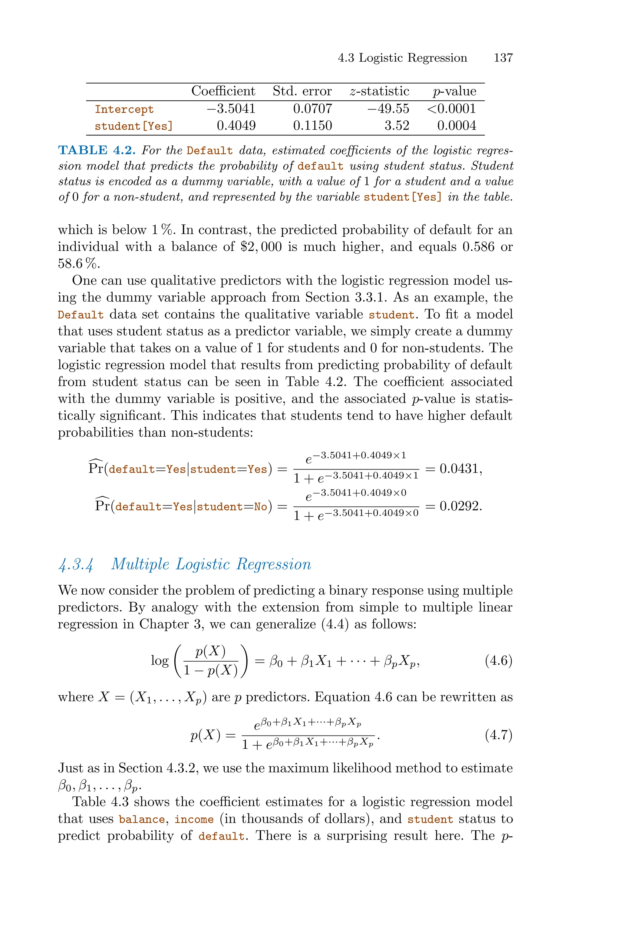 4.3 Logistic Regression 137
Coeﬃcient Std. error z-statistic p-value
Intercept −3.5041 0.0707 −49.55 <0.0001
student[Yes] 0.4049 0.1150 3.52 0.0004
TABLE 4.2. For the Default data, estimated coeﬃcients of the logistic regres-
sion model that predicts the probability of default using student status. Student
status is encoded as a dummy variable, with a value of 1 for a student and a value
of 0 for a non-student, and represented by the variable student[Yes] in the table.
which is below 1 %. In contrast, the predicted probability of default for an
individual with a balance of $2, 000 is much higher, and equals 0.586 or
58.6 %.
One can use qualitative predictors with the logistic regression model us-
ing the dummy variable approach from Section 3.3.1. As an example, the
Default data set contains the qualitative variable student. To fit a model
that uses student status as a predictor variable, we simply create a dummy
variable that takes on a value of 1 for students and 0 for non-students. The
logistic regression model that results from predicting probability of default
from student status can be seen in Table 4.2. The coeﬃcient associated
with the dummy variable is positive, and the associated p-value is statis-
tically significant. This indicates that students tend to have higher default
probabilities than non-students:
6
Pr(default=Yes|student=Yes) =
e−3.5041+0.4049×1
1 + e−3.5041+0.4049×1
= 0.0431,
6
Pr(default=Yes|student=No) =
e−3.5041+0.4049×0
1 + e−3.5041+0.4049×0
= 0.0292.
4.3.4 Multiple Logistic Regression
We now consider the problem of predicting a binary response using multiple
predictors. By analogy with the extension from simple to multiple linear
regression in Chapter 3, we can generalize (4.4) as follows:
log
*
p(X)
1 − p(X)
+
= β0 + β1X1 + · · · + βpXp, (4.6)
where X = (X1, . . . , Xp) are p predictors. Equation 4.6 can be rewritten as
p(X) =
eβ0+β1X1+···+βpXp
1 + eβ0+β1X1+···+βpXp
. (4.7)
Just as in Section 4.3.2, we use the maximum likelihood method to estimate
β0, β1, . . . , βp.
Table 4.3 shows the coeﬃcient estimates for a logistic regression model
that uses balance, income (in thousands of dollars), and student status to
predict probability of default. There is a surprising result here. The p-
 