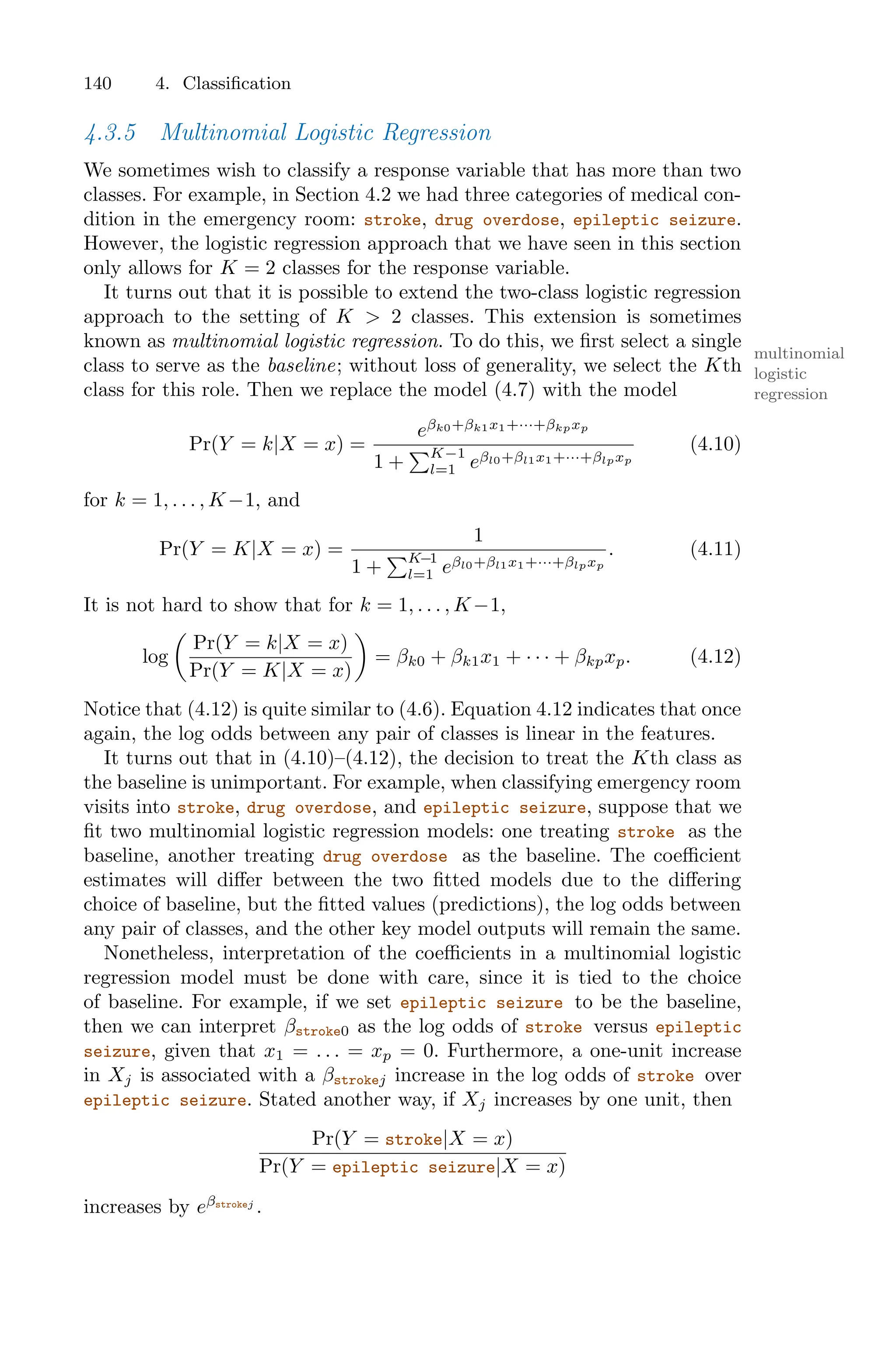 140 4. Classification
4.3.5 Multinomial Logistic Regression
We sometimes wish to classify a response variable that has more than two
classes. For example, in Section 4.2 we had three categories of medical con-
dition in the emergency room: stroke, drug overdose, epileptic seizure.
However, the logistic regression approach that we have seen in this section
only allows for K = 2 classes for the response variable.
It turns out that it is possible to extend the two-class logistic regression
approach to the setting of K > 2 classes. This extension is sometimes
known as multinomial logistic regression. To do this, we first select a single
multinomial
logistic
regression
class to serve as the baseline; without loss of generality, we select the Kth
class for this role. Then we replace the model (4.7) with the model
Pr(Y = k|X = x) =
eβk0+βk1x1+···+βkpxp
1 +
)K−1
l=1 eβl0+βl1x1+···+βlpxp
(4.10)
for k = 1, . . . , K−1, and
Pr(Y = K|X = x) =
1
1 +
)K−1
l=1 eβl0+βl1x1+···+βlpxp
. (4.11)
It is not hard to show that for k = 1, . . . , K−1,
log
*
Pr(Y = k|X = x)
Pr(Y = K|X = x)
+
= βk0 + βk1x1 + · · · + βkpxp. (4.12)
Notice that (4.12) is quite similar to (4.6). Equation 4.12 indicates that once
again, the log odds between any pair of classes is linear in the features.
It turns out that in (4.10)–(4.12), the decision to treat the Kth class as
the baseline is unimportant. For example, when classifying emergency room
visits into stroke, drug overdose, and epileptic seizure, suppose that we
fit two multinomial logistic regression models: one treating stroke as the
baseline, another treating drug overdose as the baseline. The coeﬃcient
estimates will diﬀer between the two fitted models due to the diﬀering
choice of baseline, but the fitted values (predictions), the log odds between
any pair of classes, and the other key model outputs will remain the same.
Nonetheless, interpretation of the coeﬃcients in a multinomial logistic
regression model must be done with care, since it is tied to the choice
of baseline. For example, if we set epileptic seizure to be the baseline,
then we can interpret βstroke0 as the log odds of stroke versus epileptic
seizure, given that x1 = . . . = xp = 0. Furthermore, a one-unit increase
in Xj is associated with a βstrokej increase in the log odds of stroke over
epileptic seizure. Stated another way, if Xj increases by one unit, then
Pr(Y = stroke|X = x)
Pr(Y = epileptic seizure|X = x)
increases by eβstrokej
.
 