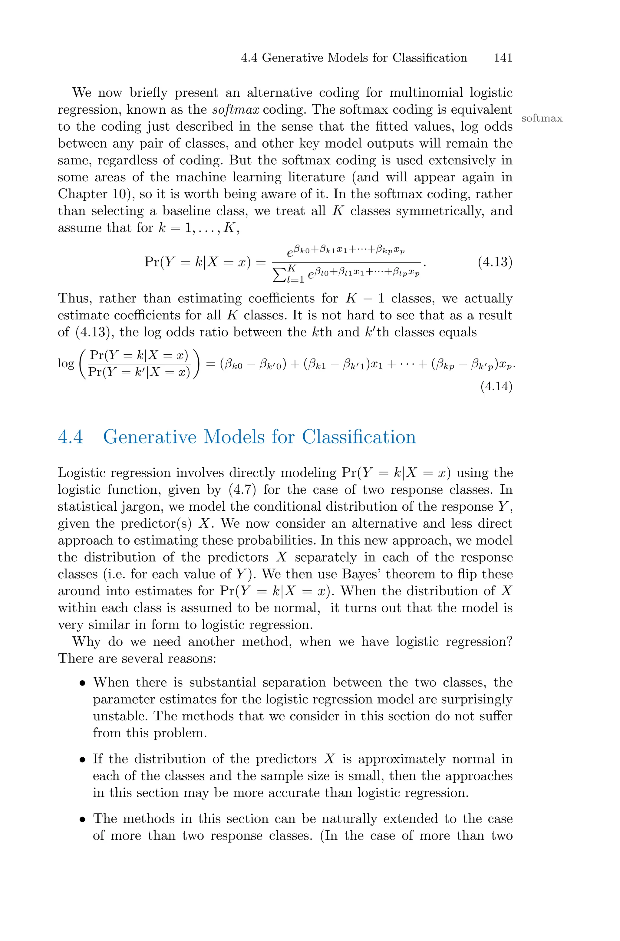 4.4 Generative Models for Classification 141
We now briefly present an alternative coding for multinomial logistic
regression, known as the softmax coding. The softmax coding is equivalent
softmax
to the coding just described in the sense that the fitted values, log odds
between any pair of classes, and other key model outputs will remain the
same, regardless of coding. But the softmax coding is used extensively in
some areas of the machine learning literature (and will appear again in
Chapter 10), so it is worth being aware of it. In the softmax coding, rather
than selecting a baseline class, we treat all K classes symmetrically, and
assume that for k = 1, . . . , K,
Pr(Y = k|X = x) =
eβk0+βk1x1+···+βkpxp
)K
l=1 eβl0+βl1x1+···+βlpxp
. (4.13)
Thus, rather than estimating coeﬃcients for K − 1 classes, we actually
estimate coeﬃcients for all K classes. It is not hard to see that as a result
of (4.13), the log odds ratio between the kth and k′
th classes equals
log
%
Pr(Y = k|X = x)
Pr(Y = k′|X = x)
&
= (βk0 − βk′0) + (βk1 − βk′1)x1 + · · · + (βkp − βk′p)xp.
(4.14)
4.4 Generative Models for Classification
Logistic regression involves directly modeling Pr(Y = k|X = x) using the
logistic function, given by (4.7) for the case of two response classes. In
statistical jargon, we model the conditional distribution of the response Y ,
given the predictor(s) X. We now consider an alternative and less direct
approach to estimating these probabilities. In this new approach, we model
the distribution of the predictors X separately in each of the response
classes (i.e. for each value of Y ). We then use Bayes’ theorem to flip these
around into estimates for Pr(Y = k|X = x). When the distribution of X
within each class is assumed to be normal, it turns out that the model is
very similar in form to logistic regression.
Why do we need another method, when we have logistic regression?
There are several reasons:
• When there is substantial separation between the two classes, the
parameter estimates for the logistic regression model are surprisingly
unstable. The methods that we consider in this section do not suﬀer
from this problem.
• If the distribution of the predictors X is approximately normal in
each of the classes and the sample size is small, then the approaches
in this section may be more accurate than logistic regression.
• The methods in this section can be naturally extended to the case
of more than two response classes. (In the case of more than two
 