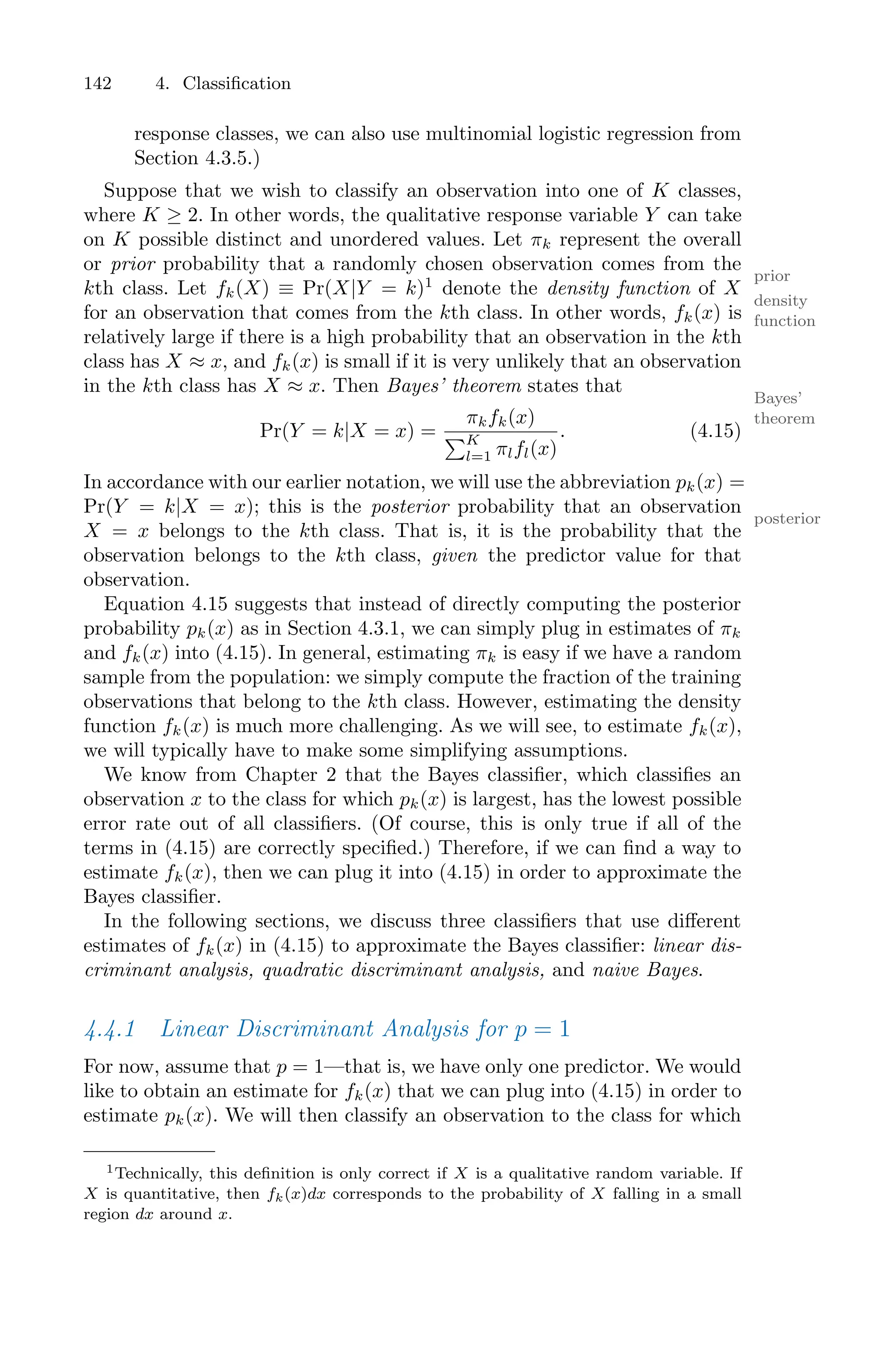 142 4. Classification
response classes, we can also use multinomial logistic regression from
Section 4.3.5.)
Suppose that we wish to classify an observation into one of K classes,
where K ≥ 2. In other words, the qualitative response variable Y can take
on K possible distinct and unordered values. Let πk represent the overall
or prior probability that a randomly chosen observation comes from the
prior
kth class. Let fk(X) ≡ Pr(X|Y = k)1
denote the density function of X
density
function
for an observation that comes from the kth class. In other words, fk(x) is
relatively large if there is a high probability that an observation in the kth
class has X ≈ x, and fk(x) is small if it is very unlikely that an observation
in the kth class has X ≈ x. Then Bayes’ theorem states that
Bayes’
theorem
Pr(Y = k|X = x) =
πkfk(x)
)K
l=1 πlfl(x)
. (4.15)
In accordance with our earlier notation, we will use the abbreviation pk(x) =
Pr(Y = k|X = x); this is the posterior probability that an observation
posterior
X = x belongs to the kth class. That is, it is the probability that the
observation belongs to the kth class, given the predictor value for that
observation.
Equation 4.15 suggests that instead of directly computing the posterior
probability pk(x) as in Section 4.3.1, we can simply plug in estimates of πk
and fk(x) into (4.15). In general, estimating πk is easy if we have a random
sample from the population: we simply compute the fraction of the training
observations that belong to the kth class. However, estimating the density
function fk(x) is much more challenging. As we will see, to estimate fk(x),
we will typically have to make some simplifying assumptions.
We know from Chapter 2 that the Bayes classifier, which classifies an
observation x to the class for which pk(x) is largest, has the lowest possible
error rate out of all classifiers. (Of course, this is only true if all of the
terms in (4.15) are correctly specified.) Therefore, if we can find a way to
estimate fk(x), then we can plug it into (4.15) in order to approximate the
Bayes classifier.
In the following sections, we discuss three classifiers that use diﬀerent
estimates of fk(x) in (4.15) to approximate the Bayes classifier: linear dis-
criminant analysis, quadratic discriminant analysis, and naive Bayes.
4.4.1 Linear Discriminant Analysis for p = 1
For now, assume that p = 1—that is, we have only one predictor. We would
like to obtain an estimate for fk(x) that we can plug into (4.15) in order to
estimate pk(x). We will then classify an observation to the class for which
1Technically, this definition is only correct if X is a qualitative random variable. If
X is quantitative, then fk(x)dx corresponds to the probability of X falling in a small
region dx around x.
 