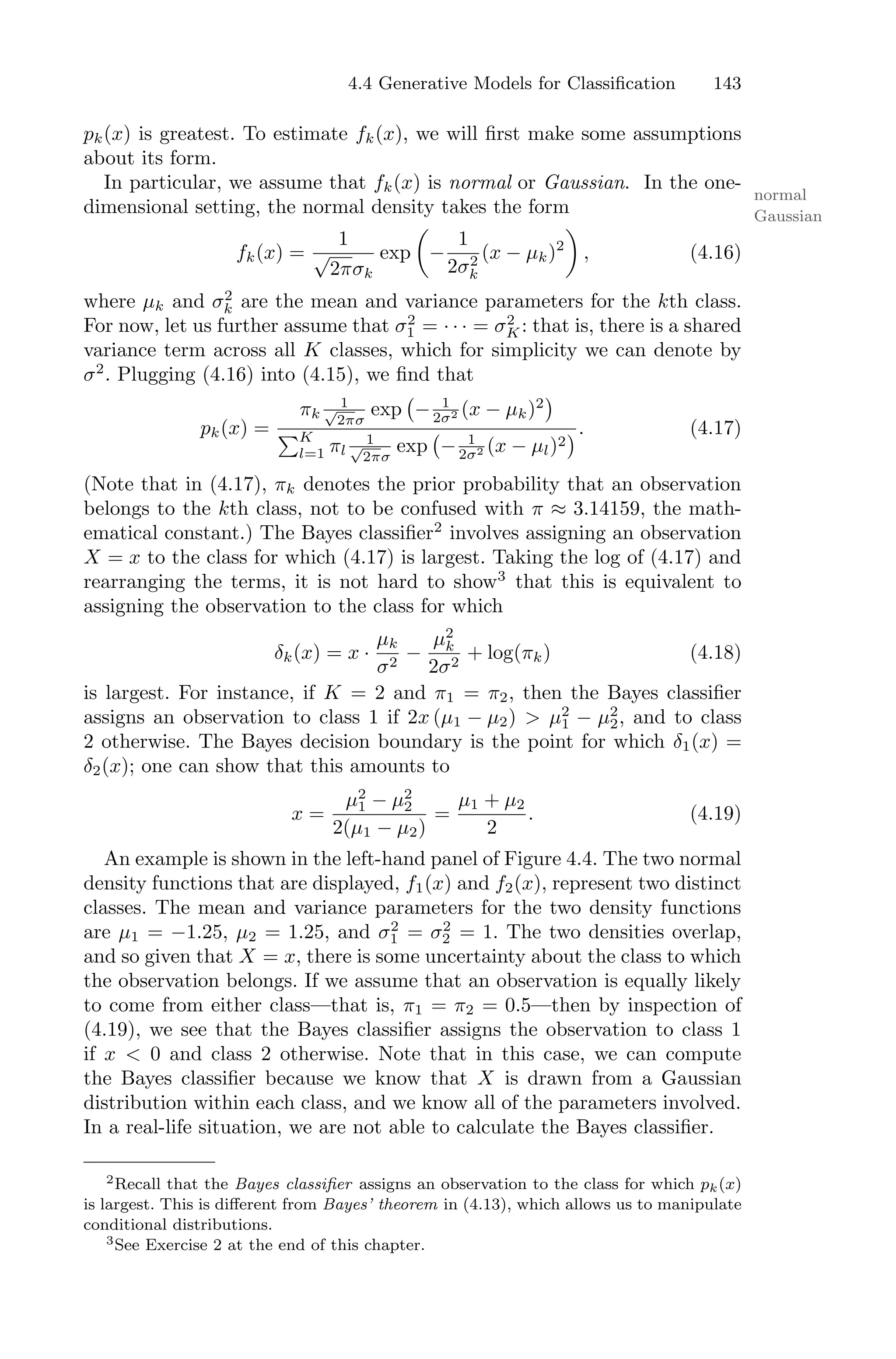 4.4 Generative Models for Classification 143
pk(x) is greatest. To estimate fk(x), we will first make some assumptions
about its form.
In particular, we assume that fk(x) is normal or Gaussian. In the one-
normal
Gaussian
dimensional setting, the normal density takes the form
fk(x) =
1
√
2πσk
exp
*
−
1
2σ2
k
(x − µk)2
+
, (4.16)
where µk and σ2
k are the mean and variance parameters for the kth class.
For now, let us further assume that σ2
1 = · · · = σ2
K: that is, there is a shared
variance term across all K classes, which for simplicity we can denote by
σ2
. Plugging (4.16) into (4.15), we find that
pk(x) =
πk
1
√
2πσ
exp
'
− 1
2σ2 (x − µk)2
(
)K
l=1 πl
1
√
2πσ
exp
'
− 1
2σ2 (x − µl)2
(. (4.17)
(Note that in (4.17), πk denotes the prior probability that an observation
belongs to the kth class, not to be confused with π ≈ 3.14159, the math-
ematical constant.) The Bayes classifier2
involves assigning an observation
X = x to the class for which (4.17) is largest. Taking the log of (4.17) and
rearranging the terms, it is not hard to show3
that this is equivalent to
assigning the observation to the class for which
δk(x) = x ·
µk
σ2
−
µ2
k
2σ2
+ log(πk) (4.18)
is largest. For instance, if K = 2 and π1 = π2, then the Bayes classifier
assigns an observation to class 1 if 2x (µ1 − µ2) > µ2
1 − µ2
2, and to class
2 otherwise. The Bayes decision boundary is the point for which δ1(x) =
δ2(x); one can show that this amounts to
x =
µ2
1 − µ2
2
2(µ1 − µ2)
=
µ1 + µ2
2
. (4.19)
An example is shown in the left-hand panel of Figure 4.4. The two normal
density functions that are displayed, f1(x) and f2(x), represent two distinct
classes. The mean and variance parameters for the two density functions
are µ1 = −1.25, µ2 = 1.25, and σ2
1 = σ2
2 = 1. The two densities overlap,
and so given that X = x, there is some uncertainty about the class to which
the observation belongs. If we assume that an observation is equally likely
to come from either class—that is, π1 = π2 = 0.5—then by inspection of
(4.19), we see that the Bayes classifier assigns the observation to class 1
if x < 0 and class 2 otherwise. Note that in this case, we can compute
the Bayes classifier because we know that X is drawn from a Gaussian
distribution within each class, and we know all of the parameters involved.
In a real-life situation, we are not able to calculate the Bayes classifier.
2Recall that the Bayes classifier assigns an observation to the class for which pk(x)
is largest. This is diﬀerent from Bayes’ theorem in (4.13), which allows us to manipulate
conditional distributions.
3See Exercise 2 at the end of this chapter.
 