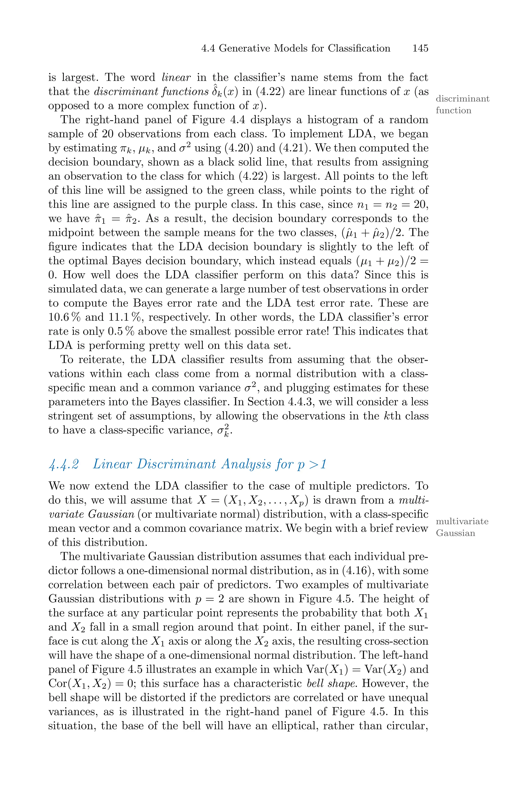 4.4 Generative Models for Classification 145
is largest. The word linear in the classifier’s name stems from the fact
that the discriminant functions δ̂k(x) in (4.22) are linear functions of x (as
discriminant
function
opposed to a more complex function of x).
The right-hand panel of Figure 4.4 displays a histogram of a random
sample of 20 observations from each class. To implement LDA, we began
by estimating πk, µk, and σ2
using (4.20) and (4.21). We then computed the
decision boundary, shown as a black solid line, that results from assigning
an observation to the class for which (4.22) is largest. All points to the left
of this line will be assigned to the green class, while points to the right of
this line are assigned to the purple class. In this case, since n1 = n2 = 20,
we have π̂1 = π̂2. As a result, the decision boundary corresponds to the
midpoint between the sample means for the two classes, (µ̂1 + µ̂2)/2. The
figure indicates that the LDA decision boundary is slightly to the left of
the optimal Bayes decision boundary, which instead equals (µ1 + µ2)/2 =
0. How well does the LDA classifier perform on this data? Since this is
simulated data, we can generate a large number of test observations in order
to compute the Bayes error rate and the LDA test error rate. These are
10.6 % and 11.1 %, respectively. In other words, the LDA classifier’s error
rate is only 0.5 % above the smallest possible error rate! This indicates that
LDA is performing pretty well on this data set.
To reiterate, the LDA classifier results from assuming that the obser-
vations within each class come from a normal distribution with a class-
specific mean and a common variance σ2
, and plugging estimates for these
parameters into the Bayes classifier. In Section 4.4.3, we will consider a less
stringent set of assumptions, by allowing the observations in the kth class
to have a class-specific variance, σ2
k.
4.4.2 Linear Discriminant Analysis for p >1
We now extend the LDA classifier to the case of multiple predictors. To
do this, we will assume that X = (X1, X2, . . . , Xp) is drawn from a multi-
variate Gaussian (or multivariate normal) distribution, with a class-specific
multivariate
Gaussian
mean vector and a common covariance matrix. We begin with a brief review
of this distribution.
The multivariate Gaussian distribution assumes that each individual pre-
dictor follows a one-dimensional normal distribution, as in (4.16), with some
correlation between each pair of predictors. Two examples of multivariate
Gaussian distributions with p = 2 are shown in Figure 4.5. The height of
the surface at any particular point represents the probability that both X1
and X2 fall in a small region around that point. In either panel, if the sur-
face is cut along the X1 axis or along the X2 axis, the resulting cross-section
will have the shape of a one-dimensional normal distribution. The left-hand
panel of Figure 4.5 illustrates an example in which Var(X1) = Var(X2) and
Cor(X1, X2) = 0; this surface has a characteristic bell shape. However, the
bell shape will be distorted if the predictors are correlated or have unequal
variances, as is illustrated in the right-hand panel of Figure 4.5. In this
situation, the base of the bell will have an elliptical, rather than circular,
 