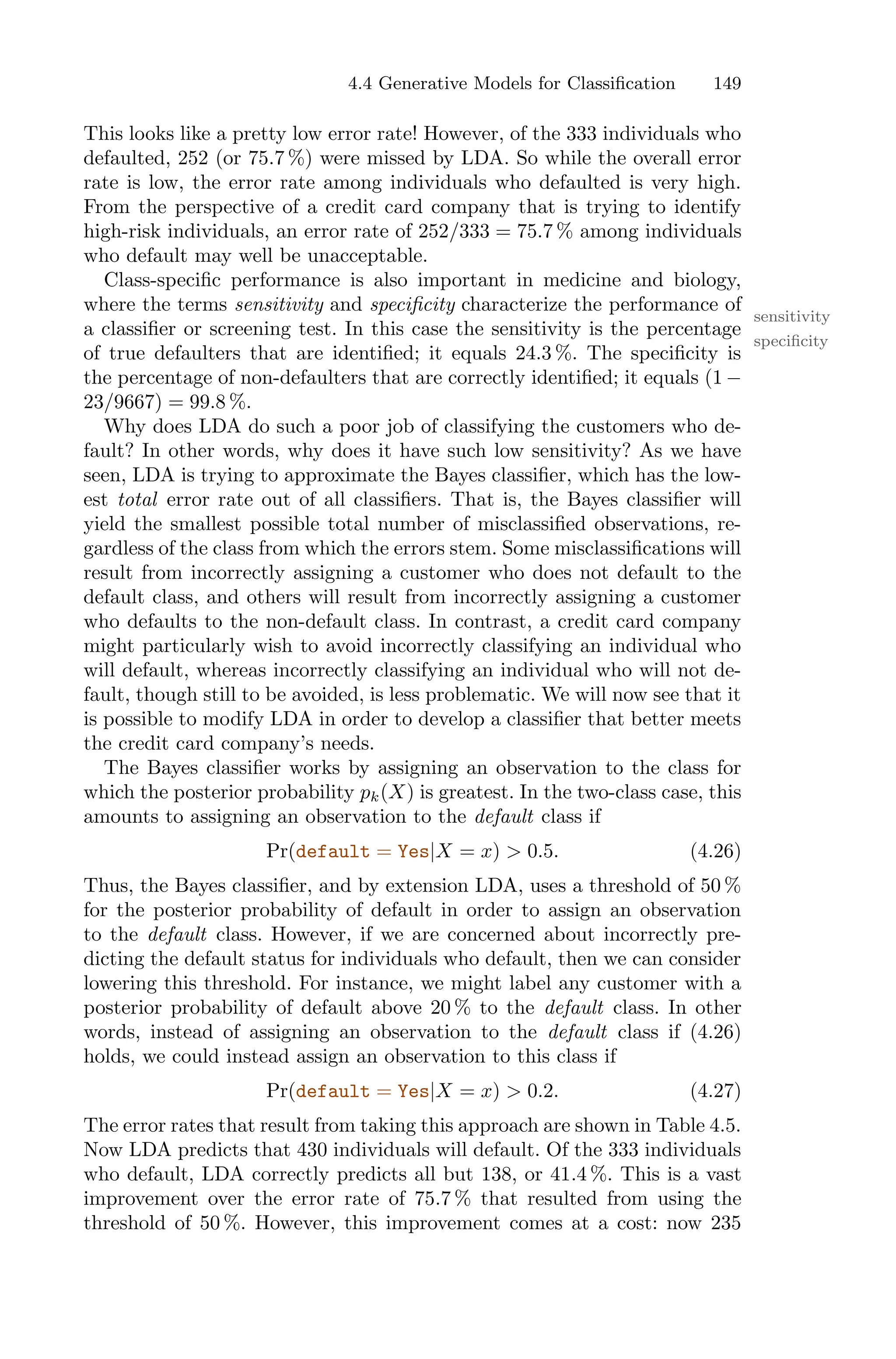 4.4 Generative Models for Classification 149
This looks like a pretty low error rate! However, of the 333 individuals who
defaulted, 252 (or 75.7 %) were missed by LDA. So while the overall error
rate is low, the error rate among individuals who defaulted is very high.
From the perspective of a credit card company that is trying to identify
high-risk individuals, an error rate of 252/333 = 75.7 % among individuals
who default may well be unacceptable.
Class-specific performance is also important in medicine and biology,
where the terms sensitivity and specificity characterize the performance of
sensitivity
specificity
a classifier or screening test. In this case the sensitivity is the percentage
of true defaulters that are identified; it equals 24.3 %. The specificity is
the percentage of non-defaulters that are correctly identified; it equals (1 −
23/9667) = 99.8 %.
Why does LDA do such a poor job of classifying the customers who de-
fault? In other words, why does it have such low sensitivity? As we have
seen, LDA is trying to approximate the Bayes classifier, which has the low-
est total error rate out of all classifiers. That is, the Bayes classifier will
yield the smallest possible total number of misclassified observations, re-
gardless of the class from which the errors stem. Some misclassifications will
result from incorrectly assigning a customer who does not default to the
default class, and others will result from incorrectly assigning a customer
who defaults to the non-default class. In contrast, a credit card company
might particularly wish to avoid incorrectly classifying an individual who
will default, whereas incorrectly classifying an individual who will not de-
fault, though still to be avoided, is less problematic. We will now see that it
is possible to modify LDA in order to develop a classifier that better meets
the credit card company’s needs.
The Bayes classifier works by assigning an observation to the class for
which the posterior probability pk(X) is greatest. In the two-class case, this
amounts to assigning an observation to the default class if
Pr(default = Yes|X = x) > 0.5. (4.26)
Thus, the Bayes classifier, and by extension LDA, uses a threshold of 50 %
for the posterior probability of default in order to assign an observation
to the default class. However, if we are concerned about incorrectly pre-
dicting the default status for individuals who default, then we can consider
lowering this threshold. For instance, we might label any customer with a
posterior probability of default above 20 % to the default class. In other
words, instead of assigning an observation to the default class if (4.26)
holds, we could instead assign an observation to this class if
Pr(default = Yes|X = x) > 0.2. (4.27)
The error rates that result from taking this approach are shown in Table 4.5.
Now LDA predicts that 430 individuals will default. Of the 333 individuals
who default, LDA correctly predicts all but 138, or 41.4 %. This is a vast
improvement over the error rate of 75.7 % that resulted from using the
threshold of 50 %. However, this improvement comes at a cost: now 235
 