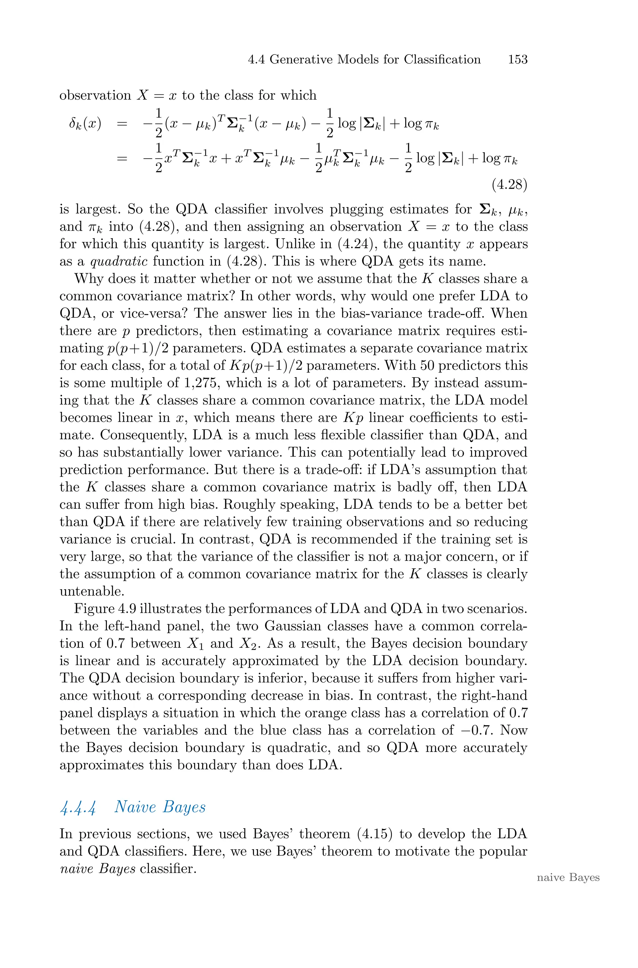 4.4 Generative Models for Classification 153
observation X = x to the class for which
δk(x) = −
1
2
(x − µk)T
Σ−1
k (x − µk) −
1
2
log |Σk| + log πk
= −
1
2
xT
Σ−1
k x + xT
Σ−1
k µk −
1
2
µT
k Σ−1
k µk −
1
2
log |Σk| + log πk
(4.28)
is largest. So the QDA classifier involves plugging estimates for Σk, µk,
and πk into (4.28), and then assigning an observation X = x to the class
for which this quantity is largest. Unlike in (4.24), the quantity x appears
as a quadratic function in (4.28). This is where QDA gets its name.
Why does it matter whether or not we assume that the K classes share a
common covariance matrix? In other words, why would one prefer LDA to
QDA, or vice-versa? The answer lies in the bias-variance trade-oﬀ. When
there are p predictors, then estimating a covariance matrix requires esti-
mating p(p+1)/2 parameters. QDA estimates a separate covariance matrix
for each class, for a total of Kp(p+1)/2 parameters. With 50 predictors this
is some multiple of 1,275, which is a lot of parameters. By instead assum-
ing that the K classes share a common covariance matrix, the LDA model
becomes linear in x, which means there are Kp linear coeﬃcients to esti-
mate. Consequently, LDA is a much less flexible classifier than QDA, and
so has substantially lower variance. This can potentially lead to improved
prediction performance. But there is a trade-oﬀ: if LDA’s assumption that
the K classes share a common covariance matrix is badly oﬀ, then LDA
can suﬀer from high bias. Roughly speaking, LDA tends to be a better bet
than QDA if there are relatively few training observations and so reducing
variance is crucial. In contrast, QDA is recommended if the training set is
very large, so that the variance of the classifier is not a major concern, or if
the assumption of a common covariance matrix for the K classes is clearly
untenable.
Figure 4.9 illustrates the performances of LDA and QDA in two scenarios.
In the left-hand panel, the two Gaussian classes have a common correla-
tion of 0.7 between X1 and X2. As a result, the Bayes decision boundary
is linear and is accurately approximated by the LDA decision boundary.
The QDA decision boundary is inferior, because it suﬀers from higher vari-
ance without a corresponding decrease in bias. In contrast, the right-hand
panel displays a situation in which the orange class has a correlation of 0.7
between the variables and the blue class has a correlation of −0.7. Now
the Bayes decision boundary is quadratic, and so QDA more accurately
approximates this boundary than does LDA.
4.4.4 Naive Bayes
In previous sections, we used Bayes’ theorem (4.15) to develop the LDA
and QDA classifiers. Here, we use Bayes’ theorem to motivate the popular
naive Bayes classifier.
naive Bayes
 