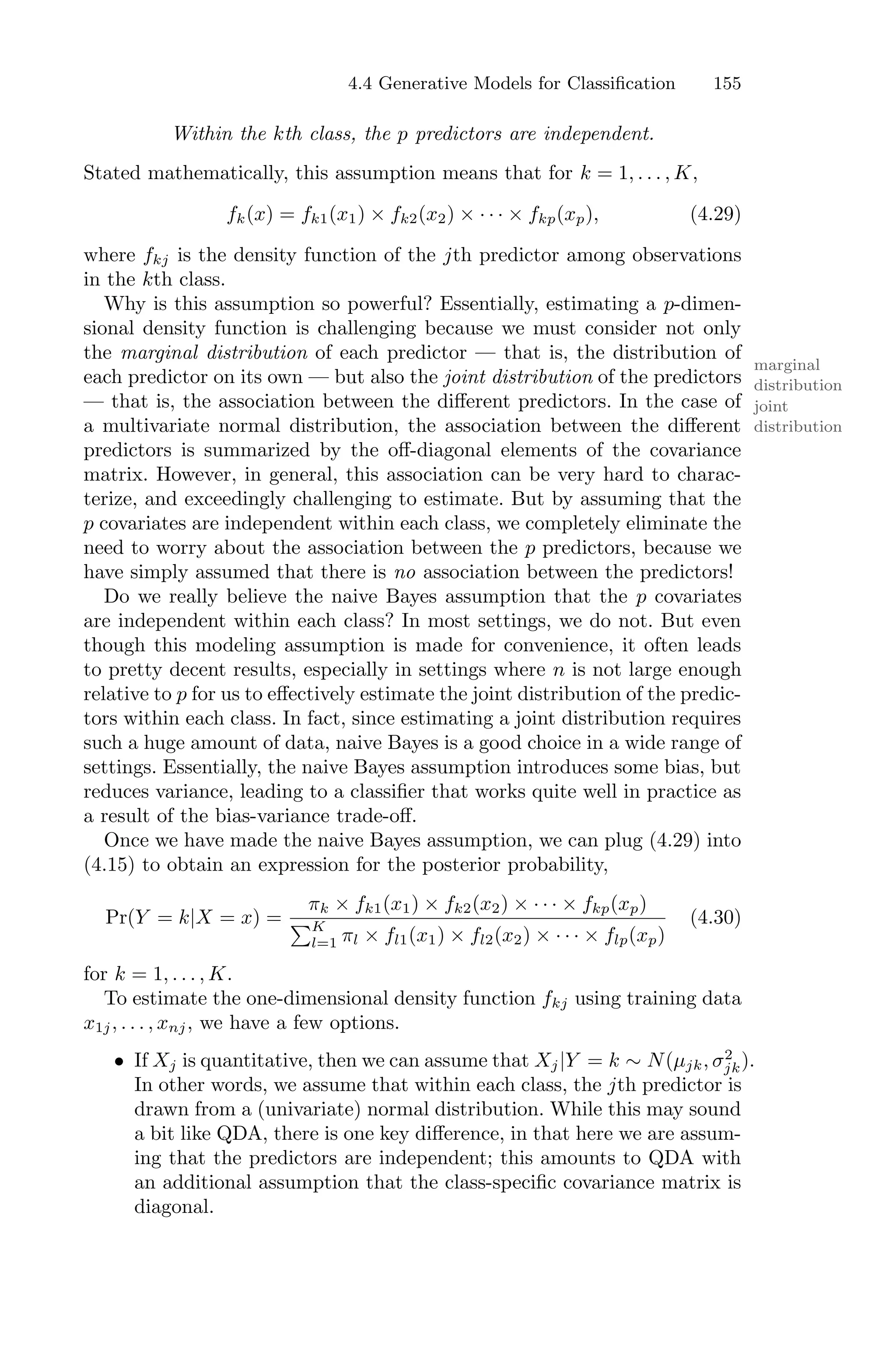 4.4 Generative Models for Classification 155
Within the kth class, the p predictors are independent.
Stated mathematically, this assumption means that for k = 1, . . . , K,
fk(x) = fk1(x1) × fk2(x2) × · · · × fkp(xp), (4.29)
where fkj is the density function of the jth predictor among observations
in the kth class.
Why is this assumption so powerful? Essentially, estimating a p-dimen-
sional density function is challenging because we must consider not only
the marginal distribution of each predictor — that is, the distribution of
marginal
distribution
each predictor on its own — but also the joint distribution of the predictors
joint
distribution
— that is, the association between the diﬀerent predictors. In the case of
a multivariate normal distribution, the association between the diﬀerent
predictors is summarized by the oﬀ-diagonal elements of the covariance
matrix. However, in general, this association can be very hard to charac-
terize, and exceedingly challenging to estimate. But by assuming that the
p covariates are independent within each class, we completely eliminate the
need to worry about the association between the p predictors, because we
have simply assumed that there is no association between the predictors!
Do we really believe the naive Bayes assumption that the p covariates
are independent within each class? In most settings, we do not. But even
though this modeling assumption is made for convenience, it often leads
to pretty decent results, especially in settings where n is not large enough
relative to p for us to eﬀectively estimate the joint distribution of the predic-
tors within each class. In fact, since estimating a joint distribution requires
such a huge amount of data, naive Bayes is a good choice in a wide range of
settings. Essentially, the naive Bayes assumption introduces some bias, but
reduces variance, leading to a classifier that works quite well in practice as
a result of the bias-variance trade-oﬀ.
Once we have made the naive Bayes assumption, we can plug (4.29) into
(4.15) to obtain an expression for the posterior probability,
Pr(Y = k|X = x) =
πk × fk1(x1) × fk2(x2) × · · · × fkp(xp)
)K
l=1 πl × fl1(x1) × fl2(x2) × · · · × flp(xp)
(4.30)
for k = 1, . . . , K.
To estimate the one-dimensional density function fkj using training data
x1j, . . . , xnj, we have a few options.
• If Xj is quantitative, then we can assume that Xj|Y = k ∼ N(µjk, σ2
jk).
In other words, we assume that within each class, the jth predictor is
drawn from a (univariate) normal distribution. While this may sound
a bit like QDA, there is one key diﬀerence, in that here we are assum-
ing that the predictors are independent; this amounts to QDA with
an additional assumption that the class-specific covariance matrix is
diagonal.
 