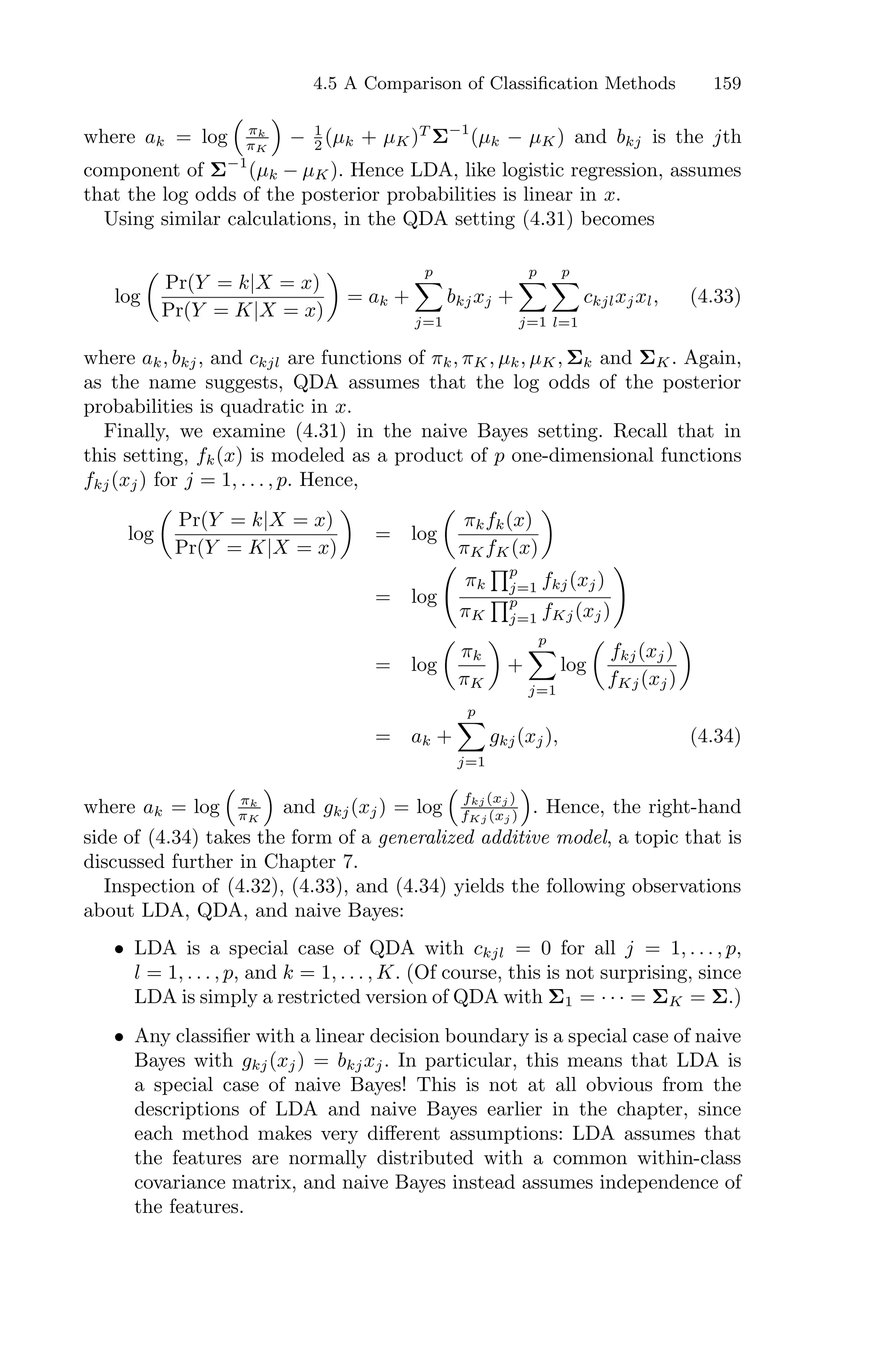 4.5 A Comparison of Classification Methods 159
where ak = log
1
πk
πK
2
− 1
2 (µk + µK)T
Σ−1
(µk − µK) and bkj is the jth
component of Σ−1
(µk − µK). Hence LDA, like logistic regression, assumes
that the log odds of the posterior probabilities is linear in x.
Using similar calculations, in the QDA setting (4.31) becomes
log
*
Pr(Y = k|X = x)
Pr(Y = K|X = x)
+
= ak +
p
0
j=1
bkjxj +
p
0
j=1
p
0
l=1
ckjlxjxl, (4.33)
where ak, bkj, and ckjl are functions of πk, πK, µk, µK, Σk and ΣK. Again,
as the name suggests, QDA assumes that the log odds of the posterior
probabilities is quadratic in x.
Finally, we examine (4.31) in the naive Bayes setting. Recall that in
this setting, fk(x) is modeled as a product of p one-dimensional functions
fkj(xj) for j = 1, . . . , p. Hence,
log
*
Pr(Y = k|X = x)
Pr(Y = K|X = x)
+
= log
*
πkfk(x)
πKfK(x)
+
= log
>
πk
Fp
j=1 fkj(xj)
πK
Fp
j=1 fKj(xj)
?
= log
*
πk
πK
+
+
p
0
j=1
log
*
fkj(xj)
fKj(xj)
+
= ak +
p
0
j=1
gkj(xj), (4.34)
where ak = log
1
πk
πK
2
and gkj(xj) = log
1
fkj (xj )
fKj (xj )
2
. Hence, the right-hand
side of (4.34) takes the form of a generalized additive model, a topic that is
discussed further in Chapter 7.
Inspection of (4.32), (4.33), and (4.34) yields the following observations
about LDA, QDA, and naive Bayes:
• LDA is a special case of QDA with ckjl = 0 for all j = 1, . . . , p,
l = 1, . . . , p, and k = 1, . . . , K. (Of course, this is not surprising, since
LDA is simply a restricted version of QDA with Σ1 = · · · = ΣK = Σ.)
• Any classifier with a linear decision boundary is a special case of naive
Bayes with gkj(xj) = bkjxj. In particular, this means that LDA is
a special case of naive Bayes! This is not at all obvious from the
descriptions of LDA and naive Bayes earlier in the chapter, since
each method makes very diﬀerent assumptions: LDA assumes that
the features are normally distributed with a common within-class
covariance matrix, and naive Bayes instead assumes independence of
the features.
 