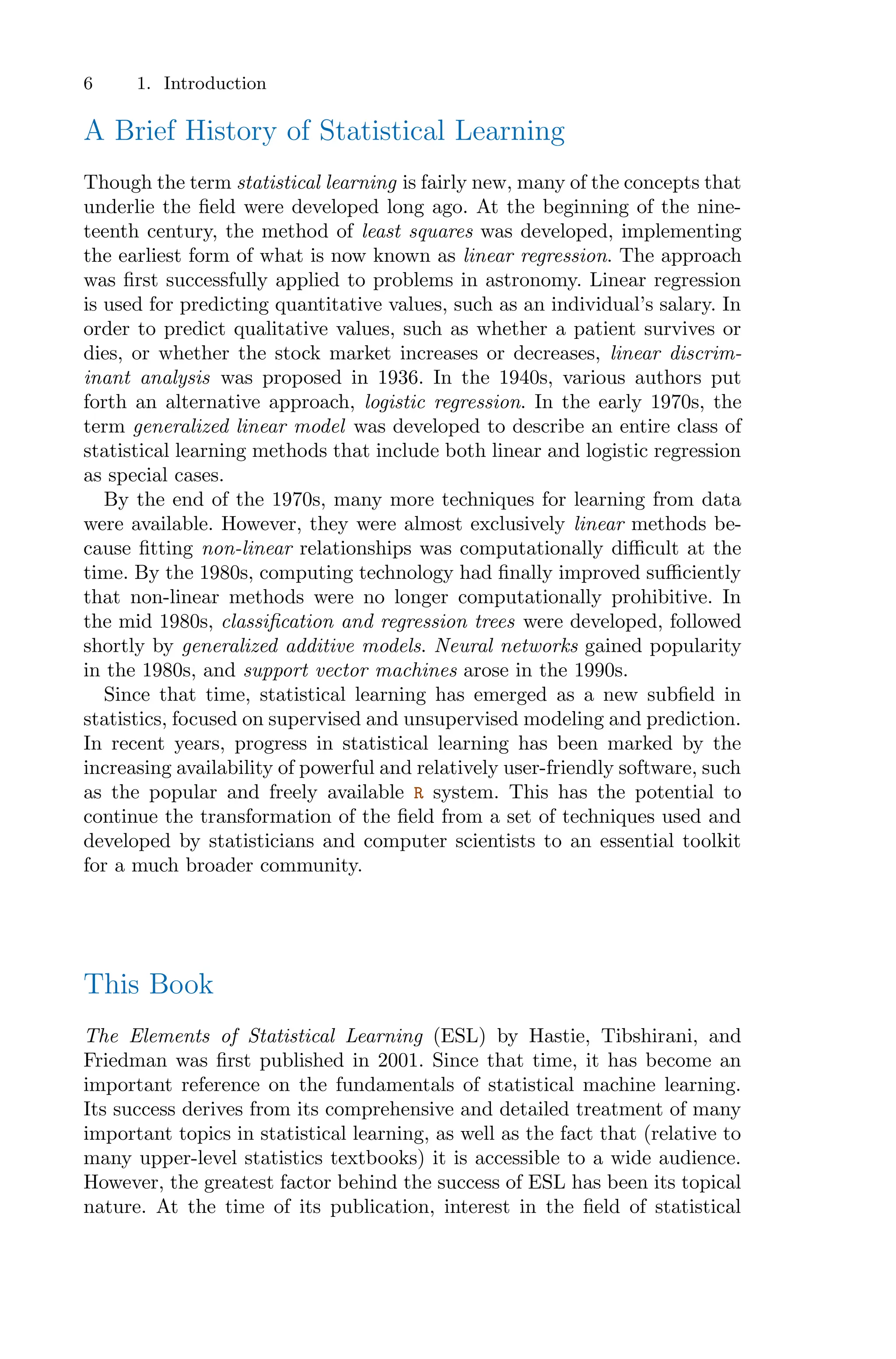 6 1. Introduction
A Brief History of Statistical Learning
Though the term statistical learning is fairly new, many of the concepts that
underlie the field were developed long ago. At the beginning of the nine-
teenth century, the method of least squares was developed, implementing
the earliest form of what is now known as linear regression. The approach
was first successfully applied to problems in astronomy. Linear regression
is used for predicting quantitative values, such as an individual’s salary. In
order to predict qualitative values, such as whether a patient survives or
dies, or whether the stock market increases or decreases, linear discrim-
inant analysis was proposed in 1936. In the 1940s, various authors put
forth an alternative approach, logistic regression. In the early 1970s, the
term generalized linear model was developed to describe an entire class of
statistical learning methods that include both linear and logistic regression
as special cases.
By the end of the 1970s, many more techniques for learning from data
were available. However, they were almost exclusively linear methods be-
cause fitting non-linear relationships was computationally diﬃcult at the
time. By the 1980s, computing technology had finally improved suﬃciently
that non-linear methods were no longer computationally prohibitive. In
the mid 1980s, classification and regression trees were developed, followed
shortly by generalized additive models. Neural networks gained popularity
in the 1980s, and support vector machines arose in the 1990s.
Since that time, statistical learning has emerged as a new subfield in
statistics, focused on supervised and unsupervised modeling and prediction.
In recent years, progress in statistical learning has been marked by the
increasing availability of powerful and relatively user-friendly software, such
as the popular and freely available R system. This has the potential to
continue the transformation of the field from a set of techniques used and
developed by statisticians and computer scientists to an essential toolkit
for a much broader community.
This Book
The Elements of Statistical Learning (ESL) by Hastie, Tibshirani, and
Friedman was first published in 2001. Since that time, it has become an
important reference on the fundamentals of statistical machine learning.
Its success derives from its comprehensive and detailed treatment of many
important topics in statistical learning, as well as the fact that (relative to
many upper-level statistics textbooks) it is accessible to a wide audience.
However, the greatest factor behind the success of ESL has been its topical
nature. At the time of its publication, interest in the field of statistical
 