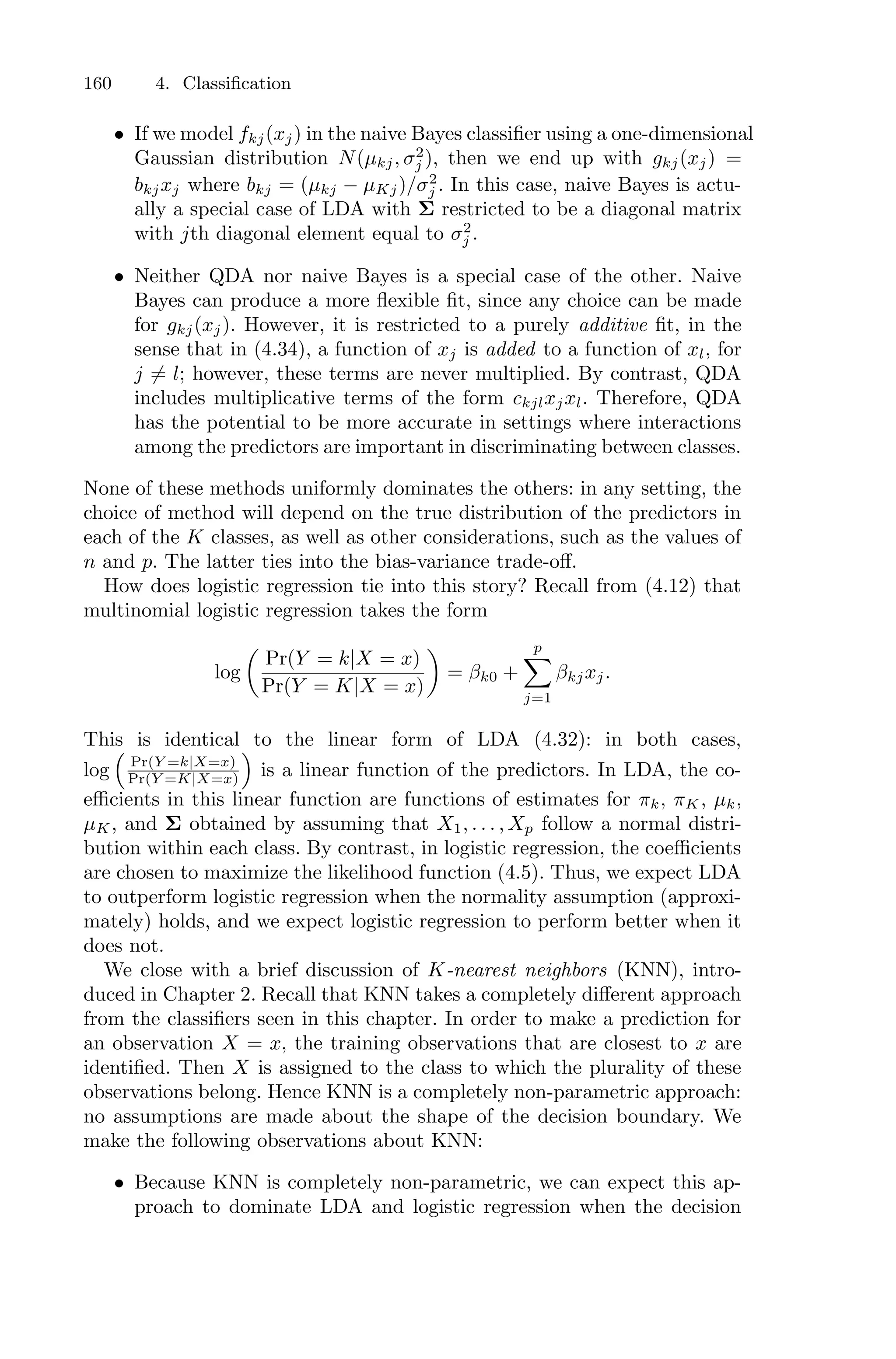 160 4. Classification
• If we model fkj(xj) in the naive Bayes classifier using a one-dimensional
Gaussian distribution N(µkj, σ2
j ), then we end up with gkj(xj) =
bkjxj where bkj = (µkj − µKj)/σ2
j . In this case, naive Bayes is actu-
ally a special case of LDA with Σ restricted to be a diagonal matrix
with jth diagonal element equal to σ2
j .
• Neither QDA nor naive Bayes is a special case of the other. Naive
Bayes can produce a more flexible fit, since any choice can be made
for gkj(xj). However, it is restricted to a purely additive fit, in the
sense that in (4.34), a function of xj is added to a function of xl, for
j ̸= l; however, these terms are never multiplied. By contrast, QDA
includes multiplicative terms of the form ckjlxjxl. Therefore, QDA
has the potential to be more accurate in settings where interactions
among the predictors are important in discriminating between classes.
None of these methods uniformly dominates the others: in any setting, the
choice of method will depend on the true distribution of the predictors in
each of the K classes, as well as other considerations, such as the values of
n and p. The latter ties into the bias-variance trade-oﬀ.
How does logistic regression tie into this story? Recall from (4.12) that
multinomial logistic regression takes the form
log
*
Pr(Y = k|X = x)
Pr(Y = K|X = x)
+
= βk0 +
p
0
j=1
βkjxj.
This is identical to the linear form of LDA (4.32): in both cases,
log
1
Pr(Y =k|X=x)
Pr(Y =K|X=x)
2
is a linear function of the predictors. In LDA, the co-
eﬃcients in this linear function are functions of estimates for πk, πK, µk,
µK, and Σ obtained by assuming that X1, . . . , Xp follow a normal distri-
bution within each class. By contrast, in logistic regression, the coeﬃcients
are chosen to maximize the likelihood function (4.5). Thus, we expect LDA
to outperform logistic regression when the normality assumption (approxi-
mately) holds, and we expect logistic regression to perform better when it
does not.
We close with a brief discussion of K-nearest neighbors (KNN), intro-
duced in Chapter 2. Recall that KNN takes a completely diﬀerent approach
from the classifiers seen in this chapter. In order to make a prediction for
an observation X = x, the training observations that are closest to x are
identified. Then X is assigned to the class to which the plurality of these
observations belong. Hence KNN is a completely non-parametric approach:
no assumptions are made about the shape of the decision boundary. We
make the following observations about KNN:
• Because KNN is completely non-parametric, we can expect this ap-
proach to dominate LDA and logistic regression when the decision
 