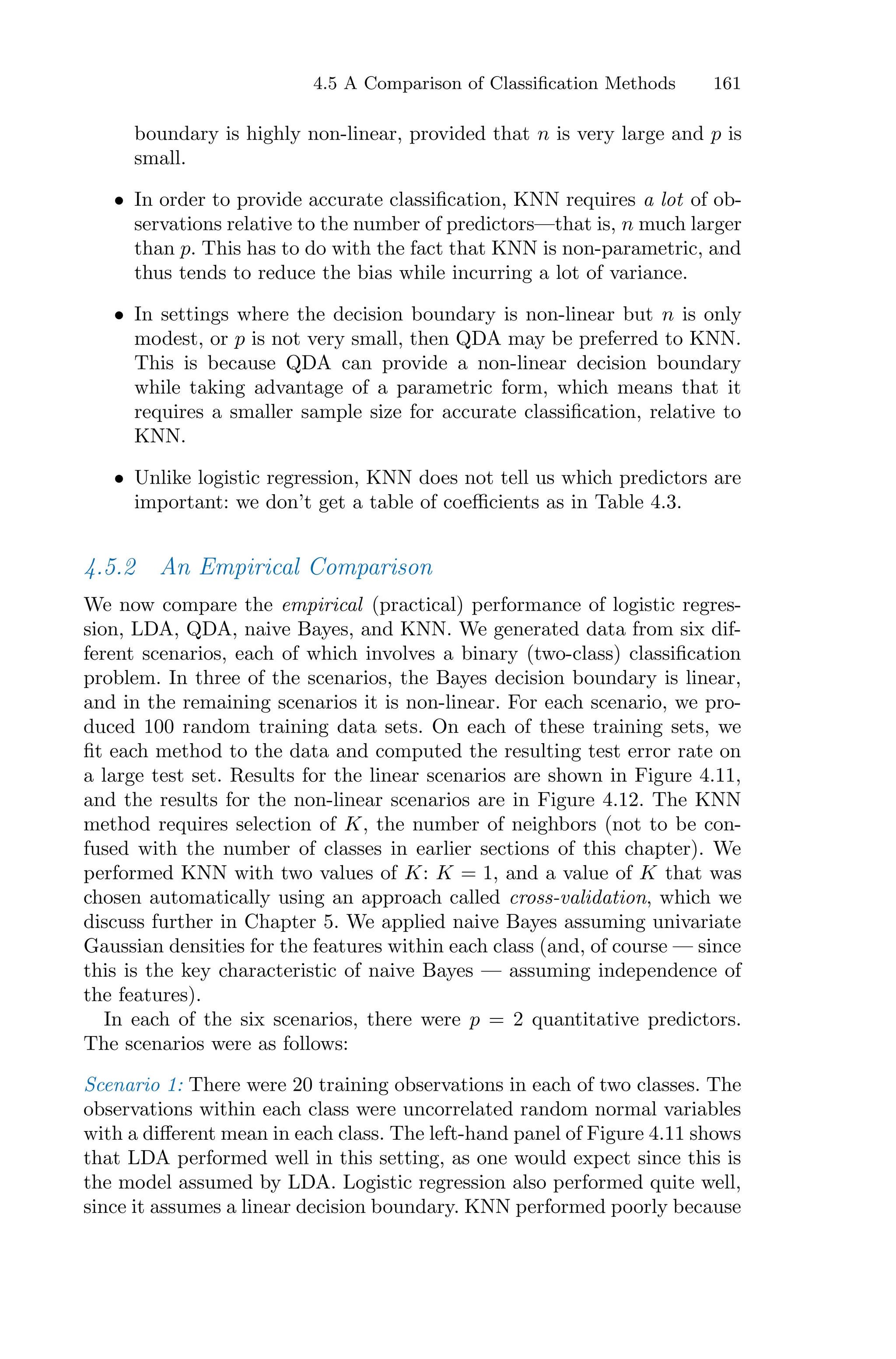 4.5 A Comparison of Classification Methods 161
boundary is highly non-linear, provided that n is very large and p is
small.
• In order to provide accurate classification, KNN requires a lot of ob-
servations relative to the number of predictors—that is, n much larger
than p. This has to do with the fact that KNN is non-parametric, and
thus tends to reduce the bias while incurring a lot of variance.
• In settings where the decision boundary is non-linear but n is only
modest, or p is not very small, then QDA may be preferred to KNN.
This is because QDA can provide a non-linear decision boundary
while taking advantage of a parametric form, which means that it
requires a smaller sample size for accurate classification, relative to
KNN.
• Unlike logistic regression, KNN does not tell us which predictors are
important: we don’t get a table of coeﬃcients as in Table 4.3.
4.5.2 An Empirical Comparison
We now compare the empirical (practical) performance of logistic regres-
sion, LDA, QDA, naive Bayes, and KNN. We generated data from six dif-
ferent scenarios, each of which involves a binary (two-class) classification
problem. In three of the scenarios, the Bayes decision boundary is linear,
and in the remaining scenarios it is non-linear. For each scenario, we pro-
duced 100 random training data sets. On each of these training sets, we
fit each method to the data and computed the resulting test error rate on
a large test set. Results for the linear scenarios are shown in Figure 4.11,
and the results for the non-linear scenarios are in Figure 4.12. The KNN
method requires selection of K, the number of neighbors (not to be con-
fused with the number of classes in earlier sections of this chapter). We
performed KNN with two values of K: K = 1, and a value of K that was
chosen automatically using an approach called cross-validation, which we
discuss further in Chapter 5. We applied naive Bayes assuming univariate
Gaussian densities for the features within each class (and, of course — since
this is the key characteristic of naive Bayes — assuming independence of
the features).
In each of the six scenarios, there were p = 2 quantitative predictors.
The scenarios were as follows:
Scenario 1: There were 20 training observations in each of two classes. The
observations within each class were uncorrelated random normal variables
with a diﬀerent mean in each class. The left-hand panel of Figure 4.11 shows
that LDA performed well in this setting, as one would expect since this is
the model assumed by LDA. Logistic regression also performed quite well,
since it assumes a linear decision boundary. KNN performed poorly because
 