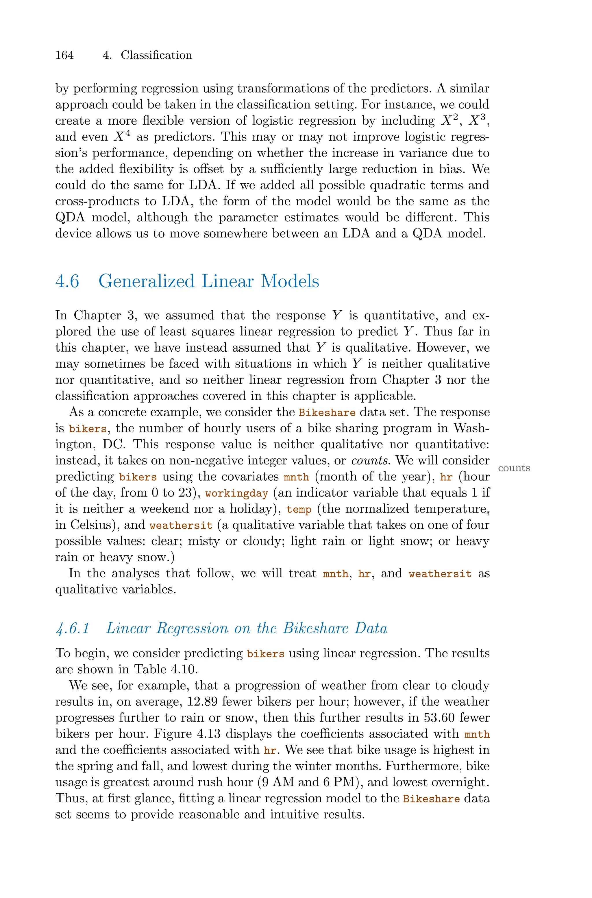 164 4. Classification
by performing regression using transformations of the predictors. A similar
approach could be taken in the classification setting. For instance, we could
create a more flexible version of logistic regression by including X2
, X3
,
and even X4
as predictors. This may or may not improve logistic regres-
sion’s performance, depending on whether the increase in variance due to
the added flexibility is oﬀset by a suﬃciently large reduction in bias. We
could do the same for LDA. If we added all possible quadratic terms and
cross-products to LDA, the form of the model would be the same as the
QDA model, although the parameter estimates would be diﬀerent. This
device allows us to move somewhere between an LDA and a QDA model.
4.6 Generalized Linear Models
In Chapter 3, we assumed that the response Y is quantitative, and ex-
plored the use of least squares linear regression to predict Y . Thus far in
this chapter, we have instead assumed that Y is qualitative. However, we
may sometimes be faced with situations in which Y is neither qualitative
nor quantitative, and so neither linear regression from Chapter 3 nor the
classification approaches covered in this chapter is applicable.
As a concrete example, we consider the Bikeshare data set. The response
is bikers, the number of hourly users of a bike sharing program in Wash-
ington, DC. This response value is neither qualitative nor quantitative:
instead, it takes on non-negative integer values, or counts. We will consider counts
predicting bikers using the covariates mnth (month of the year), hr (hour
of the day, from 0 to 23), workingday (an indicator variable that equals 1 if
it is neither a weekend nor a holiday), temp (the normalized temperature,
in Celsius), and weathersit (a qualitative variable that takes on one of four
possible values: clear; misty or cloudy; light rain or light snow; or heavy
rain or heavy snow.)
In the analyses that follow, we will treat mnth, hr, and weathersit as
qualitative variables.
4.6.1 Linear Regression on the Bikeshare Data
To begin, we consider predicting bikers using linear regression. The results
are shown in Table 4.10.
We see, for example, that a progression of weather from clear to cloudy
results in, on average, 12.89 fewer bikers per hour; however, if the weather
progresses further to rain or snow, then this further results in 53.60 fewer
bikers per hour. Figure 4.13 displays the coeﬃcients associated with mnth
and the coeﬃcients associated with hr. We see that bike usage is highest in
the spring and fall, and lowest during the winter months. Furthermore, bike
usage is greatest around rush hour (9 AM and 6 PM), and lowest overnight.
Thus, at first glance, fitting a linear regression model to the Bikeshare data
set seems to provide reasonable and intuitive results.
 