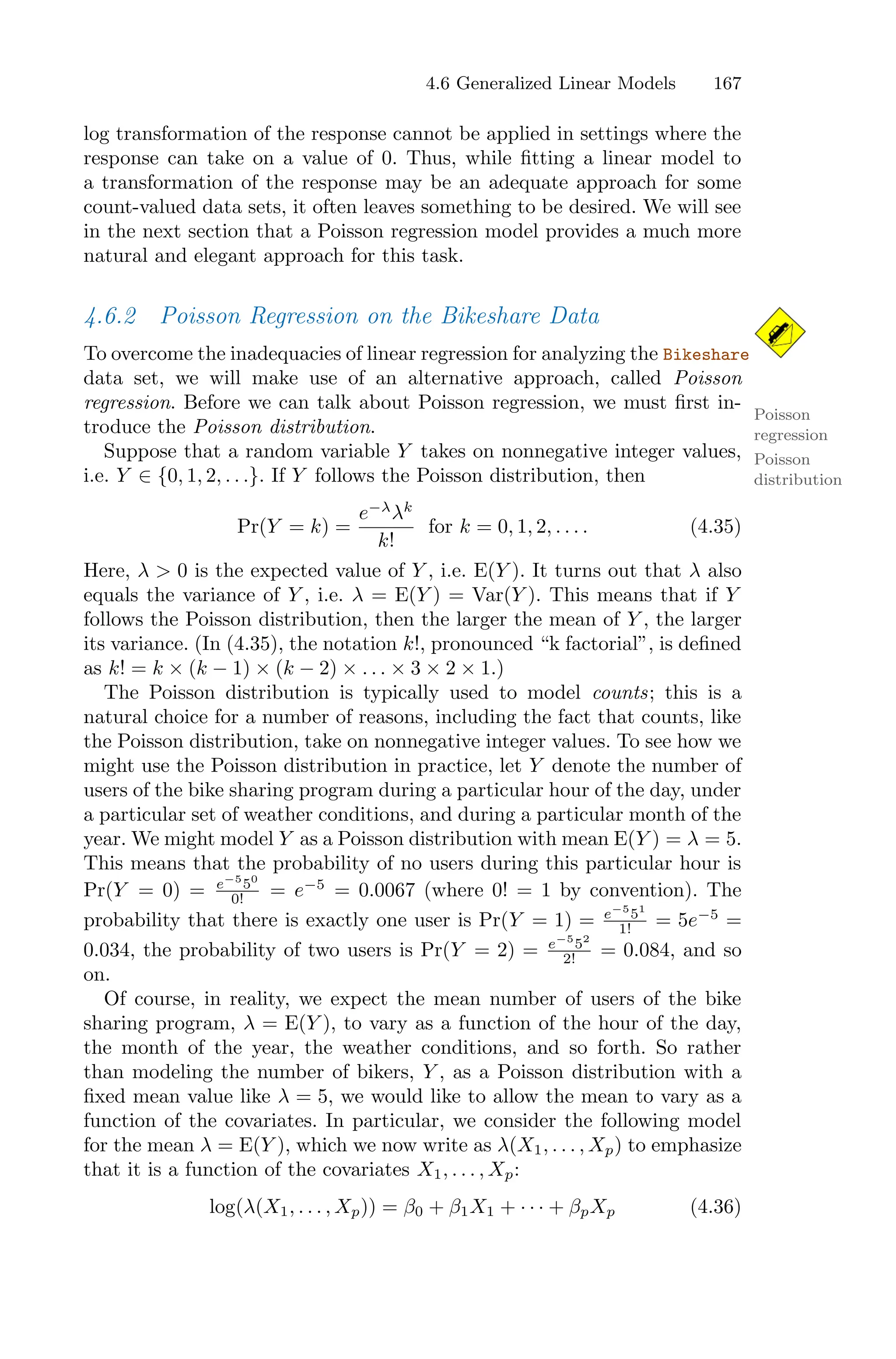 4.6 Generalized Linear Models 167
log transformation of the response cannot be applied in settings where the
response can take on a value of 0. Thus, while fitting a linear model to
a transformation of the response may be an adequate approach for some
count-valued data sets, it often leaves something to be desired. We will see
in the next section that a Poisson regression model provides a much more
natural and elegant approach for this task.
4.6.2 Poisson Regression on the Bikeshare Data
To overcome the inadequacies of linear regression for analyzing the Bikeshare
data set, we will make use of an alternative approach, called Poisson
regression. Before we can talk about Poisson regression, we must first in-
Poisson
regression
troduce the Poisson distribution.
Poisson
distribution
Suppose that a random variable Y takes on nonnegative integer values,
i.e. Y ∈ {0, 1, 2, . . .}. If Y follows the Poisson distribution, then
Pr(Y = k) =
e−λ
λk
k!
for k = 0, 1, 2, . . . . (4.35)
Here, λ > 0 is the expected value of Y , i.e. E(Y ). It turns out that λ also
equals the variance of Y , i.e. λ = E(Y ) = Var(Y ). This means that if Y
follows the Poisson distribution, then the larger the mean of Y , the larger
its variance. (In (4.35), the notation k!, pronounced “k factorial”, is defined
as k! = k × (k − 1) × (k − 2) × . . . × 3 × 2 × 1.)
The Poisson distribution is typically used to model counts; this is a
natural choice for a number of reasons, including the fact that counts, like
the Poisson distribution, take on nonnegative integer values. To see how we
might use the Poisson distribution in practice, let Y denote the number of
users of the bike sharing program during a particular hour of the day, under
a particular set of weather conditions, and during a particular month of the
year. We might model Y as a Poisson distribution with mean E(Y ) = λ = 5.
This means that the probability of no users during this particular hour is
Pr(Y = 0) = e−5
50
0! = e−5
= 0.0067 (where 0! = 1 by convention). The
probability that there is exactly one user is Pr(Y = 1) = e−5
51
1! = 5e−5
=
0.034, the probability of two users is Pr(Y = 2) = e−5
52
2! = 0.084, and so
on.
Of course, in reality, we expect the mean number of users of the bike
sharing program, λ = E(Y ), to vary as a function of the hour of the day,
the month of the year, the weather conditions, and so forth. So rather
than modeling the number of bikers, Y , as a Poisson distribution with a
fixed mean value like λ = 5, we would like to allow the mean to vary as a
function of the covariates. In particular, we consider the following model
for the mean λ = E(Y ), which we now write as λ(X1, . . . , Xp) to emphasize
that it is a function of the covariates X1, . . . , Xp:
log(λ(X1, . . . , Xp)) = β0 + β1X1 + · · · + βpXp (4.36)
 