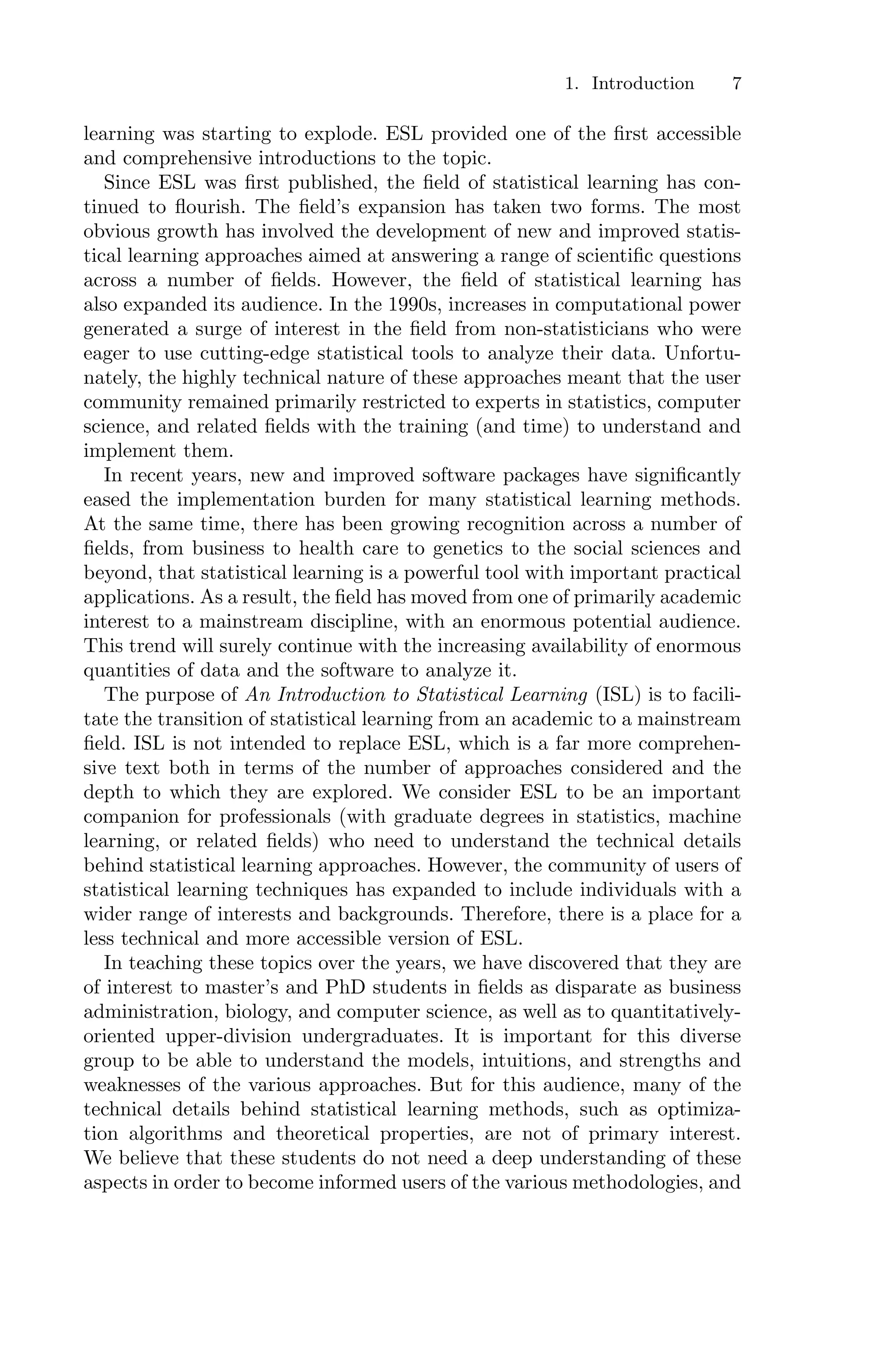 1. Introduction 7
learning was starting to explode. ESL provided one of the first accessible
and comprehensive introductions to the topic.
Since ESL was first published, the field of statistical learning has con-
tinued to flourish. The field’s expansion has taken two forms. The most
obvious growth has involved the development of new and improved statis-
tical learning approaches aimed at answering a range of scientific questions
across a number of fields. However, the field of statistical learning has
also expanded its audience. In the 1990s, increases in computational power
generated a surge of interest in the field from non-statisticians who were
eager to use cutting-edge statistical tools to analyze their data. Unfortu-
nately, the highly technical nature of these approaches meant that the user
community remained primarily restricted to experts in statistics, computer
science, and related fields with the training (and time) to understand and
implement them.
In recent years, new and improved software packages have significantly
eased the implementation burden for many statistical learning methods.
At the same time, there has been growing recognition across a number of
fields, from business to health care to genetics to the social sciences and
beyond, that statistical learning is a powerful tool with important practical
applications. As a result, the field has moved from one of primarily academic
interest to a mainstream discipline, with an enormous potential audience.
This trend will surely continue with the increasing availability of enormous
quantities of data and the software to analyze it.
The purpose of An Introduction to Statistical Learning (ISL) is to facili-
tate the transition of statistical learning from an academic to a mainstream
field. ISL is not intended to replace ESL, which is a far more comprehen-
sive text both in terms of the number of approaches considered and the
depth to which they are explored. We consider ESL to be an important
companion for professionals (with graduate degrees in statistics, machine
learning, or related fields) who need to understand the technical details
behind statistical learning approaches. However, the community of users of
statistical learning techniques has expanded to include individuals with a
wider range of interests and backgrounds. Therefore, there is a place for a
less technical and more accessible version of ESL.
In teaching these topics over the years, we have discovered that they are
of interest to master’s and PhD students in fields as disparate as business
administration, biology, and computer science, as well as to quantitatively-
oriented upper-division undergraduates. It is important for this diverse
group to be able to understand the models, intuitions, and strengths and
weaknesses of the various approaches. But for this audience, many of the
technical details behind statistical learning methods, such as optimiza-
tion algorithms and theoretical properties, are not of primary interest.
We believe that these students do not need a deep understanding of these
aspects in order to become informed users of the various methodologies, and
 
