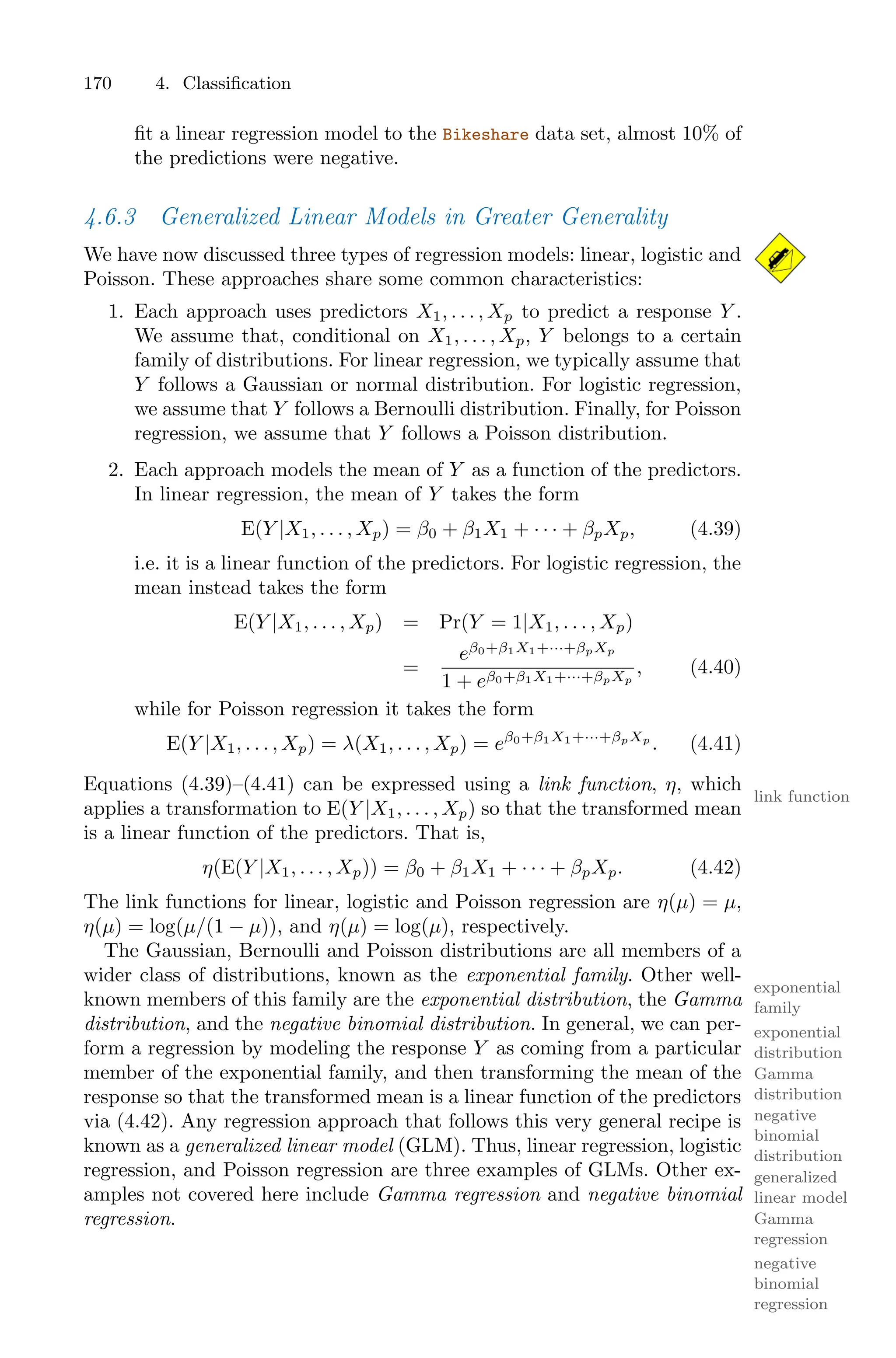170 4. Classification
fit a linear regression model to the Bikeshare data set, almost 10% of
the predictions were negative.
4.6.3 Generalized Linear Models in Greater Generality
We have now discussed three types of regression models: linear, logistic and
Poisson. These approaches share some common characteristics:
1. Each approach uses predictors X1, . . . , Xp to predict a response Y .
We assume that, conditional on X1, . . . , Xp, Y belongs to a certain
family of distributions. For linear regression, we typically assume that
Y follows a Gaussian or normal distribution. For logistic regression,
we assume that Y follows a Bernoulli distribution. Finally, for Poisson
regression, we assume that Y follows a Poisson distribution.
2. Each approach models the mean of Y as a function of the predictors.
In linear regression, the mean of Y takes the form
E(Y |X1, . . . , Xp) = β0 + β1X1 + · · · + βpXp, (4.39)
i.e. it is a linear function of the predictors. For logistic regression, the
mean instead takes the form
E(Y |X1, . . . , Xp) = Pr(Y = 1|X1, . . . , Xp)
=
eβ0+β1X1+···+βpXp
1 + eβ0+β1X1+···+βpXp
, (4.40)
while for Poisson regression it takes the form
E(Y |X1, . . . , Xp) = λ(X1, . . . , Xp) = eβ0+β1X1+···+βpXp
. (4.41)
Equations (4.39)–(4.41) can be expressed using a link function, η, which
link function
applies a transformation to E(Y |X1, . . . , Xp) so that the transformed mean
is a linear function of the predictors. That is,
η(E(Y |X1, . . . , Xp)) = β0 + β1X1 + · · · + βpXp. (4.42)
The link functions for linear, logistic and Poisson regression are η(µ) = µ,
η(µ) = log(µ/(1 − µ)), and η(µ) = log(µ), respectively.
The Gaussian, Bernoulli and Poisson distributions are all members of a
wider class of distributions, known as the exponential family. Other well-
exponential
family
known members of this family are the exponential distribution, the Gamma
exponential
distribution
distribution, and the negative binomial distribution. In general, we can per-
Gamma
distribution
negative
binomial
distribution
form a regression by modeling the response Y as coming from a particular
member of the exponential family, and then transforming the mean of the
response so that the transformed mean is a linear function of the predictors
via (4.42). Any regression approach that follows this very general recipe is
known as a generalized linear model (GLM). Thus, linear regression, logistic
generalized
linear model
regression, and Poisson regression are three examples of GLMs. Other ex-
amples not covered here include Gamma regression and negative binomial
Gamma
regression
regression.
negative
binomial
regression
 