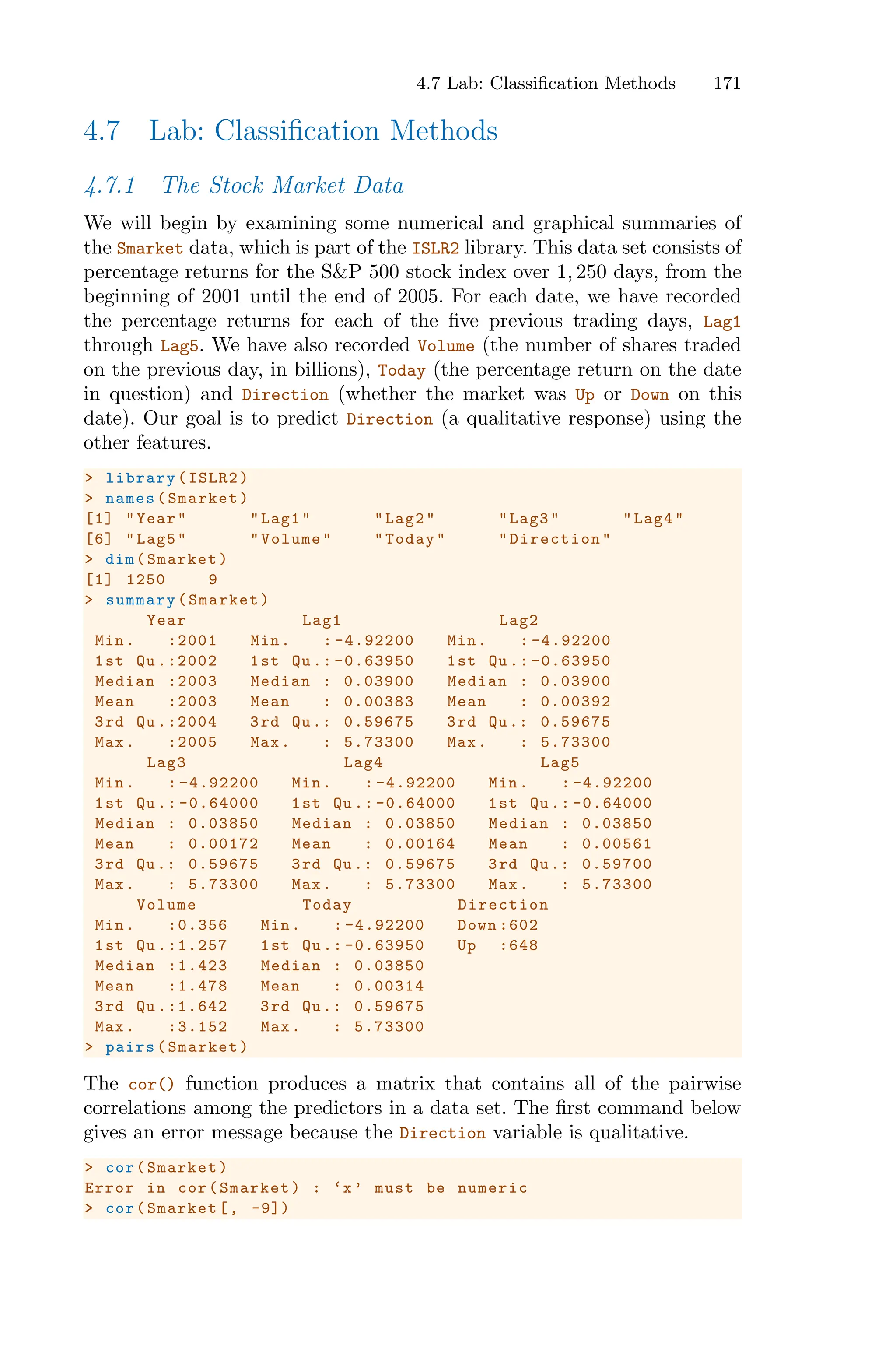 4.7 Lab: Classification Methods 171
4.7 Lab: Classification Methods
4.7.1 The Stock Market Data
We will begin by examining some numerical and graphical summaries of
the Smarket data, which is part of the ISLR2 library. This data set consists of
percentage returns for the S&P 500 stock index over 1, 250 days, from the
beginning of 2001 until the end of 2005. For each date, we have recorded
the percentage returns for each of the five previous trading days, Lag1
through Lag5. We have also recorded Volume (the number of shares traded
on the previous day, in billions), Today (the percentage return on the date
in question) and Direction (whether the market was Up or Down on this
date). Our goal is to predict Direction (a qualitative response) using the
other features.
> library(ISLR2)
> names(Smarket)
[1] "Year" "Lag1" "Lag2" "Lag3" "Lag4"
[6] "Lag5" "Volume" "Today" "Direction"
> dim(Smarket)
[1] 1250 9
> summary(Smarket)
Year Lag1 Lag2
Min. :2001 Min. : -4.92200 Min. : -4.92200
1st Qu .:2002 1st Qu .: -0.63950 1st Qu .: -0.63950
Median :2003 Median : 0.03900 Median : 0.03900
Mean :2003 Mean : 0.00383 Mean : 0.00392
3rd Qu .:2004 3rd Qu.: 0.59675 3rd Qu.: 0.59675
Max. :2005 Max. : 5.73300 Max. : 5.73300
Lag3 Lag4 Lag5
Min. : -4.92200 Min. : -4.92200 Min. : -4.92200
1st Qu .: -0.64000 1st Qu .: -0.64000 1st Qu .: -0.64000
Median : 0.03850 Median : 0.03850 Median : 0.03850
Mean : 0.00172 Mean : 0.00164 Mean : 0.00561
3rd Qu.: 0.59675 3rd Qu.: 0.59675 3rd Qu.: 0.59700
Max. : 5.73300 Max. : 5.73300 Max. : 5.73300
Volume Today Direction
Min. :0.356 Min. : -4.92200 Down :602
1st Qu .:1.257 1st Qu .: -0.63950 Up :648
Median :1.423 Median : 0.03850
Mean :1.478 Mean : 0.00314
3rd Qu .:1.642 3rd Qu.: 0.59675
Max. :3.152 Max. : 5.73300
> pairs(Smarket)
The cor() function produces a matrix that contains all of the pairwise
correlations among the predictors in a data set. The first command below
gives an error message because the Direction variable is qualitative.
> cor(Smarket)
Error in cor(Smarket) : ‘x’ must be numeric
> cor(Smarket[, -9])
 