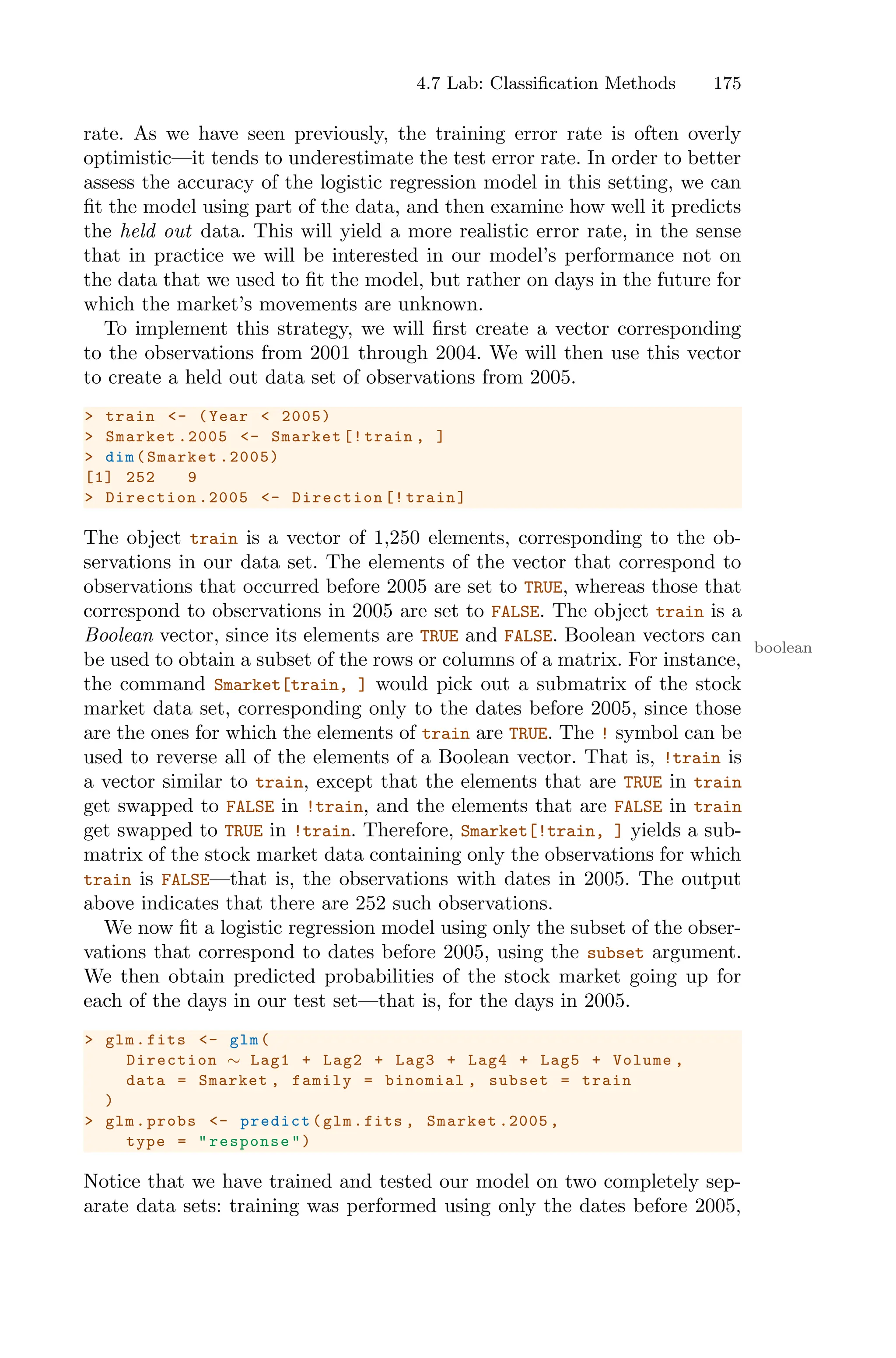 4.7 Lab: Classification Methods 175
rate. As we have seen previously, the training error rate is often overly
optimistic—it tends to underestimate the test error rate. In order to better
assess the accuracy of the logistic regression model in this setting, we can
fit the model using part of the data, and then examine how well it predicts
the held out data. This will yield a more realistic error rate, in the sense
that in practice we will be interested in our model’s performance not on
the data that we used to fit the model, but rather on days in the future for
which the market’s movements are unknown.
To implement this strategy, we will first create a vector corresponding
to the observations from 2001 through 2004. We will then use this vector
to create a held out data set of observations from 2005.
> train <- (Year < 2005)
> Smarket .2005 <- Smarket [!train , ]
> dim(Smarket .2005)
[1] 252 9
> Direction .2005 <- Direction [! train]
The object train is a vector of 1,250 elements, corresponding to the ob-
servations in our data set. The elements of the vector that correspond to
observations that occurred before 2005 are set to TRUE, whereas those that
correspond to observations in 2005 are set to FALSE. The object train is a
Boolean vector, since its elements are TRUE and FALSE. Boolean vectors can
boolean
be used to obtain a subset of the rows or columns of a matrix. For instance,
the command Smarket[train, ] would pick out a submatrix of the stock
market data set, corresponding only to the dates before 2005, since those
are the ones for which the elements of train are TRUE. The ! symbol can be
used to reverse all of the elements of a Boolean vector. That is, !train is
a vector similar to train, except that the elements that are TRUE in train
get swapped to FALSE in !train, and the elements that are FALSE in train
get swapped to TRUE in !train. Therefore, Smarket[!train, ] yields a sub-
matrix of the stock market data containing only the observations for which
train is FALSE—that is, the observations with dates in 2005. The output
above indicates that there are 252 such observations.
We now fit a logistic regression model using only the subset of the obser-
vations that correspond to dates before 2005, using the subset argument.
We then obtain predicted probabilities of the stock market going up for
each of the days in our test set—that is, for the days in 2005.
> glm.fits <- glm(
Direction ∼ Lag1 + Lag2 + Lag3 + Lag4 + Lag5 + Volume ,
data = Smarket , family = binomial , subset = train
)
> glm.probs <- predict(glm.fits , Smarket .2005 ,
type = "response")
Notice that we have trained and tested our model on two completely sep-
arate data sets: training was performed using only the dates before 2005,
 