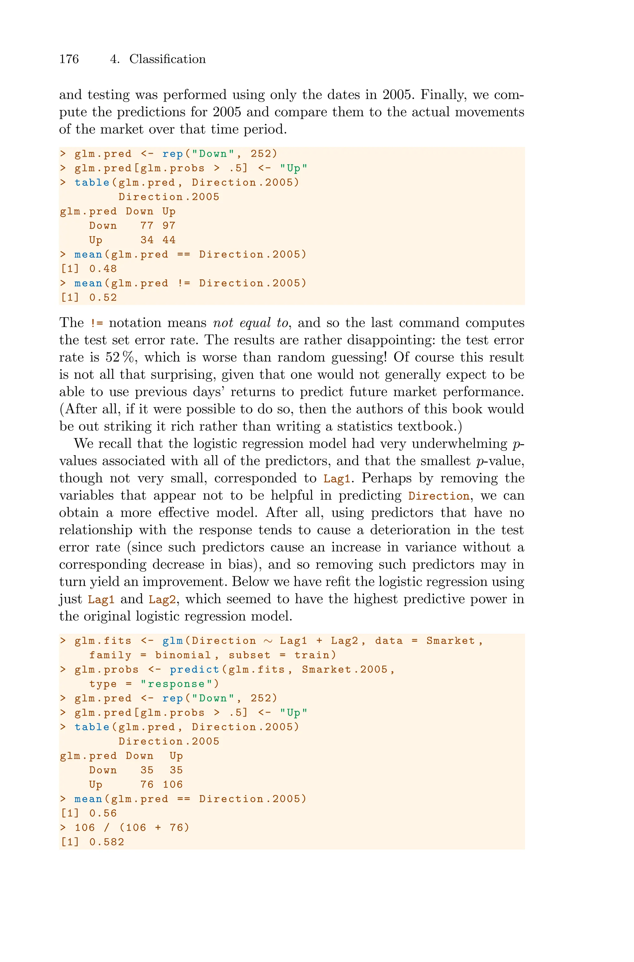176 4. Classification
and testing was performed using only the dates in 2005. Finally, we com-
pute the predictions for 2005 and compare them to the actual movements
of the market over that time period.
> glm.pred <- rep("Down", 252)
> glm.pred[glm.probs > .5] <- "Up"
> table(glm.pred , Direction .2005)
Direction .2005
glm.pred Down Up
Down 77 97
Up 34 44
> mean(glm.pred == Direction .2005)
[1] 0.48
> mean(glm.pred != Direction .2005)
[1] 0.52
The != notation means not equal to, and so the last command computes
the test set error rate. The results are rather disappointing: the test error
rate is 52 %, which is worse than random guessing! Of course this result
is not all that surprising, given that one would not generally expect to be
able to use previous days’ returns to predict future market performance.
(After all, if it were possible to do so, then the authors of this book would
be out striking it rich rather than writing a statistics textbook.)
We recall that the logistic regression model had very underwhelming p-
values associated with all of the predictors, and that the smallest p-value,
though not very small, corresponded to Lag1. Perhaps by removing the
variables that appear not to be helpful in predicting Direction, we can
obtain a more eﬀective model. After all, using predictors that have no
relationship with the response tends to cause a deterioration in the test
error rate (since such predictors cause an increase in variance without a
corresponding decrease in bias), and so removing such predictors may in
turn yield an improvement. Below we have refit the logistic regression using
just Lag1 and Lag2, which seemed to have the highest predictive power in
the original logistic regression model.
> glm.fits <- glm(Direction ∼ Lag1 + Lag2 , data = Smarket ,
family = binomial , subset = train)
> glm.probs <- predict(glm.fits , Smarket .2005 ,
type = "response")
> glm.pred <- rep("Down", 252)
> glm.pred[glm.probs > .5] <- "Up"
> table(glm.pred , Direction .2005)
Direction .2005
glm.pred Down Up
Down 35 35
Up 76 106
> mean(glm.pred == Direction .2005)
[1] 0.56
> 106 / (106 + 76)
[1] 0.582
 