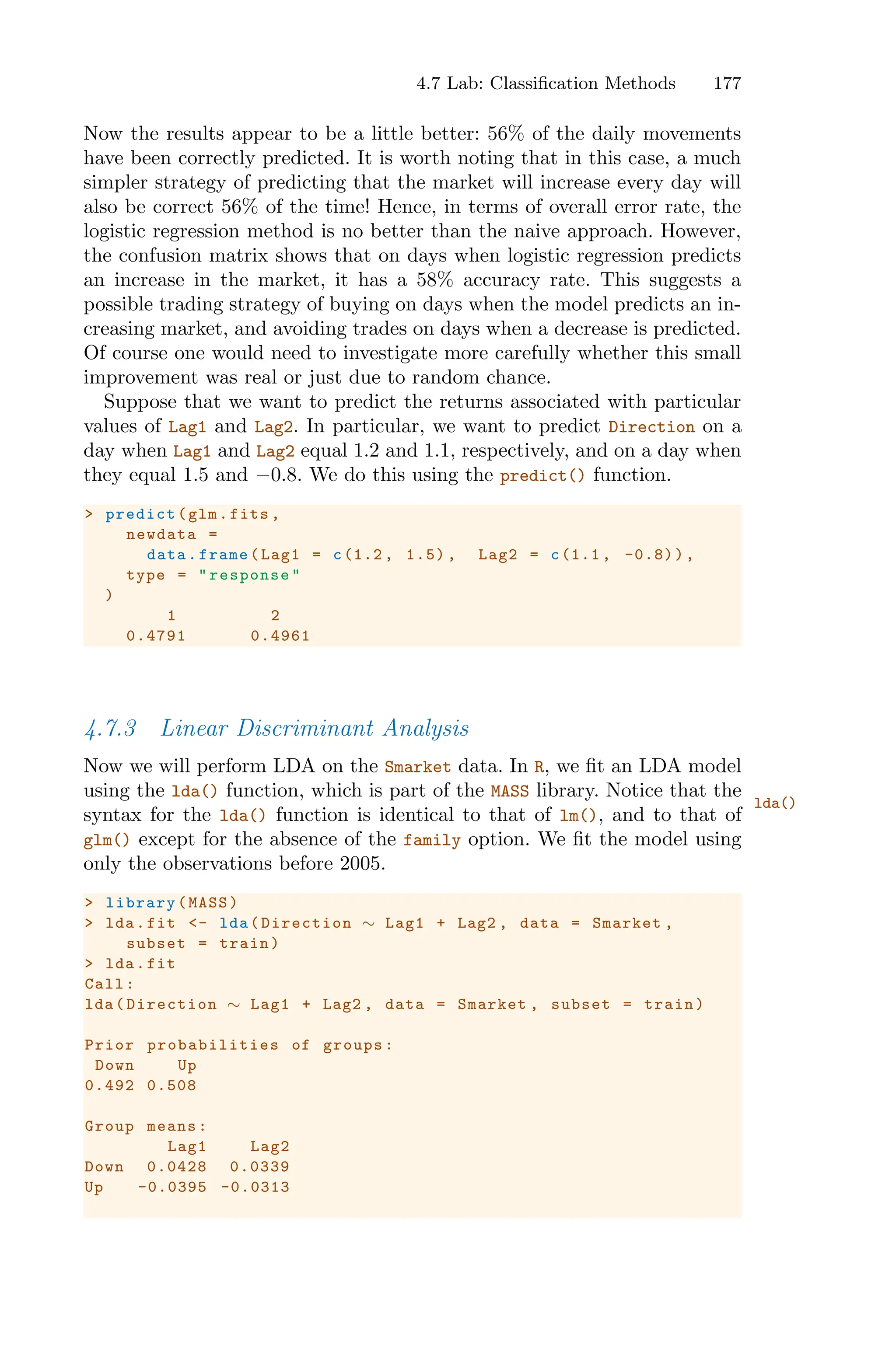 4.7 Lab: Classification Methods 177
Now the results appear to be a little better: 56% of the daily movements
have been correctly predicted. It is worth noting that in this case, a much
simpler strategy of predicting that the market will increase every day will
also be correct 56% of the time! Hence, in terms of overall error rate, the
logistic regression method is no better than the naive approach. However,
the confusion matrix shows that on days when logistic regression predicts
an increase in the market, it has a 58% accuracy rate. This suggests a
possible trading strategy of buying on days when the model predicts an in-
creasing market, and avoiding trades on days when a decrease is predicted.
Of course one would need to investigate more carefully whether this small
improvement was real or just due to random chance.
Suppose that we want to predict the returns associated with particular
values of Lag1 and Lag2. In particular, we want to predict Direction on a
day when Lag1 and Lag2 equal 1.2 and 1.1, respectively, and on a day when
they equal 1.5 and −0.8. We do this using the predict() function.
> predict(glm.fits ,
newdata =
data.frame(Lag1 = c(1.2 , 1.5) , Lag2 = c(1.1 , -0.8)),
type = "response"
)
1 2
0.4791 0.4961
4.7.3 Linear Discriminant Analysis
Now we will perform LDA on the Smarket data. In R, we fit an LDA model
using the lda() function, which is part of the MASS library. Notice that the
lda()
syntax for the lda() function is identical to that of lm(), and to that of
glm() except for the absence of the family option. We fit the model using
only the observations before 2005.
> library(MASS)
> lda.fit <- lda(Direction ∼ Lag1 + Lag2 , data = Smarket ,
subset = train)
> lda.fit
Call:
lda(Direction ∼ Lag1 + Lag2 , data = Smarket , subset = train)
Prior probabilities of groups:
Down Up
0.492 0.508
Group means:
Lag1 Lag2
Down 0.0428 0.0339
Up -0.0395 -0.0313
 