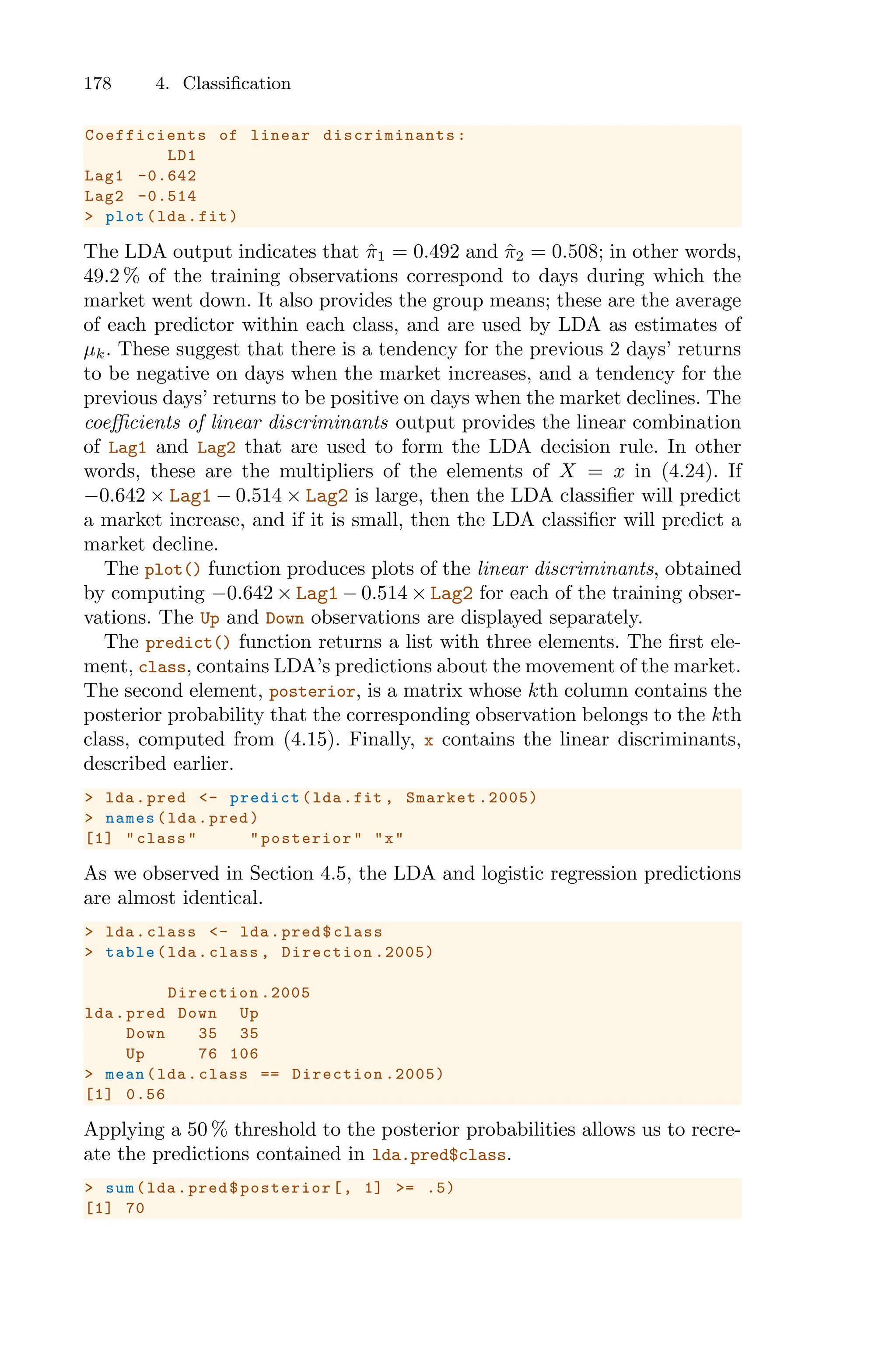 178 4. Classification
Coefficients of linear discriminants :
LD1
Lag1 -0.642
Lag2 -0.514
> plot(lda.fit)
The LDA output indicates that π̂1 = 0.492 and π̂2 = 0.508; in other words,
49.2 % of the training observations correspond to days during which the
market went down. It also provides the group means; these are the average
of each predictor within each class, and are used by LDA as estimates of
µk. These suggest that there is a tendency for the previous 2 days’ returns
to be negative on days when the market increases, and a tendency for the
previous days’ returns to be positive on days when the market declines. The
coeﬃcients of linear discriminants output provides the linear combination
of Lag1 and Lag2 that are used to form the LDA decision rule. In other
words, these are the multipliers of the elements of X = x in (4.24). If
−0.642 × Lag1 − 0.514 × Lag2 is large, then the LDA classifier will predict
a market increase, and if it is small, then the LDA classifier will predict a
market decline.
The plot() function produces plots of the linear discriminants, obtained
by computing −0.642 × Lag1 − 0.514 × Lag2 for each of the training obser-
vations. The Up and Down observations are displayed separately.
The predict() function returns a list with three elements. The first ele-
ment, class, contains LDA’s predictions about the movement of the market.
The second element, posterior, is a matrix whose kth column contains the
posterior probability that the corresponding observation belongs to the kth
class, computed from (4.15). Finally, x contains the linear discriminants,
described earlier.
> lda.pred <- predict(lda.fit , Smarket .2005)
> names(lda.pred)
[1] "class" "posterior" "x"
As we observed in Section 4.5, the LDA and logistic regression predictions
are almost identical.
> lda.class <- lda.pred$class
> table(lda.class , Direction .2005)
Direction .2005
lda.pred Down Up
Down 35 35
Up 76 106
> mean(lda.class == Direction .2005)
[1] 0.56
Applying a 50 % threshold to the posterior probabilities allows us to recre-
ate the predictions contained in lda.pred$class.
> sum(lda.pred$posterior[, 1] >= .5)
[1] 70
 