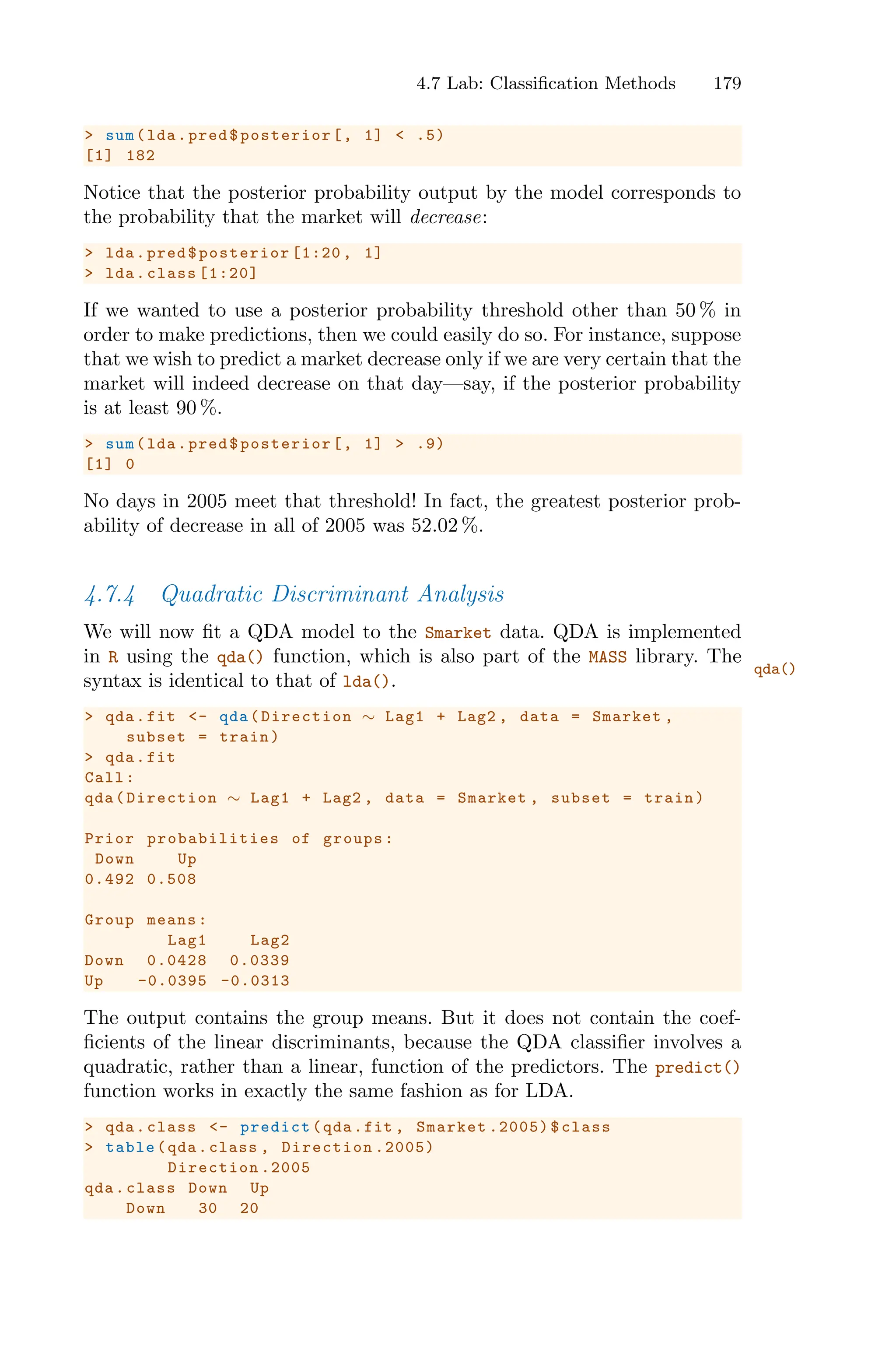 4.7 Lab: Classification Methods 179
> sum(lda.pred$posterior[, 1] < .5)
[1] 182
Notice that the posterior probability output by the model corresponds to
the probability that the market will decrease:
> lda.pred$posterior [1:20 , 1]
> lda.class [1:20]
If we wanted to use a posterior probability threshold other than 50 % in
order to make predictions, then we could easily do so. For instance, suppose
that we wish to predict a market decrease only if we are very certain that the
market will indeed decrease on that day—say, if the posterior probability
is at least 90 %.
> sum(lda.pred$posterior[, 1] > .9)
[1] 0
No days in 2005 meet that threshold! In fact, the greatest posterior prob-
ability of decrease in all of 2005 was 52.02 %.
4.7.4 Quadratic Discriminant Analysis
We will now fit a QDA model to the Smarket data. QDA is implemented
in R using the qda() function, which is also part of the MASS library. The
qda()
syntax is identical to that of lda().
> qda.fit <- qda(Direction ∼ Lag1 + Lag2 , data = Smarket ,
subset = train)
> qda.fit
Call:
qda(Direction ∼ Lag1 + Lag2 , data = Smarket , subset = train)
Prior probabilities of groups:
Down Up
0.492 0.508
Group means:
Lag1 Lag2
Down 0.0428 0.0339
Up -0.0395 -0.0313
The output contains the group means. But it does not contain the coef-
ficients of the linear discriminants, because the QDA classifier involves a
quadratic, rather than a linear, function of the predictors. The predict()
function works in exactly the same fashion as for LDA.
> qda.class <- predict(qda.fit , Smarket .2005)$class
> table(qda.class , Direction .2005)
Direction .2005
qda.class Down Up
Down 30 20
 