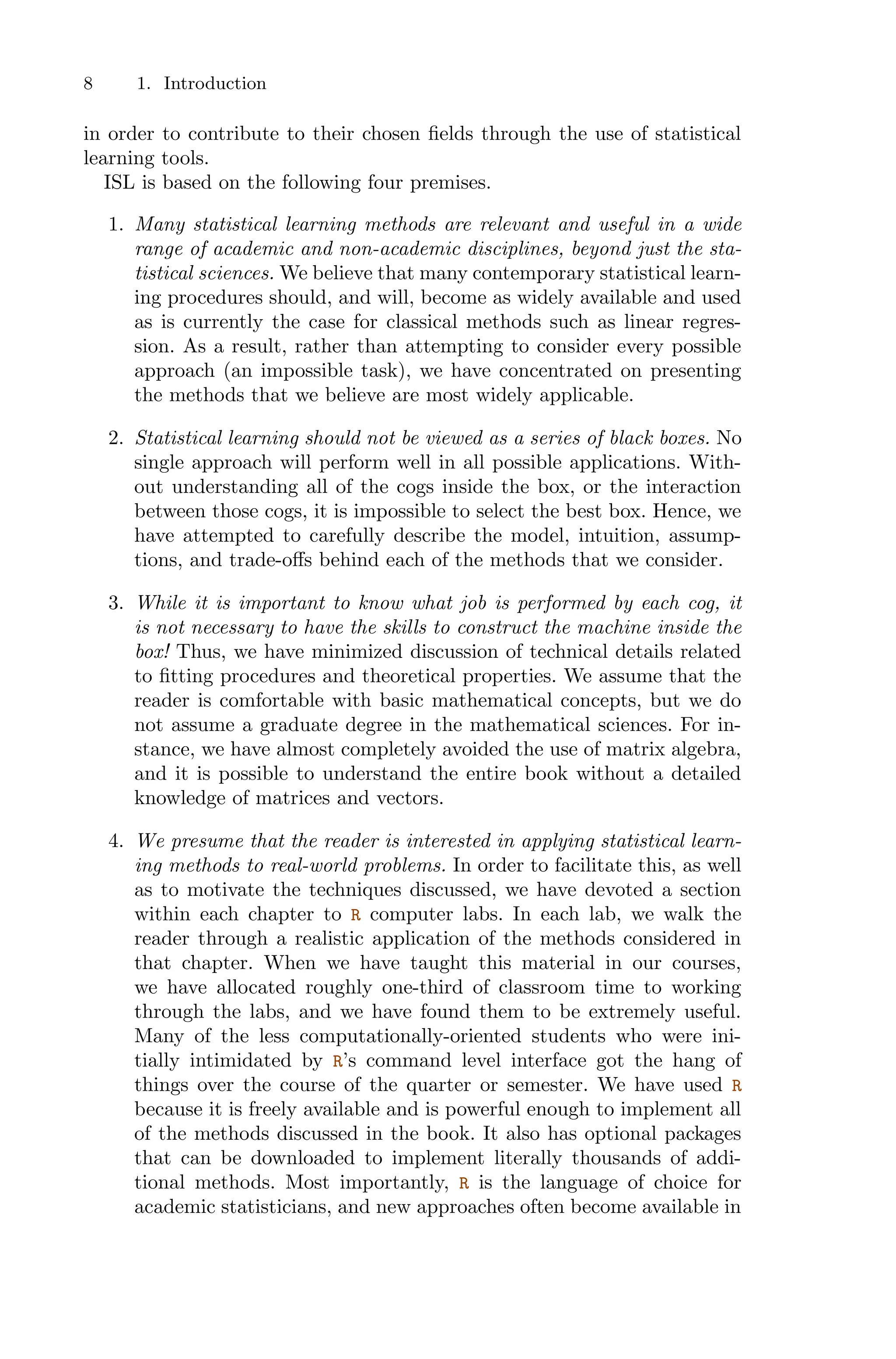 8 1. Introduction
in order to contribute to their chosen fields through the use of statistical
learning tools.
ISL is based on the following four premises.
1. Many statistical learning methods are relevant and useful in a wide
range of academic and non-academic disciplines, beyond just the sta-
tistical sciences. We believe that many contemporary statistical learn-
ing procedures should, and will, become as widely available and used
as is currently the case for classical methods such as linear regres-
sion. As a result, rather than attempting to consider every possible
approach (an impossible task), we have concentrated on presenting
the methods that we believe are most widely applicable.
2. Statistical learning should not be viewed as a series of black boxes. No
single approach will perform well in all possible applications. With-
out understanding all of the cogs inside the box, or the interaction
between those cogs, it is impossible to select the best box. Hence, we
have attempted to carefully describe the model, intuition, assump-
tions, and trade-oﬀs behind each of the methods that we consider.
3. While it is important to know what job is performed by each cog, it
is not necessary to have the skills to construct the machine inside the
box! Thus, we have minimized discussion of technical details related
to fitting procedures and theoretical properties. We assume that the
reader is comfortable with basic mathematical concepts, but we do
not assume a graduate degree in the mathematical sciences. For in-
stance, we have almost completely avoided the use of matrix algebra,
and it is possible to understand the entire book without a detailed
knowledge of matrices and vectors.
4. We presume that the reader is interested in applying statistical learn-
ing methods to real-world problems. In order to facilitate this, as well
as to motivate the techniques discussed, we have devoted a section
within each chapter to R computer labs. In each lab, we walk the
reader through a realistic application of the methods considered in
that chapter. When we have taught this material in our courses,
we have allocated roughly one-third of classroom time to working
through the labs, and we have found them to be extremely useful.
Many of the less computationally-oriented students who were ini-
tially intimidated by R’s command level interface got the hang of
things over the course of the quarter or semester. We have used R
because it is freely available and is powerful enough to implement all
of the methods discussed in the book. It also has optional packages
that can be downloaded to implement literally thousands of addi-
tional methods. Most importantly, R is the language of choice for
academic statisticians, and new approaches often become available in
 