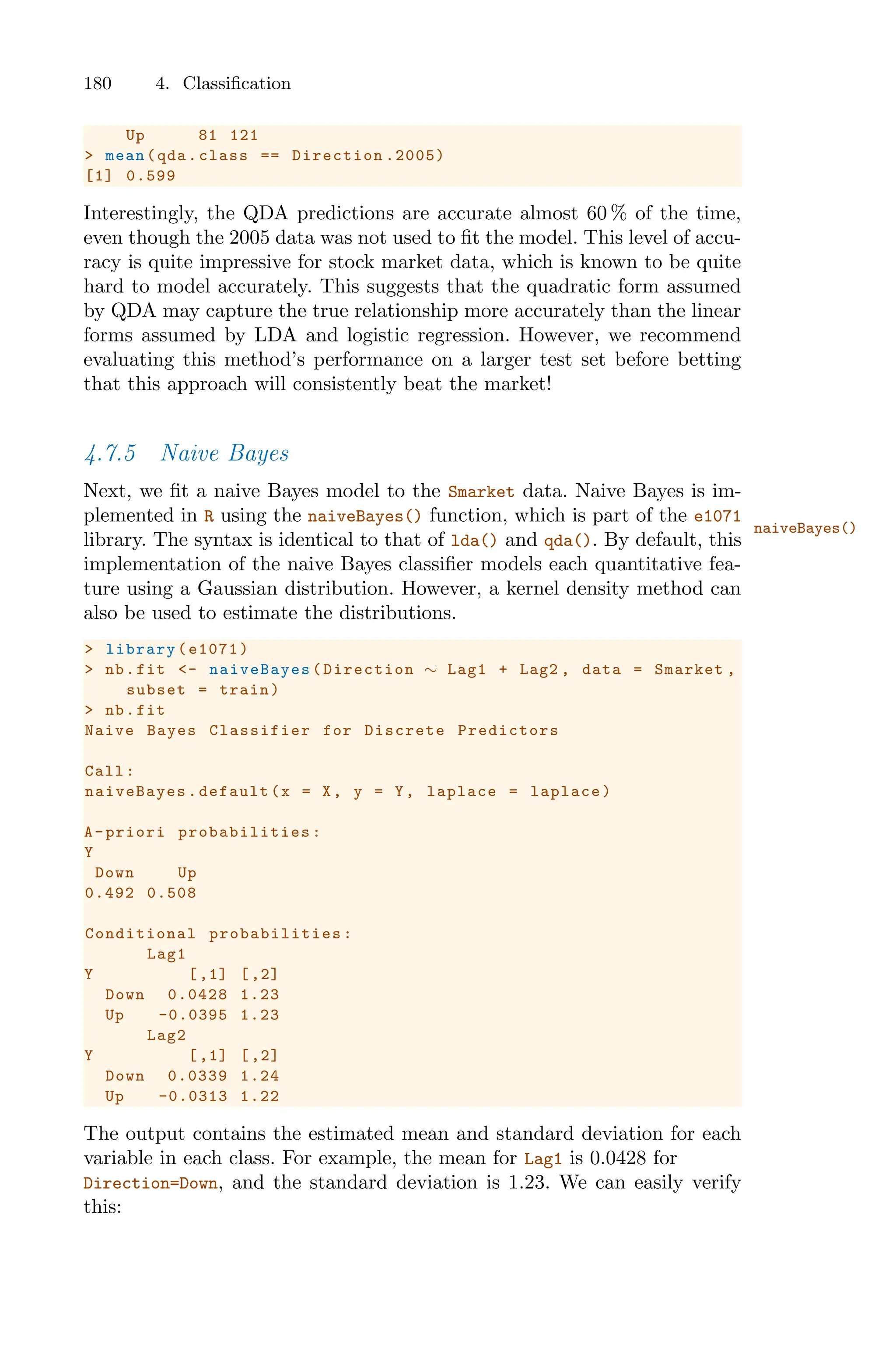 180 4. Classification
Up 81 121
> mean(qda.class == Direction .2005)
[1] 0.599
Interestingly, the QDA predictions are accurate almost 60 % of the time,
even though the 2005 data was not used to fit the model. This level of accu-
racy is quite impressive for stock market data, which is known to be quite
hard to model accurately. This suggests that the quadratic form assumed
by QDA may capture the true relationship more accurately than the linear
forms assumed by LDA and logistic regression. However, we recommend
evaluating this method’s performance on a larger test set before betting
that this approach will consistently beat the market!
4.7.5 Naive Bayes
Next, we fit a naive Bayes model to the Smarket data. Naive Bayes is im-
plemented in R using the naiveBayes() function, which is part of the e1071
naiveBayes()
library. The syntax is identical to that of lda() and qda(). By default, this
implementation of the naive Bayes classifier models each quantitative fea-
ture using a Gaussian distribution. However, a kernel density method can
also be used to estimate the distributions.
> library(e1071)
> nb.fit <- naiveBayes (Direction ∼ Lag1 + Lag2 , data = Smarket ,
subset = train)
> nb.fit
Naive Bayes Classifier for Discrete Predictors
Call:
naiveBayes .default(x = X, y = Y, laplace = laplace)
A-priori probabilities :
Y
Down Up
0.492 0.508
Conditional probabilities :
Lag1
Y [,1] [,2]
Down 0.0428 1.23
Up -0.0395 1.23
Lag2
Y [,1] [,2]
Down 0.0339 1.24
Up -0.0313 1.22
The output contains the estimated mean and standard deviation for each
variable in each class. For example, the mean for Lag1 is 0.0428 for
Direction=Down, and the standard deviation is 1.23. We can easily verify
this:
 