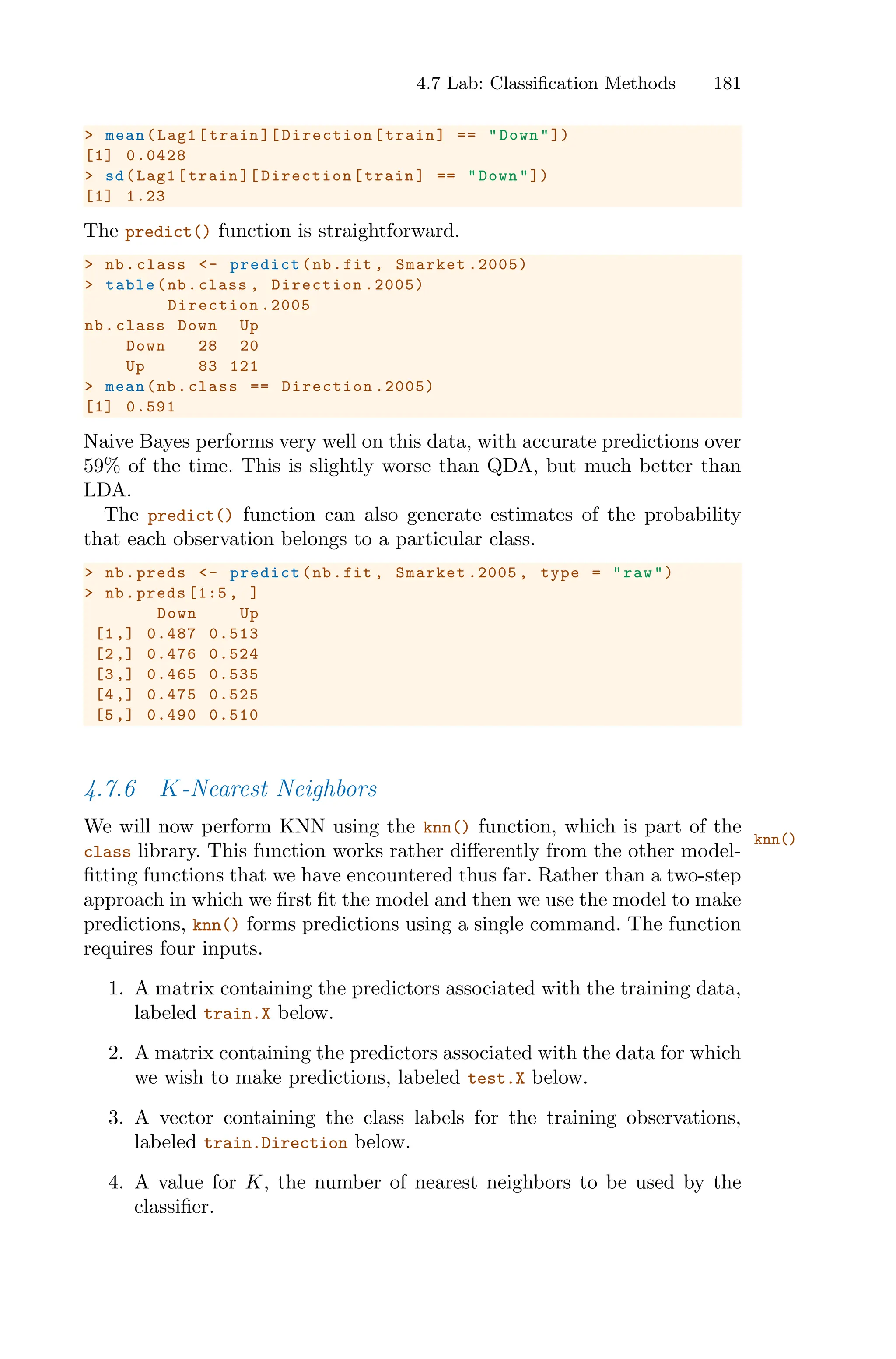 4.7 Lab: Classification Methods 181
> mean(Lag1[train ][ Direction[train] == "Down"])
[1] 0.0428
> sd(Lag1[train ][ Direction[train] == "Down"])
[1] 1.23
The predict() function is straightforward.
> nb.class <- predict(nb.fit , Smarket .2005)
> table(nb.class , Direction .2005)
Direction .2005
nb.class Down Up
Down 28 20
Up 83 121
> mean(nb.class == Direction .2005)
[1] 0.591
Naive Bayes performs very well on this data, with accurate predictions over
59% of the time. This is slightly worse than QDA, but much better than
LDA.
The predict() function can also generate estimates of the probability
that each observation belongs to a particular class.
> nb.preds <- predict(nb.fit , Smarket .2005 , type = "raw")
> nb.preds [1:5 , ]
Down Up
[1,] 0.487 0.513
[2,] 0.476 0.524
[3,] 0.465 0.535
[4,] 0.475 0.525
[5,] 0.490 0.510
4.7.6 K-Nearest Neighbors
We will now perform KNN using the knn() function, which is part of the
knn()
class library. This function works rather diﬀerently from the other model-
fitting functions that we have encountered thus far. Rather than a two-step
approach in which we first fit the model and then we use the model to make
predictions, knn() forms predictions using a single command. The function
requires four inputs.
1. A matrix containing the predictors associated with the training data,
labeled train.X below.
2. A matrix containing the predictors associated with the data for which
we wish to make predictions, labeled test.X below.
3. A vector containing the class labels for the training observations,
labeled train.Direction below.
4. A value for K, the number of nearest neighbors to be used by the
classifier.
 