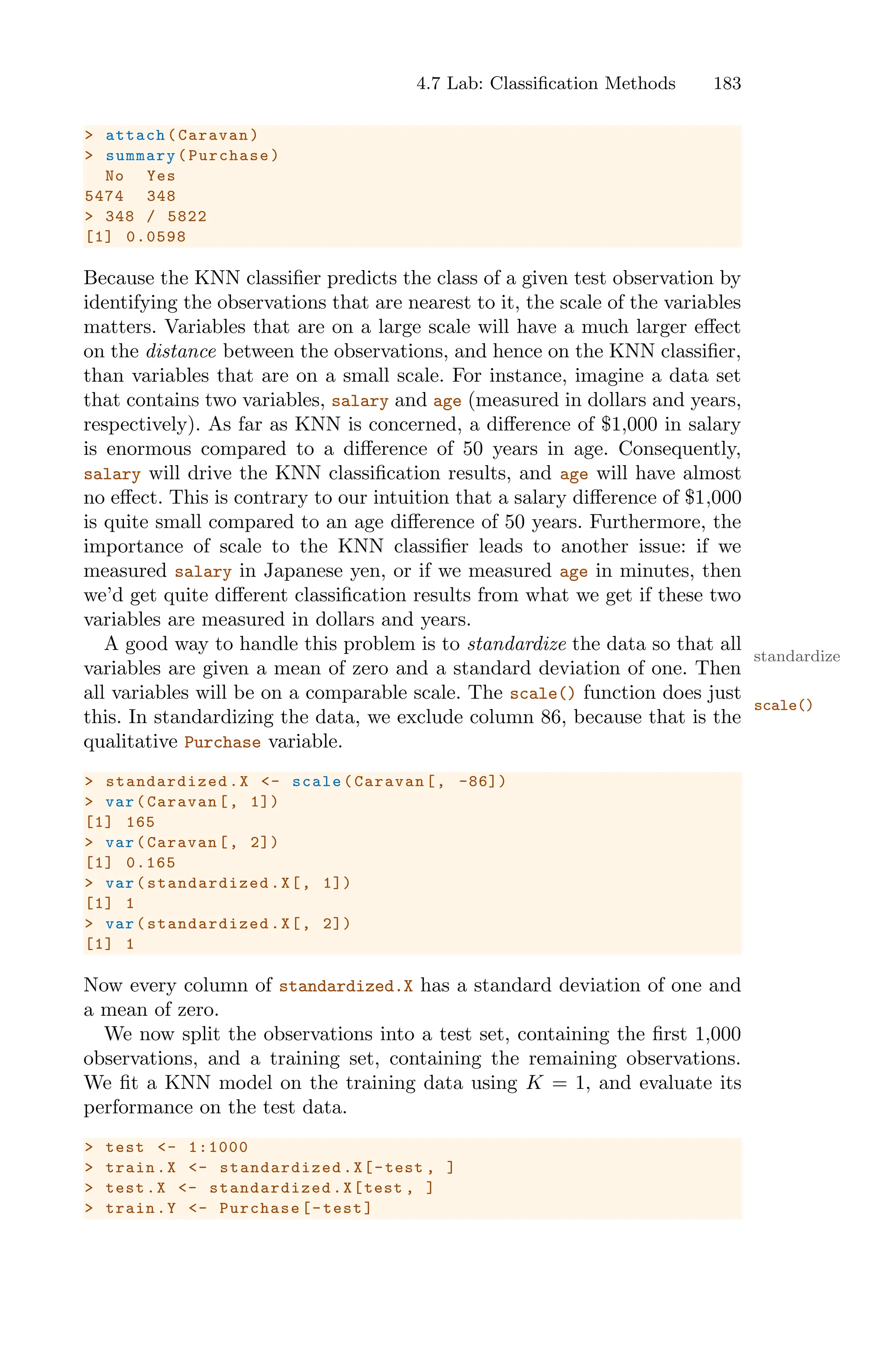 4.7 Lab: Classification Methods 183
> attach(Caravan)
> summary(Purchase)
No Yes
5474 348
> 348 / 5822
[1] 0.0598
Because the KNN classifier predicts the class of a given test observation by
identifying the observations that are nearest to it, the scale of the variables
matters. Variables that are on a large scale will have a much larger eﬀect
on the distance between the observations, and hence on the KNN classifier,
than variables that are on a small scale. For instance, imagine a data set
that contains two variables, salary and age (measured in dollars and years,
respectively). As far as KNN is concerned, a diﬀerence of $1,000 in salary
is enormous compared to a diﬀerence of 50 years in age. Consequently,
salary will drive the KNN classification results, and age will have almost
no eﬀect. This is contrary to our intuition that a salary diﬀerence of $1,000
is quite small compared to an age diﬀerence of 50 years. Furthermore, the
importance of scale to the KNN classifier leads to another issue: if we
measured salary in Japanese yen, or if we measured age in minutes, then
we’d get quite diﬀerent classification results from what we get if these two
variables are measured in dollars and years.
A good way to handle this problem is to standardize the data so that all
standardize
variables are given a mean of zero and a standard deviation of one. Then
all variables will be on a comparable scale. The scale() function does just
scale()
this. In standardizing the data, we exclude column 86, because that is the
qualitative Purchase variable.
> standardized .X <- scale(Caravan[, -86])
> var(Caravan[, 1])
[1] 165
> var(Caravan[, 2])
[1] 0.165
> var( standardized .X[, 1])
[1] 1
> var( standardized .X[, 2])
[1] 1
Now every column of standardized.X has a standard deviation of one and
a mean of zero.
We now split the observations into a test set, containing the first 1,000
observations, and a training set, containing the remaining observations.
We fit a KNN model on the training data using K = 1, and evaluate its
performance on the test data.
> test <- 1:1000
> train.X <- standardized .X[-test , ]
> test.X <- standardized .X[test , ]
> train.Y <- Purchase[-test]
 