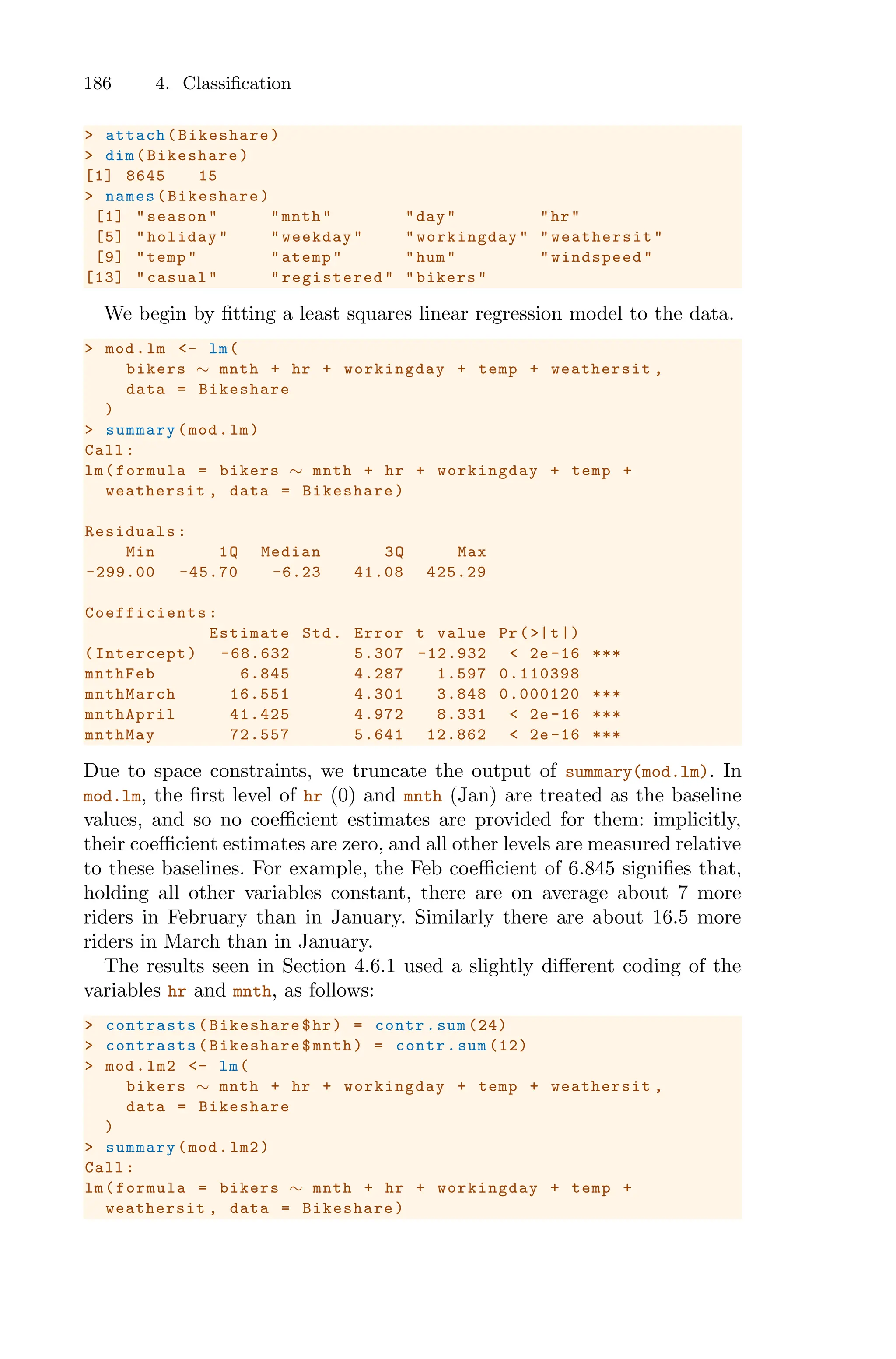 186 4. Classification
> attach(Bikeshare)
> dim(Bikeshare)
[1] 8645 15
> names(Bikeshare)
[1] "season" "mnth" "day" "hr"
[5] "holiday" "weekday" "workingday " "weathersit"
[9] "temp" "atemp" "hum" "windspeed"
[13] "casual" "registered " "bikers"
We begin by fitting a least squares linear regression model to the data.
> mod.lm <- lm(
bikers ∼ mnth + hr + workingday + temp + weathersit ,
data = Bikeshare
)
> summary(mod.lm)
Call:
lm(formula = bikers ∼ mnth + hr + workingday + temp +
weathersit , data = Bikeshare)
Residuals:
Min 1Q Median 3Q Max
-299.00 -45.70 -6.23 41.08 425.29
Coefficients :
Estimate Std. Error t value Pr(>|t|)
(Intercept) -68.632 5.307 -12.932 < 2e -16 ***
mnthFeb 6.845 4.287 1.597 0.110398
mnthMarch 16.551 4.301 3.848 0.000120 ***
mnthApril 41.425 4.972 8.331 < 2e -16 ***
mnthMay 72.557 5.641 12.862 < 2e -16 ***
Due to space constraints, we truncate the output of summary(mod.lm). In
mod.lm, the first level of hr (0) and mnth (Jan) are treated as the baseline
values, and so no coeﬃcient estimates are provided for them: implicitly,
their coeﬃcient estimates are zero, and all other levels are measured relative
to these baselines. For example, the Feb coeﬃcient of 6.845 signifies that,
holding all other variables constant, there are on average about 7 more
riders in February than in January. Similarly there are about 16.5 more
riders in March than in January.
The results seen in Section 4.6.1 used a slightly diﬀerent coding of the
variables hr and mnth, as follows:
> contrasts (Bikeshare$hr) = contr.sum (24)
> contrasts (Bikeshare$mnth) = contr.sum (12)
> mod.lm2 <- lm(
bikers ∼ mnth + hr + workingday + temp + weathersit ,
data = Bikeshare
)
> summary(mod.lm2)
Call:
lm(formula = bikers ∼ mnth + hr + workingday + temp +
weathersit , data = Bikeshare)
 